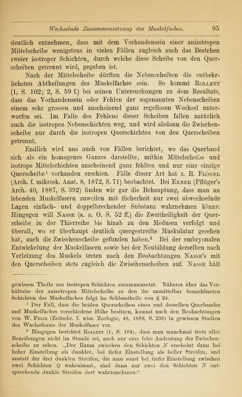 ■deutlich entnehmen, dass mit dem Vorhandensein einer anisotropen Mittelscheilbe wenigstens in vielen Fällen zugleich auch das Bestehen zweier isotroper Schichten, durch welche diese Scheibe von den Quer- scheiben getrennt wird, gegeben ist. Nach der Mittelscheibe dürften die Nebenscheiben die entbehr- lichsten Abtheilungen des Muskelfaches sein. So kommt Rollett (1, S. 102; 2, S. 59 f.) bei seinen Untersuchungen zu dem Resultate, dass das Vorhandensein oder Fehlen der sogenannten Nebenscheiben einem sehr grossen und anscheinend ganz regellosen Wechsel unter- worfen sei. Im Falle des Fehlens dieser Scheiben fallen natürlich auch die isotropen Nebenschichten weg, und wird alsdann die Zwischen- scheibe nur durch die isotropen Querschichten von den Querscheiben getrennt. Endlich wird uns auch von Fällen berichtet, wo das Querband sich als ein homogenes Ganzes darstellte, mithin Mittelscheibe und isotrope Mittelschichten anscheinend ganz fehlten und nur eine einzige Querscheibe ^ vorhanden erschien. Fälle dieser Art hat z. B. Flögel (Arch. f. mikrosk. Anat. 8, 1872, S. 71) beobachtet. Bei Exner (Pflüger's Arch. 40, 1887, S. 392) finden wir gar die Behauptung, dass man an lebenden Muskelfasern zuweilen mit Sicherheit nur zwei abwechselnde Lagen einfach- und doppelbrechender Substanz wahrnehmen könne. Hingegen will Nasse (a. a. 0. S. 52 ff.) die Zweitheiligkeit der Quer- scheibe in der Thierreihe bis hinab zu den Medusen verfolgt und überall, wo er überhaupt deutlich quergestreifte Muskulatur gesehen hat, auch die Zwischenscheibe gefunden haben.^ Bei der embryonalen Entwickelung der Muskelfasern sowie bei der Neubildung derselben nach Verletzung des Muskels treten nach den Beobachtungen Nasse's mit den Querscheiben stets zugleich die Zwischenscheiben auf. Nasse hält gewissen Tbeile aus isotropen Schichten zusammensetzt. Näheres über das Ver- hältniss der anisotropen Mittelscheibe zu den ihr unmittelbar benachbarten Schichten des Muskelfaches folgt im Schlusstheile von § 24. ^ Der Fall, dass die beiden Querscheiben eines imd desselben Querbandes und Muskelfaches verschiedene Höhe besitzen, kommt nach den Beobachtungen von W. Felix (Zeitschr. f. wiss. Zoologie, 48, 1889, S. 236) in gewissen Stadien des Wachsthums der Muskelfaser vor. ^ Hingegen berichtet Rollett (1, S. 104), dass man manchmal trotz aller Bemühungen nicht im Stande sei, auch nur eine leise Andeutung der Zwischeu- scheibe zu sehen. „Der Raum zwischen den Schichten N erscheint dann bei hoher Einstellung als dunkler, bei tiefer Einstellung als heller Streifen, und anstatt der drei dunklen Streifen, die man sonst bei tiefer Einstellung zwischen zwei Schichten Q wahrnimmt, sind dann nur zwei den Schichten N ent- sprechende dunkle Streifen dort wahrzunehmen.''