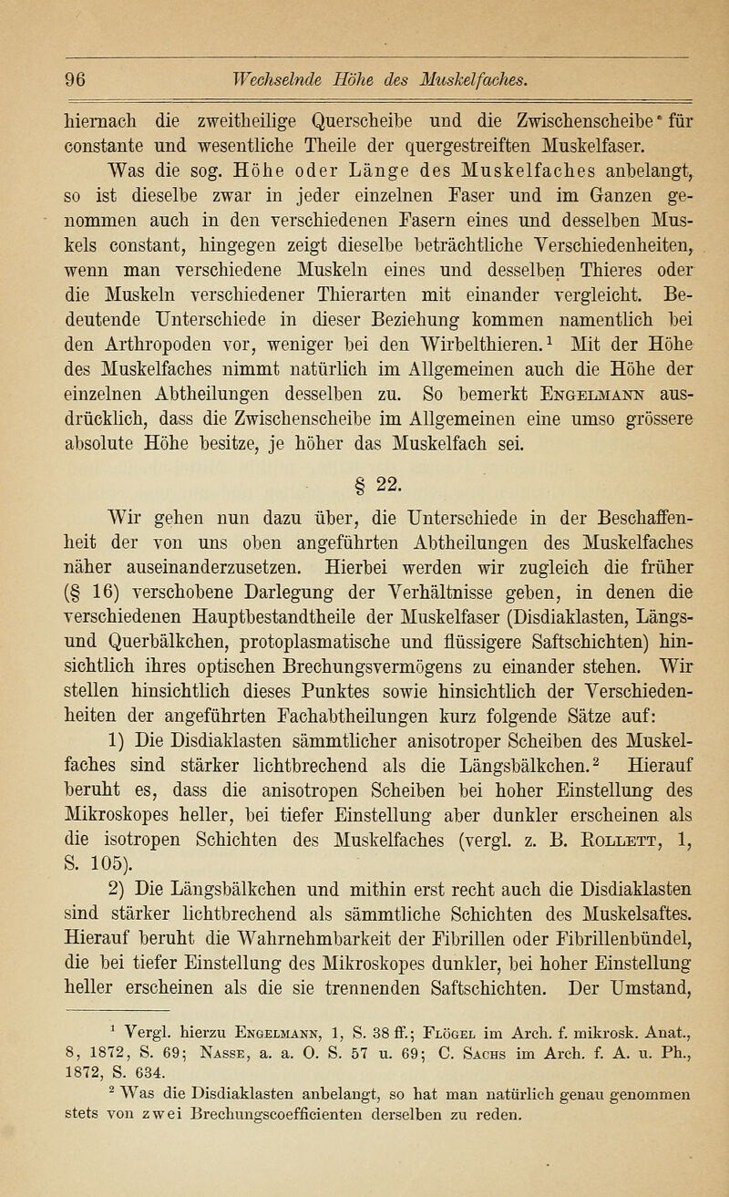 hiemacli die zweitheilige Querscheibe und die Zwischenscheibe * für constante und wesentliche Theile der quergestreiften Muskelfaser. Was die sog. Höhe oder Länge des Muskelfaches anbelangt, so ist dieselbe zwar in jeder einzelnen Faser und im Ganzen ge- nommen auch in den verschiedenen Fasern eines und desselben Mus- kels constant, hingegen zeigt dieselbe beträchtliche Verschiedenheiten, wenn man verschiedene Muskeln eines und desselben Thieres oder die Muskeln verschiedener Thierarten mit einander vergleicht. Be- deutende Unterschiede in dieser Beziehung kommen namentlich bei den Arthropoden vor, weniger bei den Wirbelthieren. ^ Mit der Höhe des Muskelfaches nimmt natürlich im Allgemeinen auch die Höhe der einzelnen Abtheilungen desselben zu. So bemerkt Engelmann aus- drücklich, dass die Zwischenscheibe im Allgemeinen eine umso grössere absolute Höhe besitze, je höher das Muskelfach sei. § 22. Wir gehen nun dazu über, die Unterschiede in der Beschaffen- heit der von uns oben angeführten Abtheilungen des Muskelfaches näher auseinanderzusetzen. Hierbei werden wir zugleich die früher (§ 16) verschobene Darlegung der Verhältnisse geben, in denen die verschiedenen Hauptbestandtheile der Muskelfaser (Disdiaklasten, Längs- und Querbälkchen, protoplasmatische und flüssigere Saftschichten) hin- sichtlich ihres optischen Brechungsvermögens zu einander stehen. Wir stellen hinsichtlich dieses Punktes sowie hinsichtlich der Verschieden- heiten der angeführten Fachabtheilungen kurz folgende Sätze auf: 1) Die Disdiaklasten sämmtlicher anisotroper Scheiben des Muskel- faches sind stärker lichtbrechend als die Längsbälkchen. ^ Hierauf beruht es, dass die anisotropen Scheiben bei hoher Einstellung des Mikroskopes heller, bei tiefer Einstellung aber dunkler erscheinen als die isotropen Schichten des Muskelfaches (vergl. z. B. Eollett, 1, S. 105). 2) Die Längsbälkchen und mithin erst recht auch die Disdiaklasten sind stärker lichtbrechend als sämmtliche Schichten des Muskelsaftes. Hierauf beruht die Wahrnehmbarkeit der Fibrillen oder Fibrillenbündel, die bei tiefer Einstellung des Mikroskopes dunkler, bei hoher Einstellung heller erscheinen als die sie trennenden Saftschichten. Der Umstand, ^ Vergl. hierzu Engelmann, 1, S. 38ff.; Flögel im Arch. f. mikrosk. Anat., 8, 1872, S. 69; Nasse, a. a. 0. S. 57 u. 69; C. Sachs im Arch. f. A. u. Ph., 1872, S. 634. ^ Was die Disdiaklasten anbelangt, so hat man natürlich genau genommen stets von zwei Brechungscoefficienten derselben zu reden.