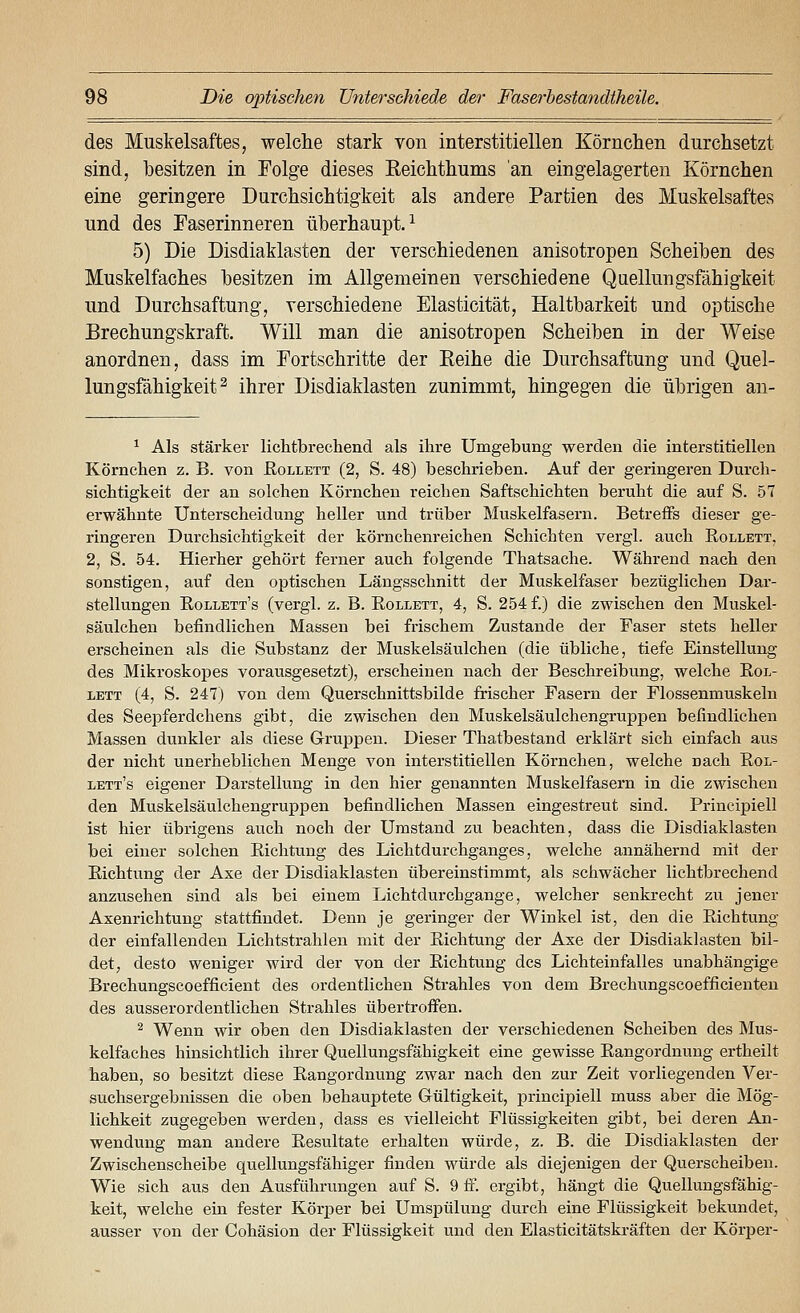 des Muskelsaftes, welche stark von interstitiellen Körnclien durchsetzt sind, besitzen in Folge dieses Eeichthums an eingelagerten Körnchen eine geringere Durchsichtigkeit als andere Partien des Muskelsaftes und des Faserinneren überhaupt.^ 5) Die Disdiaklasten der verschiedenen anisotropen Scheiben des Muskelfaches besitzen im Allgemeinen verschiedene Quellungsfähigkeit und Durchsaftung, verschiedene Elasticität, Haltbarkeit und optische Brechungskraft. Will man die anisotropen Scheiben in der Weise anordnen, dass im Fortschritte der Keihe die Durchsaftung und Quel- lungsfähigkeit ^ ihrer Disdiaklasten zunimmt, hingegen die übrigen an- ^ Als stärker lichtbrechend als ihre Umgebung werden die interstitiellen Körnchen z. B. von Eollett (2, S. 48) beschrieben. Auf der geringeren Durcli- sicbtigkeit der an solchen Körnchen reichen Saftschichten beruht die auf S. 57 erwähnte Unterscheidung heller und trüber Muskelfasern. Betreifs dieser ge- ringeren Durchsichtigkeit der körnchenreichen Schichten vergl. auch Rollett, 2, S. 54. Hierher gehört ferner auch folgende Thatsache. Während nach den sonstigen, auf den optischen Längsschnitt der Muskelfaser bezüglichen Dar- stellungen Eollett's (vergl. z. B. Rollett, 4, S. 254 f.) die zwischen den Muskel- säulchen befindlichen Massen bei frischem Zustande der Faser stets heller erscheinen als die Substanz der Muskelsäulchen (die übliche, tiefe Einstellung des Mikroskopes vorausgesetzt), erscheinen nach der Beschreibung, welche Rol- lett (4, S. 247) von dem Querschnittsbilde frischer Fasern der Flossenmuskeln des Seepferdchens gibt, die zwischen den Muskelsäulchengruppen befindlichen Massen dunkler als diese Gruppen. Dieser Thatbestand erklärt sich einfach aus der nicht unerheblichen Menge von interstitiellen Körnchen, welche nach Eol- lett's eigener Darstellung in den hier genannten Muskelfasern in die zwischen den Muskelsäulchengruppen befindlichen Massen eingestreut sind. Principiell ist hier übrigens auch noch der Umstand zu beachten, dass die Disdiaklasten bei einer solchen Richtung des Lichtdurchganges, welche annähernd mit der Richtung der Axe der Disdiaklasten übereinstimmt, als schwächer lichtbrechend anzusehen sind als bei einem Lichtdurchgange, welcher senkrecht zu jener Axenrichtung stattfindet. Denn je geringer der Winkel ist, den die Eichtung der einfallenden Lichtstrahlen mit der Richtung der Axe der Disdiaklasten bil- det, desto weniger wird der von der Eichtung des Lichteinfalles unabhängige Brechungscoefficient des ordentlichen Strahles von dem Brechungscoefficienten des ausserordentlichen Strahles übertroffen. ^ Wenn wir oben den Disdiaklasten der verschiedenen Scheiben des Mus- kelfaches hinsichtlich ihrer Quellungsfähigkeit eine gewisse Eangordnung ertheilt haben, so besitzt diese Eangordnung zwar nach den zur Zeit vorliegenden Ver- suchsergebnissen die oben behauptete Gültigkeit, j)rincipiell muss aber die Mög- lichkeit zugegeben werden, dass es vielleicht Flüssigkeiten gibt, bei deren An- wendung man andere Resultate erhalten würde, z. B. die Disdiaklasten der Zwischenscheibe quellungsfähiger finden würde als diejenigen der Querscheiben. Wie sich aus den Ausführungen auf S. 9 fi^. ergibt, hängt die Quellungsfähig- keit, welche ein fester Körj)er bei Umspülung durch eine Flüssigkeit bekundet, ausser von der Cohäsion der Flüssigkeit und den Elasticitätski-äften der Körper-