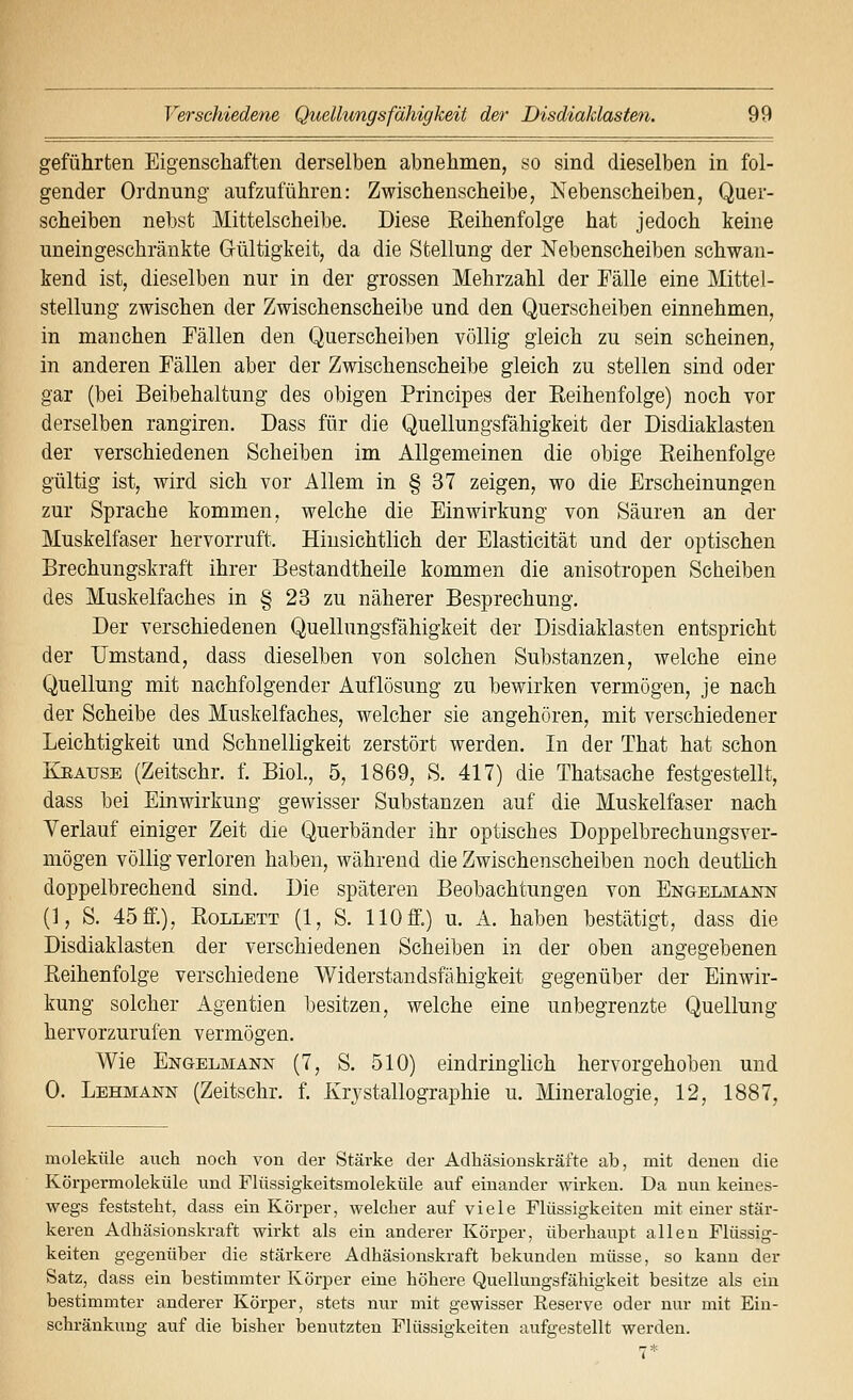 geführten Eigenschaften derselben abnehmen, so sind dieselben in fol- gender Ordnung aufzuführen: Zwischenscheibe, Nebenscheiben, Quer- scheiben nebst Mittelscheibe. Diese Reihenfolge hat jedoch keine uneingeschränkte Gültigkeit, da die Stellung der Nebenscheiben schwan- kend ist, dieselben nur in der grossen Mehrzahl der Fälle eine Mittel- stellung zwischen der Zwischenscheibe und den Querscheiben einnehmen, in manchen Fällen den Querscheiben völlig gleich zu sein scheinen, in anderen Fällen aber der Zwischenscheibe gleich zu stellen sind oder gar (bei Beibehaltung des obigen Principes der Reihenfolge) noch vor derselben rangiren. Dass für die Quellungsfähigkeit der Disdiaklasten der verschiedenen Scheiben im Allgemeinen die obige Reihenfolge gültig ist, wird sich vor Allem in § 37 zeigen, wo die Erscheinungen zur Sprache kommen, welche die Einwirkung von Säuren an der Muskelfaser hervorruft. Hinsichtlich der Elasticität und der optischen Brechungskraft ihrer Bestandtheile kommen die anisotropen Scheiben des Muskelfaches in § 23 zu näherer Besprechung. Der verschiedenen Quellungsfähigkeit der Disdiaklasten entspricht der Umstand, dass dieselben von solchen Substanzen, welche eine Quellung mit nachfolgender Auflösung zu bewirken vermögen, je nach der Scheibe des Muskelfaches, welcher sie angehören, mit verschiedener Leichtigkeit und Schnelligkeit zerstört werden. In der That hat schon EJRAUSE (Zeitschr. f. BioL, 5, 1869, S. 417) die Thatsache festgestellt, dass bei Einwirkung gewisser Substanzen auf die Muskelfaser nach Verlauf einiger Zeit die Querbänder ihr optisches Doppelbrechungsver- mögen völlig verloren haben, während die Zwischenscheiben noch deutlich doppelbrechend sind. Die späteren Beobachtungen von Engelmann (1, S. 45 ff.), RoLLETT (1, S. HO ff.) u. A. haben bestätigt, dass die Disdiaklasten der verschiedenen Scheiben in der oben angegebenen Reihenfolge verschiedene Widerstandsfähigkeit gegenüber der Einwir- kung solcher Agentien besitzen, welche eine unbegrenzte Quellung hervorzurufen vermögen. Wie Engelmann (7, S. 510) eindringlich hervorgehoben und 0. Lehmann (Zeitschr. f. Krystallographie u. Mineralogie, 12, 1887, moleküle auch nocli von der Stärke der Adhäsionskräfte ab, mit denen die Körpermoleküle und Flüssigkeitsmoleküle auf einander wirken. Da nun keines- wegs feststeht, dass ein Körper, welcher auf viele Flüssigkeiten mit einer stär- keren Adhäsionskraft wirkt als ein anderer Körper, überhaupt allen Flüssig- keiten gegenüber die stärkere Adhäsionskraft bekunden müsse, so kann der Satz, dass ein bestimmter Körper eine höhere Quelluugsfähigkeit besitze als ein bestimmter anderer Körper, stets nur mit gewisser Keserve oder nur mit Ein- schränkung auf die bisher benutzten Flüssigkeiten aufgestellt werden.