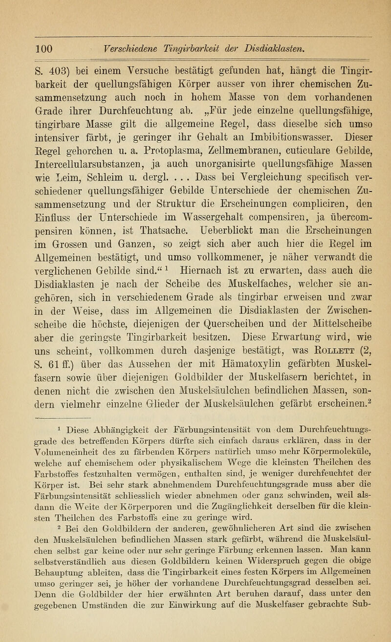 S. 403) bei einem Yersuche bestätigt gefunden hat, hängt die Tingir- barkeit der quellungsfähigen Körper ausser von ihrer chemischen Zu- sammensetzung auch noch in hohem Masse von dem vorhandenen Grade ihrer Durchfeuchtung ab. „Für jede einzelne quellungsfähige, tingirbare Masse gilt die allgemeine Eegel, dass dieselbe sich umso intensiver färbt, je geringer ihr Gehalt an Imbibitionswasser. Dieser Eegel gehorchen u. a. Protoplasma, Zellmembranen, cuticulare Gebilde, Intercellularsubstanzen, ja auch unorganisirte quellungsfähige Massen wie Leim, Schleim u. dergl. . . . Dass bei Vergleichung specifisch ver- schiedener quellungsfähiger Gebilde Unterschiede der chemischen Zu- sammensetzung und der Struktur die Erscheinungen compliciren, den Einfluss der Unterschiede im Wassergehalt compensiren, ja übercom- pensiren können, ist Thatsache. Ueberblickt man die Erscheinungen im Grossen und Ganzen, so zeigt sich aber auch hier die Eegel im Allgemeinen bestätigt, und umso vollkommener, je näher verwandt die verglichenen Gebilde sind. ^ Hiernach ist zu erwarten, dass auch die Disdiaklasten je nach der Scheibe des Muskelfaches, welcher sie an- gehören, sich in verschiedenem Grade als tingirbar erweisen und zwar in der Weise, dass im Allgemeinen die Disdiaklasten der Zwischen- scheibe die höchste, diejenigen der Querscheiben und der Mittelscheibe aber die geringste Tingirbarkeit besitzen. Diese Erwartung wird, wie uns scheint, vollkommen durch dasjenige bestätigt, was Eollett (2, S. 61 ff.) über das Aussehen der mit Hämatoxylin gefärbten Muskel- fasern sowie über diejenigen Goldbilder der Muskelfasern berichtet, in denen nicht die zwischen den Muskelsäulchen befindlichen Massen, son- dern vielmehr einzelne Glieder der Muskelsäulchen gefärbt erscheinen.^ ^ Diese Abhängigkeit der Färbungsintensität von dem Durchfeuchtungs- grade des betreffenden Körpers dürfte sich einfach daraus erklären, dass in der Volumeneinheit des zu färbenden Körpers natürlich umso mehr Körpermoleküle, welche auf chemischem oder physikalischem Wege die kleinsten Theilchen des Farbstoffes festzuhalten vermögen, enthalten sind, je weniger durchfeuchtet der Körper ist. Bei sehr stark abnehmendem Durchfeuchtungsgrade muss aber die Färbungsintensität schliesslich wieder abnehmen oder ganz schwinden, weil als- dann die Weite der Körperporen und die Zugängiichkeit derselben für die klein- sten Theilchen des Farbstoffs eine zu geringe wird. 2 Bei den Goldbildern der anderen, gewöhnlicheren Art sind die zwischen den Muskelsäulchen befindlichen Massen stark gefärbt, während die Muskelsäul- chen selbst gar keine oder nur sehr geringe Färbung erkennen lassen. Man kann selbstverständlich aus diesen Goldbildern keinen Widerspruch gegen die obige Behauptung ableiten, dass die Tingirbarkeit eines festen Körpers im Allgemeinen umso geringer sei, je höher der vorhandene Durchfeuchtungsgrad desselben sei. Denn die Goldbilder der hier erwähnten Art beruhen darauf, dass unter den gegebenen Umständen die zur Einwirkung auf die Muskelfaser gebrachte Sub-