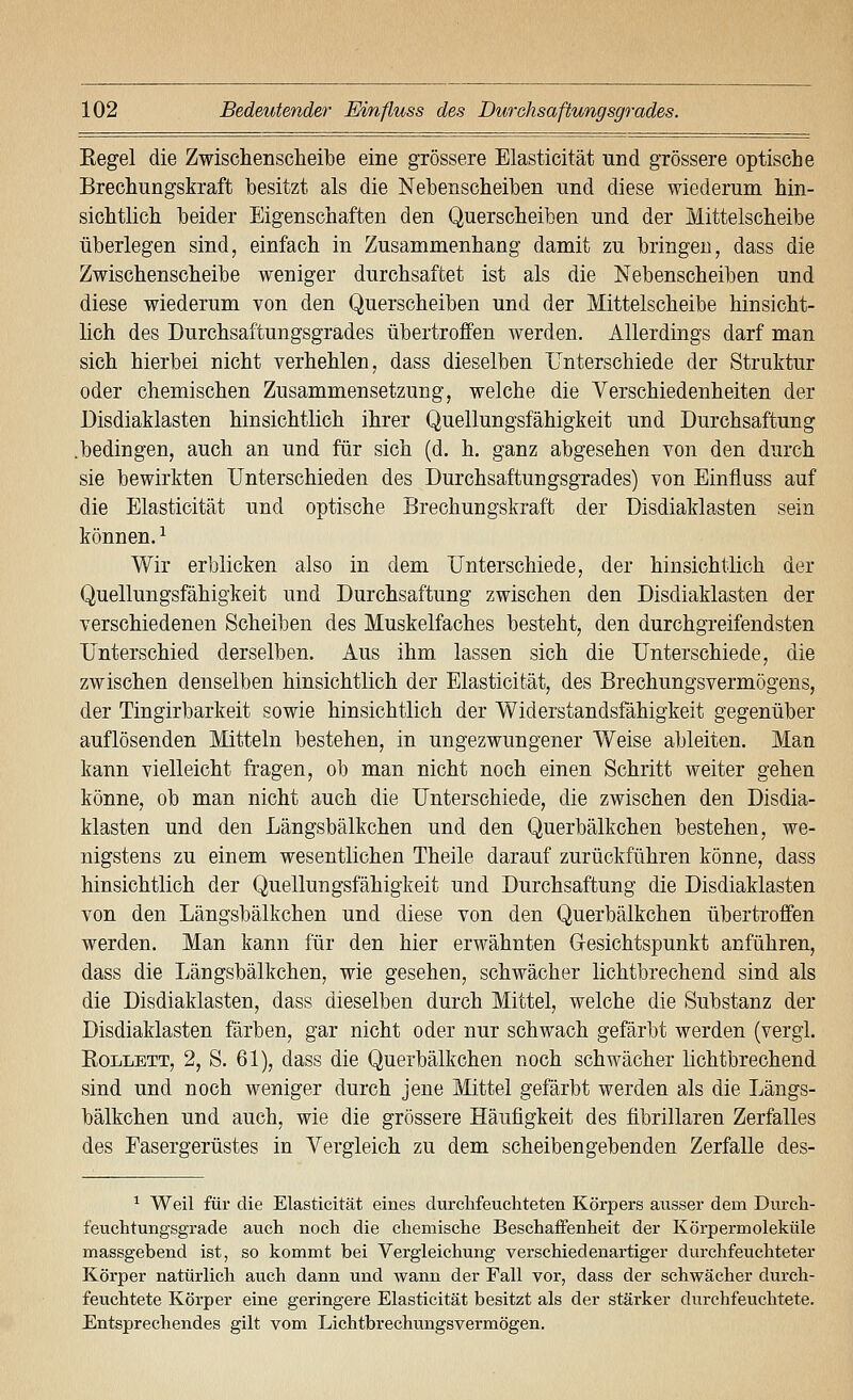 Regel die Zwischenscheibe eine grössere Elasticität und grössere optische Brechungskraft besitzt als die Nebenscheiben und diese wiederum hin- sichtlich heider Eigenschaften den Querscheiben und der Mittelscheibe überlegen sind, einfach in Zusammenhang damit zu bringen, dass die Zwischenscheibe weniger durchsaftet ist als die Nebenscheiben und diese wiederum von den Querscheiben und der Mittelscheibe hinsicht- lich des Durchsaftungsgrades übertroffen werden. Allerdings darf man sich hierbei nicht verhehlen, dass dieselben Unterschiede der Struktur oder chemischen Zusammensetzung, welche die Verschiedenheiten der Disdiaklasten hinsichtlich ihrer Quellungsfähigkeit und Durchsaftung .bedingen, auch an und für sich (d. h. ganz abgesehen von den durch sie bewirkten Unterschieden des Durchsaftungsgrades) von Einfluss auf die Elasticität und optische Brechungskraft der Disdiaklasten sein können. ^ Wir erblicken also in dem Unterschiede, der hinsichtlich der Quellungsfähigkeit und Durchsaftung zwischen den Disdiaklasten der verschiedenen Scheiben des Muskelfaches besteht, den durchgreifendsten Unterschied derselben. Aus ihm lassen sich die Unterschiede, die zwischen denselben hinsichtlich der Elasticität, des Brechungsvermögens, der Tingirbarkeit sowie hinsichtlich der Widerstandsfähigkeit gegenüber auflösenden Mitteln bestehen, in ungezwungener Weise ableiten. Man kann vielleicht fragen, ob man nicht noch einen Schritt weiter gehen könne, ob man nicht auch die Unterschiede, die zwischen den Disdia- klasten und den Längsbälkchen und den Querbälkchen bestehen, we- nigstens zu einem wesentlichen Theile darauf zurückführen könne, dass hinsichtlich der Quellungsfähigkeit und Durchsaftung die Disdiaklasten von den Längsbälkchen und diese von den Querbälkchen übertroffen werden. Man kann für den hier erwähnten G-esichtspunkt anführen, dass die Längsbälkchen, wie gesehen, schwächer lichtbrechend sind als die Disdiaklasten, dass dieselben durch Mittel, welche die Substanz der Disdiaklasten färben, gar nicht oder nur schwach gefärbt werden (vergl. RoLLETT, 2, S. 61), dass die Querbälkchen noch schwächer lichtbrechend sind und noch weniger durch jene Mittel gefärbt werden als die Längs- bälkchen und auch, wie die grössere Häufigkeit des fibrillaren Zerfalles des Fasergerüstes in Vergleich zu dem scheibengebenden Zerfalle des- ^ Weil für die Elasticität eines durchfeuchteten Körpers ausser dem Durch- feuchtungsgrade auch noch die chemische Beschaffenheit der Körpermoleküle massgebend ist, so kommt bei Vergleichung verschiedenartiger durchfeuchteter Körper natürlich auch dann und wann der Fall vor, dass der schwächer durch- feuchtete Körper eine geringere Elasticität besitzt als der stärker durchfeuchtete. Entsprechendes gilt vom Lichtbrechungsvermögen.