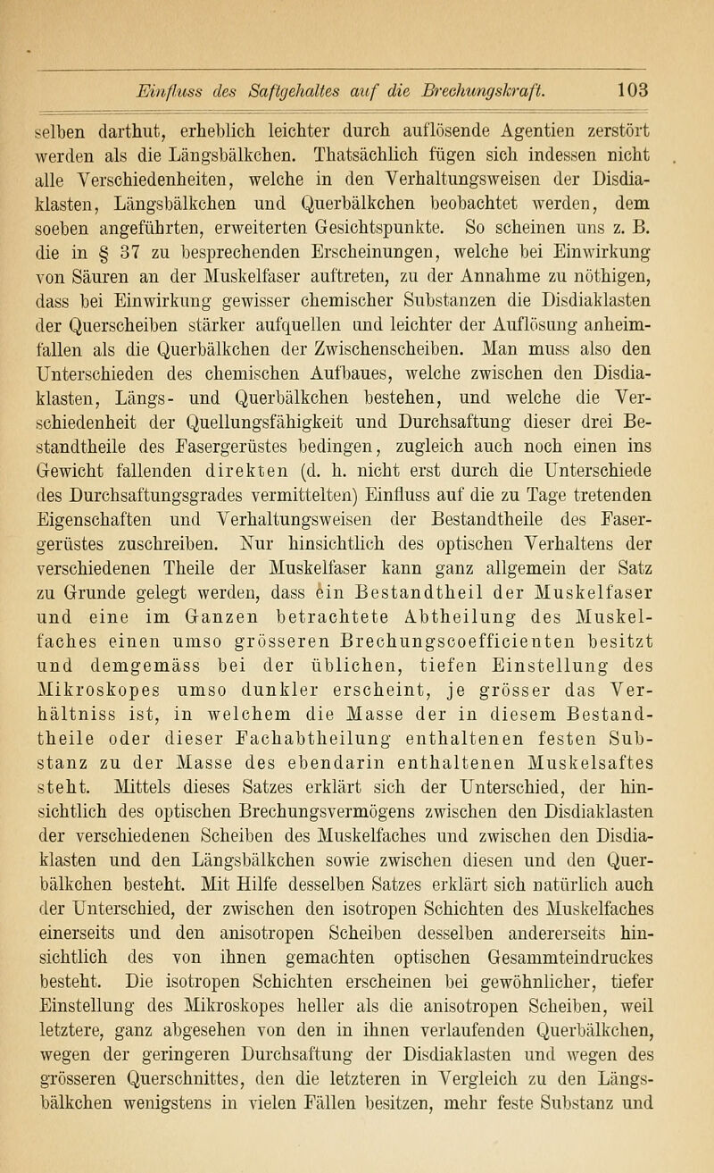 selben darthut, erheblich leichter durch auflösende Agentien zerstört werden als die Längsbälkchen. Thatsächlich fügen sich indessen nicht alle Verschiedenheiten, welche in den Verhaltungsweisen der Disdia- klasten, Längsbälkchen und Querbälkchen beobachtet werden, dem soeben angeführten, erweiterten Gesichtspunkte. So scheinen uns z. B. die in § 37 zu besprechenden Erscheinungen, welche bei Einwirkung von Säuren an der Muskelfaser auftreten, zu der Annahme zu nöthigen, dass bei Einwirkung gewisser chemischer Substanzen die Disdiaklasten der Querscheiben stärker aufquellen imd leichter der Auflösung anheim- fallen als die Querbälkchen der Zwischenscheiben. Man muss also den Unterschieden des chemischen Aufbaues, welche zwischen den Disdia- klasten, Längs- und Querbälkchen bestehen, und welche die Ver- schiedenheit der Quellungsfähigkeit und Durchsaftung dieser drei Be- standtheile des Fasergerüstes bedingen, zugleich auch noch einen ins Gewicht fallenden direkten (d. h. nicht erst durch die Unterschiede des Durchsaftungsgrades vermittelten) Einfluss auf die zu Tage tretenden Eigenschaften und Verhaltungsweisen der Bestandtheile des Faser- gerüstes zuschreiben. Nur hinsichtlich des optischen Verhaltens der verschiedenen Theile der Muskelfaser kann ganz allgemein der Satz zu Grunde gelegt werden, dass ein Bestandtheil der Muskelfaser und eine im Ganzen betrachtete Abtheilung des Muskel- faches einen umso grösseren Brechungscoefficienten besitzt und demgemäss bei der üblichen, tiefen Einstellung des Mikroskopes umso dunkler erscheint, je grösser das Ver- hältniss ist, in welchem die Masse der in diesem Bestand- theile oder dieser Fachabtheilung enthaltenen festen Sub- stanz zu der Masse des ebendarin enthaltenen Muskelsaftes steht. Mittels dieses Satzes erklärt sich der Unterschied, der hin- sichtlich des optischen Brechungsvermögens zwischen den Disdiaklasten der verschiedenen Scheiben des Muskelfaches und zwischen den Disdia- klasten und den Längsbälkchen sowie zwischen diesen und den Quer- bälkchen besteht. Mit Hilfe desselben Satzes erklärt sich natürlich auch der Unterschied, der zwischen den isotropen Schichten des Muskelfaches einerseits und den anisotropen Scheiben desselben andererseits hin- sichtlich des von ihnen gemachten optischen Gesammteindruckes besteht. Die isotropen Schichten erscheinen bei gewöhnlicher, tiefer Einstellung des Mikroskopes heller als die anisotropen Scheiben, weil letztere, ganz abgesehen von den in ihnen verlaufenden Querbälkchen, wegen der geringeren Durchsaftung der Disdiaklasten und wegen des grösseren Querschnittes, den die letzteren in Vergleich zu den Längs- bälkchen wenigstens in vielen Fällen besitzen, mehr feste Substanz und
