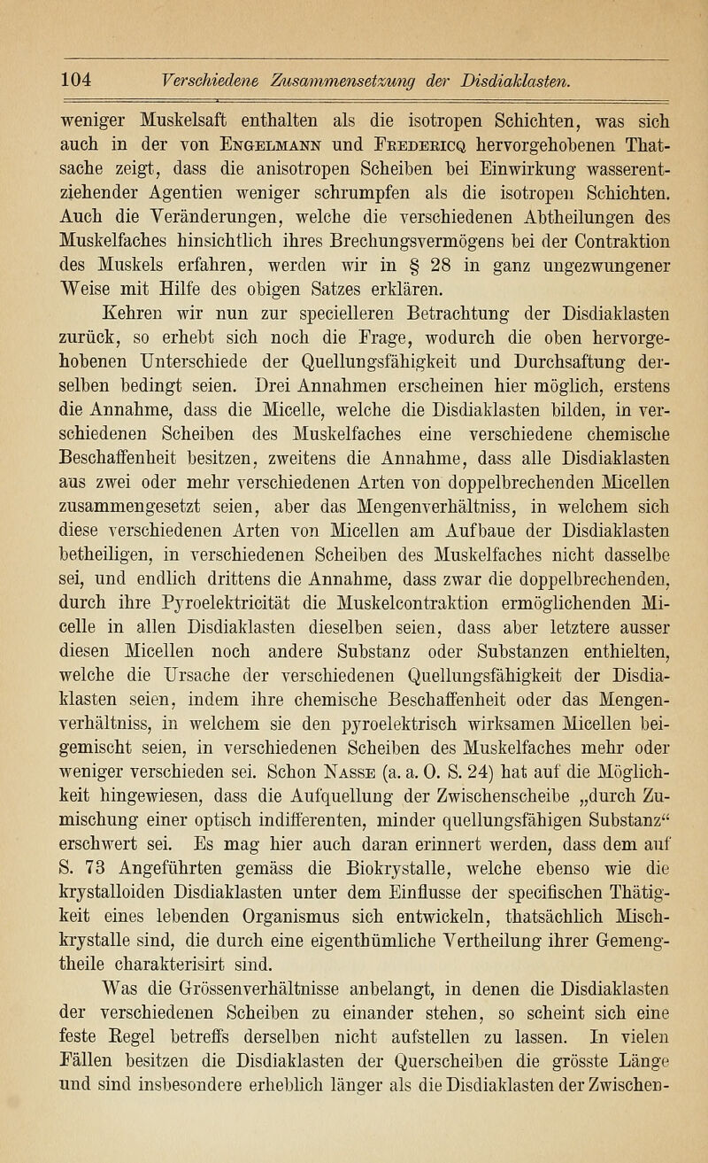 weniger Muskelsaft enthalten als die isotropen Schichten, was sich auch in der von Engelmann und Feedeeicq hervorgehohenen That- sache zeig^t, dass die anisotropen Scheiben bei Einwirkung wasserent- ziehender Agentien weniger schrumpfen als die isotropen Schichten. Auch die Veränderungen, welche die verschiedenen Abtheilungen des Muskelfaches hinsichtlich ihres Brechungsvermögeus bei der Contraktion des Muskels erfahren, werden wir in § 28 in ganz ungezwungener Weise mit Hilfe des obigen Satzes erklären. Kehren wir nun zur specielleren Betrachtung der Disdiaklasten zurück, so erhebt sich noch die Frage, wodurch die oben hervorge- hobenen Unterschiede der Quellungsfähigkeit und Durchsaftung der- selben bedingt seien. Drei Annahmen erscheinen hier möglich, erstens die Annahme, dass die Micelle, welche die Disdiaklasten bilden, in ver- schiedenen Scheiben des Muskelfaches eine verschiedene chemische Beschaffenheit besitzen, zweitens die Annahme, dass alle Disdiaklasten aus zwei oder mehr verschiedenen Arten von doppelbrechenden Micellen zusammengesetzt seien, aber das Mengenverhältniss, in welchem sich diese verschiedenen Arten von Micellen am Aufbaue der Disdiaklasten betheiligen, in verschiedenen Scheiben des Muskelfaches nicht dasselbe sei, und endlich drittens die Annahme, dass zwar die doppelbrechenden, durch ihre Pyroelektricität die Muskelcontraktion ermöglichenden Mi- celle in allen Disdiaklasten dieselben seien, dass aber letztere ausser diesen Micellen noch andere Substanz oder Substanzen enthielten, welche die Ursache der verschiedenen Quellungsfähigkeit der Disdia- klasten seien, indem ihre chemische Beschaffenheit oder das Mengen- verhältniss, in welchem sie den pyroelektrisch wirksamen Micellen bei- gemischt seien, in verschiedenen Scheiben des Muskelfaches mehr oder weniger verschieden sei. Schon Nasse (a. a. 0. S. 24) hat auf die Möglich- keit hingewiesen, dass die Aufquellung der Zwischenscheibe „durch Zu- mischung einer optisch indifferenten, minder quellungsfähigen Substanz erschwert sei. Es mag hier auch daran erinnert werden, dass dem auf S. 73 Angeführten gemäss die Biokrystalle, welche ebenso wie die krystalloiden Disdiaklasten unter dem Einflüsse der specifischen Thätig- keit eines lebenden Organismus sich entwickeln, thatsächlich Misch- krystalle sind, die durch eine eigenthümliche Vertheilung ihrer Gemeng- theile charakterisirt sind. Was die Grössenverhältnisse anbelangt, in denen die Disdiaklasten der verschiedenen Scheiben zu einander stehen, so scheint sich eine feste Regel betreffs derselben nicht aufstellen zu lassen. In vielen Fällen besitzen die Disdiaklasten der Querscheiben die grösste Länge und sind insbesondere erheblich länger als die Disdiaklasten der Zwischen-