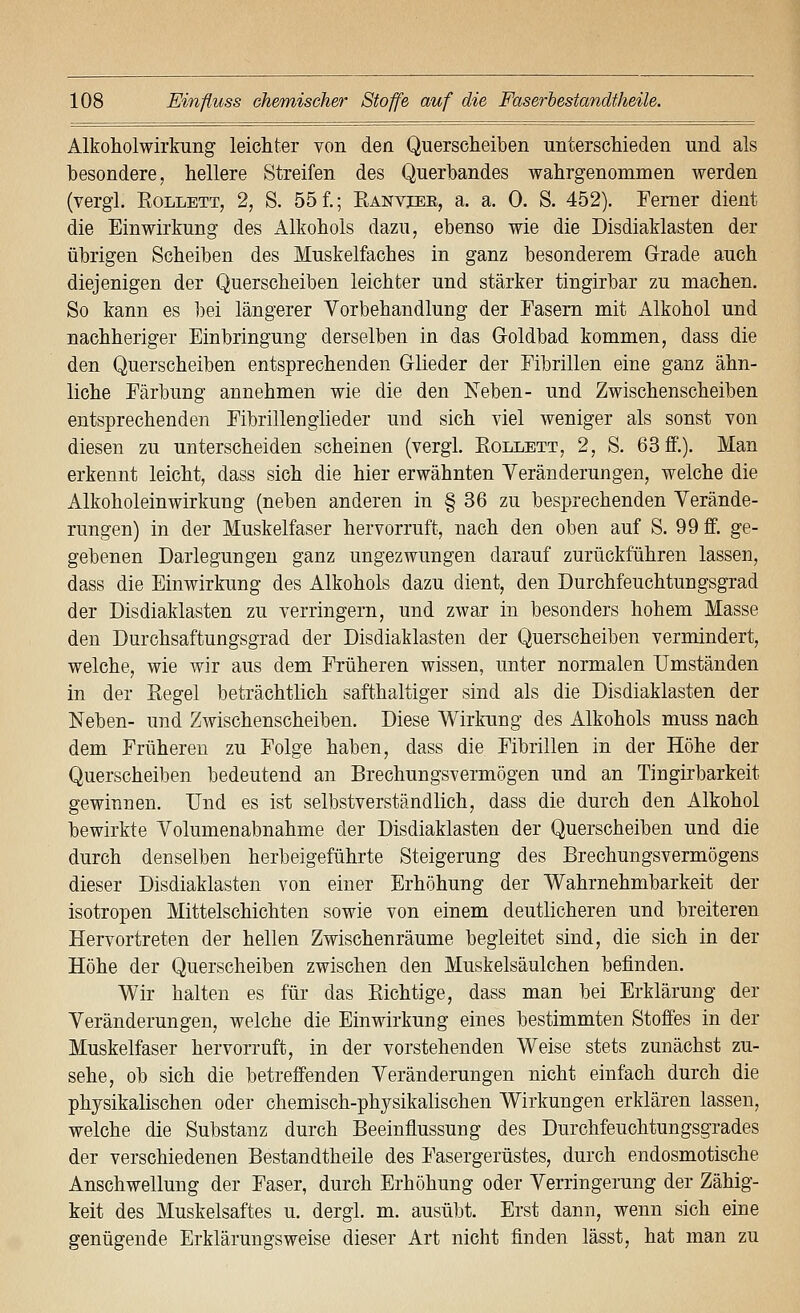 Alkoholwirkung leichter von den Querscheiben unterschieden und als besondere, hellere Streifen des Querbandes wahrgenommen werden (vergl. EoLLETT, 2, S. 55f.; Ranviee, a. a. 0. S. 452). Femer dient die Einwirkung des Alkohols dazu, ebenso wie die Disdiaklasten der übrigen Scheiben des Muskelfaches in ganz besonderem Grade auch diejenigen der Querscheiben leichter und stärker tingirbar zu machen. So kann es bei längerer Vorbehandlung der Fasern mit Alkohol und nachheriger Einbringung derselben in das Goldbad kommen, dass die den Querscheiben entsprechenden Glieder der Fibrillen eine ganz ähn- liche Färbung annehmen wie die den Xeben- und Zwischenscheiben entsprechenden Fibrillenglieder und sich viel weniger als sonst von diesen zu unterscheiden scheinen (vergl. Eollbtt, 2, S. 63 ff.). Man erkennt leicht, dass sich die hier erwähnten Veränderungen, welche die Alkoholeinwirkung (neben anderen in § 36 zu besprechenden Verände- rungen) in der Muskelfaser hervorruft, nach den oben auf S. 99 ff. ge- gebenen Darlegungen ganz ungezwungen darauf zurückführen lassen, dass die Einwirkung des Alkohols dazu dient, den Durchfeuchtungsgrad der Disdiaklasten zu verringern, und zwar in besonders hohem Masse den Durchsaftungsgrad der Disdiaklasten der Querscheiben vermindert, welche, wie wir aus dem Früheren wissen, unter normalen Umständen in der Eegel beträchtlich safthaltiger sind als die Disdiaklasten der Neben- und Zwischenscheiben. Diese Wirkung des Alkohols muss nach dem Früheren zu Folge haben, dass die Fibrillen in der Höhe der Querscheiben bedeutend an Brechungsvermögen und an Tingirbarkeit gewinnen. Und es ist selbstverständlich, dass die durch den Alkohol bewirkte Volumenabnahme der Disdiaklasten der Querscheiben und die durch denselben herbeigeführte Steigerung des Brechungsvermögens dieser Disdiaklasten von einer Erhöhung der Wahrnehmbarkeit der isotropen Mittelschichten sowie von einem deutlicheren und breiteren Hervortreten der hellen Zwischenräume begleitet sind, die sich in der Höhe der Querscheiben zwischen den Muskelsäulchen befinden. Wir halten es für das Eichtige, dass man bei Erklärung der Veränderungen, welche die Einwirkung eines bestimmten Stoffes in der Muskelfaser hervorruft, in der vorstehenden Weise stets zunächst zu- sehe, ob sich die betreffenden Veränderungen nicht einfach durch die physikalischen oder chemisch-physikalischen Wirkungen erklären lassen, welche die Substanz durch Beeinflussung des Durchfeuchtungsgrades der verschiedenen Bestandtheile des Fasergerüstes, durch endosmotische Anschwellung der Faser, durch Erhöhung oder Verringerung der Zähig- keit des Muskelsaftes u. dergl. m. ausübt. Erst dann, wenn sich eine genügende Erklärungsweise dieser Art nicht finden lässt, hat man zu