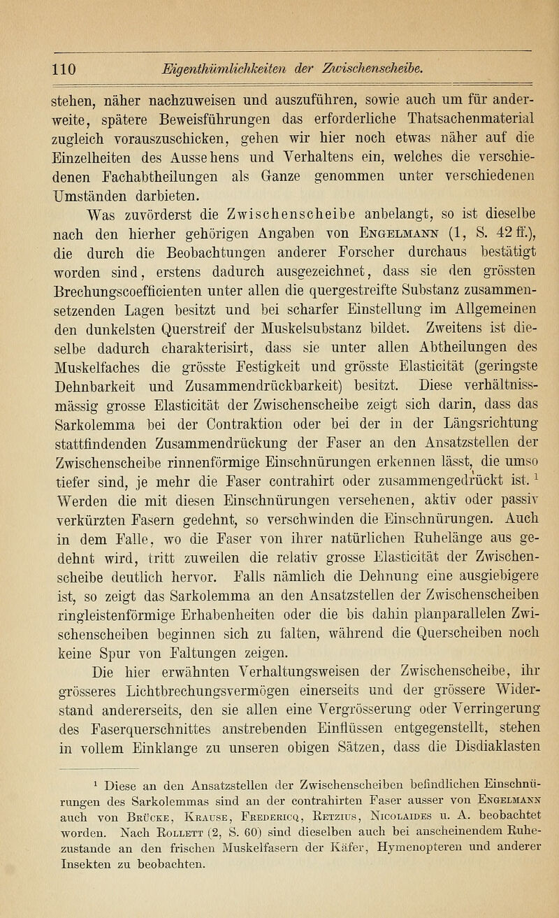 stehen, näher nachzuweisen und auszuführen, sowie auch um für ander- weite, spätere Beweisführungen das erforderliche Thatsachenmaterial zugleich vorauszuschicken, gehen wir hier noch etwas näher auf die Einzelheiten des Aussehens und Verhaltens ein, welches die verschie- denen Fachabtheilungen als Ganze genommen unter verschiedenen Umständen darbieten. Was zuvörderst die Zwischenscheibe anbelangt, so ist dieselbe nach den hierher gehörigen Angaben von Engelmann (1, S. 421f.), die durch die Beobachtungen anderer Forscher durchaus bestätigt worden sind, erstens dadurch ausgezeichnet, dass sie den grössten Brechungscoefficienten unter allen die quergestreifte Substanz zusammen- setzenden Lagen besitzt und bei scharfer Einstellung im Allgemeinen den dunkelsten Querstreif der Muskelsubstanz bildet. Zweitens ist die- selbe dadurch charakterisirt, dass sie unter allen Abtheilungen des Muskelfaches die grösste Festigkeit und grösste Elasticität (geringste Dehnbarkeit und Zusammendrückbarkeit) besitzt. Diese verhältniss- mässig grosse Elasticität der Zwischenscheibe zeigt sich darin, dass das Sarkolemma bei der Contraktion oder bei der in der Längsrichtung stattfindenden Zusammendrückung der Faser an den Ansatzstellen der Zwischenscheibe rinnenförmige Einschnürungen erkennen lässt, die umso tiefer sind, je mehr die Faser contrahirt oder zusammengedrückt ist. ^ Werden die mit diesen Einschnürungen versehenen, aktiv oder passiv verkürzten Fasern gedehnt, so verschwinden die Einschnürungen. Auch in dem Falle, wo die Faser von ihrer natürlichen Euhelänge aus ge- dehnt wird, tritt zuweilen die relativ grosse Elasticität der Zwischen- scheibe deutlich hervor. Falls nämlich die Dehnung eine ausgiebigere ist, so zeigt das Sarkolemma an den Ansatzstellen der Zwischenscheiben ringleistenförmige Erhabenheiten oder die bis dahin planparallelen Zwi- schenscheiben beginnen sich zu falten, während die Querscheiben noch keine Spur von Faltungen zeigen. Die hier erwähnten Verhaltungsweisen der Zwischenscheibe, ihr grösseres Lichtbrechungsvermögen einerseits und der grössere Wider- stand andererseits, den sie allen eine Vergrösserung oder Verringerung des Faserquerschnittes anstrebenden Einflüssen entgegenstellt, stehen in vollem Einklänge zu unseren obigen Sätzen, dass die Disdiaklasten 1 Diese an den Ansatzstellen der Zwischenscheiben befindlichen Einschnü- rungen des Sarkolemmas sind an der contrahirten Faser ausser von Engelmann auch von Brücke, Krause, Fredericq, Retzius, Nicolaides u. A. beobachtet worden. Nach Eollett (2, S. 60) sind dieselben auch bei anscheinendem Ruhe- zustande an den frischen Muskelfasern der Käfer, Hymenopteren und anderer Insekten zu beobachten.