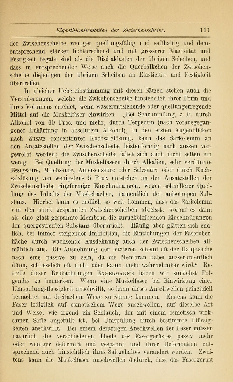 der Zwischensclieibe weniger quellungsfähig und safthaltig und dem- entsprechend stärker lichtbrechend und mit grösserer Elasticität und Festigkeit begabt sind als die Disdiaklasten der übrigen Scheiben, und dass in entsprechender Weise auch die Querbälkchen der Zwischen- scheibe diejenigen der übrigen Scheiben an Elasticität und Festigkeit übertreffen. In gleicher Uebereinstimmung mit diesen Sätzen stehen auch die Veränderungen, welche die Zwischenscheibe hinsichtlich ihrer Form und ihres Volumens erleidet, wenn wasserentziehende oder quellungerregende Mittel auf die Muskelfaser einwirken. „Bei Schrumpfung, z. B. durch Alkohol von 60 Proc. und mehr, durch Terpentin (nach vorausgegan- gener Erhärtung in absolutem Alkohol), in den ersten Augenblicken nach Zusatz concentrirter Kochsalzlösung, kann das Sarkolemm an den Ansatzstellen der Zwischenscheibe leistenförmig nach aussen vor- gewölbt werden; die Zwischenscheibe faltet sich auch nicht selten ein wenig. Bei Quellung der Muskelfasern durch Alkalien, sehr verdünnte Essigsäure, Milchsäure, Ameisensäure oder Salzsäure oder durch Koch- salzlösung von wenigstens 5 Proc. entstehen an den Ansatzstellen der Zwischenscheibe ringförmige Einschnürungen, wegen schnellerer Quel- lung des Inhalts der Muskelfächer, namentlich der anisotropen Sub- stanz. Hierbei kann es endlich so weit kommen, dass das Sarkolemm von den stark gespannten Zwischenscheiben abreisst, worauf es dann als eine glatt gespannte Membran die zurückbleibenden Einschnürungen der quergestreiften Substanz überbrückt. Häufig aber glätten sich end- lich, bei immer steigender Imbibition, die Einziehungen der Faserober- fläche durch wachsende Ausdehnung auch der Zwischenscheiben all- mählich aus. Die Ausdehnung der letzteren scheint oft der Hauptsache nach eine passive zu sein, da die Membran dabei ausserordentlich dünn, schliesslich oft nicht oder kaum mehr wahrnehmbar wird.'* Be- treffs dieser Beobachtungen Engelmann's haben wir zunächst Fol- gendes zu bemerken. Wenn eine Muskelfaser bei Einwirkung einer Umspülungsflüssigkeit anschwillt, so kann dieses Anschwellen principiell betrachtet auf dreifachem Wege zu Stande kommen. Erstens kann die Faser lediglich auf osmotischem Wege anschwellen, auf dieselbe Art und Weise, wie irgend ein Schlauch, der mit einem osmotisch wirk- samen Safte angefüllt ist, bei TJmspülung durch bestimmte Flüssig- keiten anschwillt. Bei einem derartigen Anschwellen der Faser müssen natürlich die verschiedenen Theile des Fasergerüstes passiv mehr oder weniger deformirt und gespannt und ihrer Deformation ent- sprechend auch hinsichtlich ihres Saftgehaltes verändert werden. Zwei- tens kann die Muskelfaser anschwellen dadurch, dass das Fasergerüst
