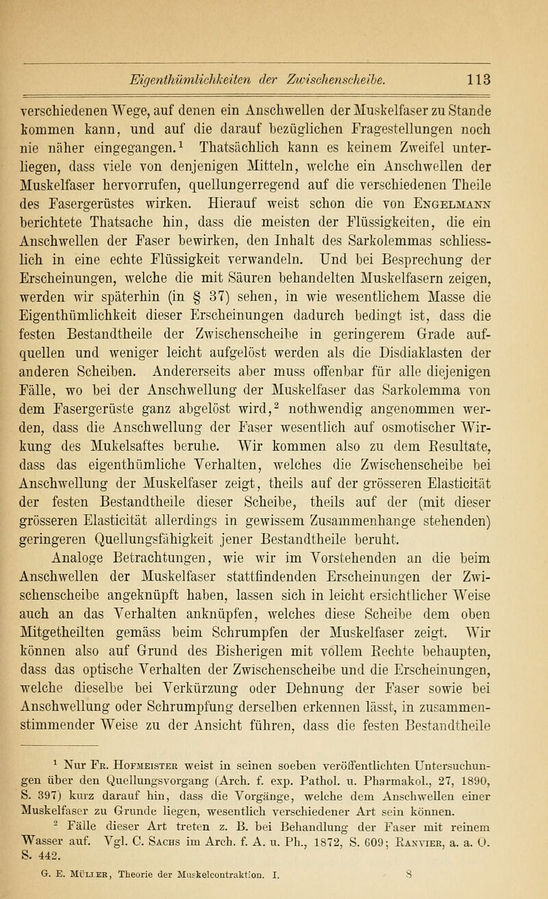 verschiedenen Wege, auf denen ein Anschwellen der Muskelfaser zu Stande kommen kann, und auf die darauf bezüglichen Fragestellungen noch nie näher eingegangen.^ Thatsächlich kann es keinem Zweifel unter- liegen, dass viele von denjenigen Mitteln, welche ein Anschwellen der Muskelfaser hervorrufen, quellungerregend auf die verschiedenen Theile des Fasergerüstes wirken. Hierauf weist schon die von Engelmaktn berichtete Thatsache hin, dass die meisten der Flüssigkeiten, die ein Anschwellen der Faser bewirken, den Inhalt des Sarkolemmas schliess- lich in eine echte Flüssigkeit verwandeln. Und bei Besprechung der Erscheinungen, welche die mit Säuren behandelten Muskelfasern zeigen, werden wir späterhin (in § 37) sehen, in wie wesentlichem Masse die Eigenthümlichkeit dieser Erscheinungen dadurch bedingt ist, dass die festen Bestandtheile der Zwischenscheibe in geringerem Grade auf- quellen und weniger leicht aufgelöst werden als die Disdiaklasten der anderen Scheiben. Andererseits aber muss offenbar für alle diejenigen Fälle, wo bei der Anschwellung der Muskelfaser das Sarkolemma von dem Fasergerüste ganz abgelöst wird,^ nothwendig angenommen wer- den, dass die Anschwellung der Faser wesentlich auf osmotischer Wir- kung des Mukelsaftes beruhe. Wir kommen also zu dem Eesultate, dass das eigenthümliche Verhalten, welches die Zwischenscheibe bei Anschwellung der Muskelfaser zeigt, theils auf der grösseren Elasticität der festen Bestandtheile dieser Scheibe, theils auf der (mit dieser grösseren Elasticität allerdings in gewissem Zusammenhange stehenden) geringeren Quellungsfähigkeit jener Bestandtheile beruht. Analoge Betrachtungen, wie wir im Vorstehenden an die beim Anschwellen der Muskelfaser stattfindenden Erscheinungen der Zwi- schenscheibe angeknüpft haben, lassen sich in leicht ersichtlicher Weise auch an das Verhalten anknüpfen, welches diese Scheibe dem oben Mitgetheilten gemäss beim Schrumpfen der Muskelfaser zeigt. Wir können also auf Grund des Bisherigen mit vollem Piechte behaupten, dass das optische Verhalten der Zwischenscheibe und die Erscheinungen, welche dieselbe bei Verkürzung oder Dehnung der Faser sowie bei Anschwellung oder Schrumpfung derselben erkennen lässt, in zusammen- stimmender Weise zu der Ansicht führen, dass die festen Bestandtheile ^ Nur Fe. Hofmeister weist in seinen soeben veröffentlichten Untersuchun- gen über den Quellungsvorgang (Arch. f. exp. Pathol. u. Pharmakol., 27, 1890, S. 397) kurz darauf hin, dass die Vorgänge, welche dem Anschwellen einer Muskelfaser zu Grunde liegen, wesentlich verschiedener Art sein können. - Fälle dieser Art treten z. B. bei Behandlung der Faser mit reinem Wasser auf. Vgl. C. Sachs im Arch. f A. u. Ph., 1872, S. 609; Raxvier, a. a. 0. S. 442. G. E. MÜLi.EE, Theorie der Muskelcontraktion. I. 8