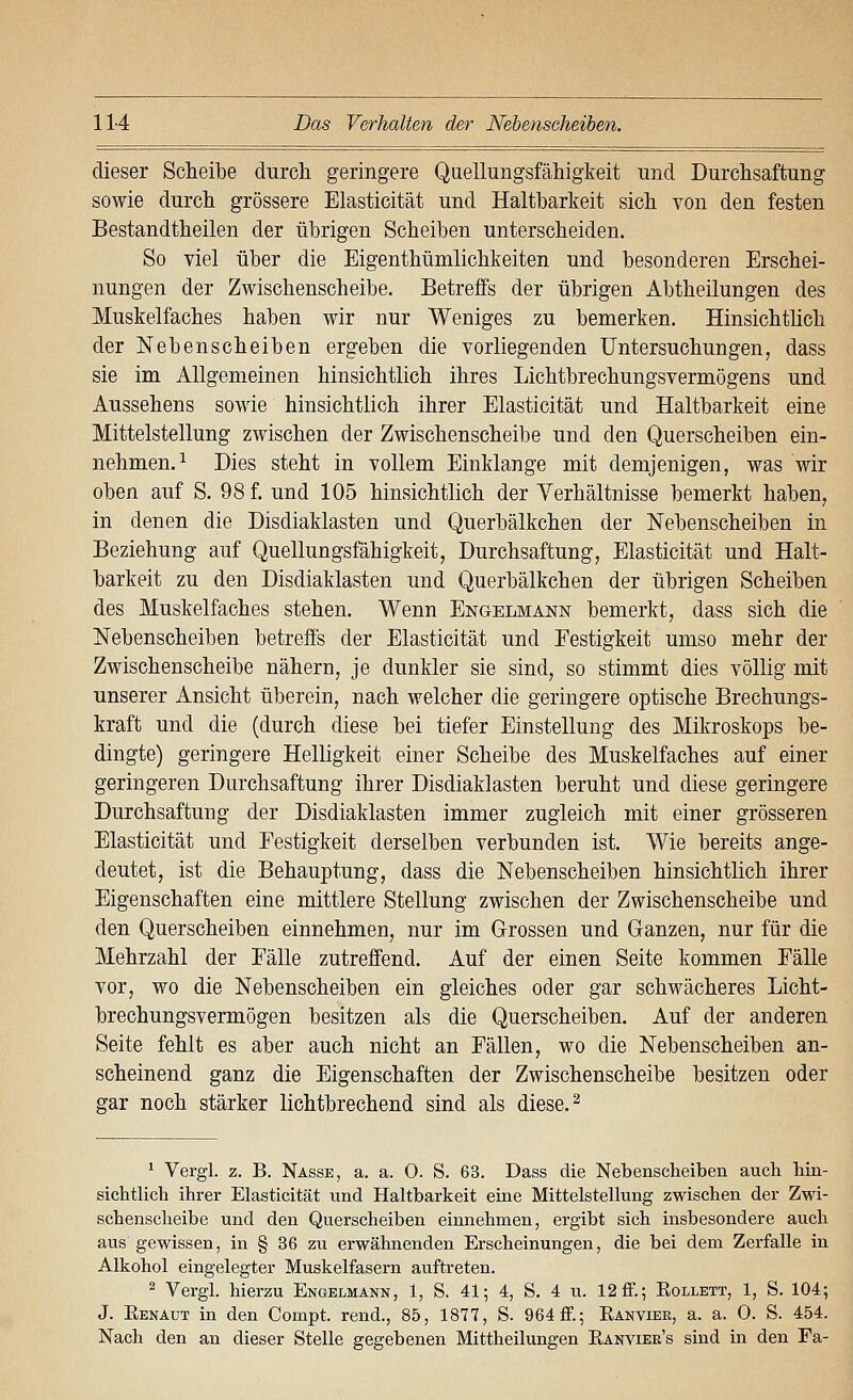 dieser Scheibe durch geringere Quellungsfähigkeit und Durchsaftung sowie durch grössere Elasticität und Haltbarkeit sich von den festen Bestandtheilen der übrigen Scheiben unterscheiden. So viel über die Eigenthümlichkeiten und besonderen Erschei- nungen der Zwischenscheibe. Betreffs der übrigen Abtheilungen des Muskelfaches haben wir nur Weniges zu bemerken. Hinsichtlich der Nebenscheiben ergeben die vorliegenden Untersuchungen, dass sie im Allgemeinen hinsichtlich ihres Lichtbrechungsvermögens und Aussehens sowie hinsichtlich ihrer Elasticität und Haltbarkeit eine Mittelstellung zwischen der Zwischenscheibe und den Querscheiben ein- nehmen.^ Dies steht in vollem Einklänge mit demjenigen, was wir oben auf S. 98 f. und 105 hinsichtlich der Verhältnisse bemerkt haben, in denen die Disdiaklasten und Querbälkchen der Nebenscheiben in Beziehung auf Quellungsfähigkeit, Durchsaftung, Elasticität und Halt- barkeit zu den Disdiaklasten und Querbälkchen der übrigen Scheiben des Muskelfaches stehen. Wenn Engelmann bemerkt, dass sich die Nebenscheiben betreffs der Elasticität und Festigkeit umso mehr der Zwischenscheibe nähern, je dunkler sie sind, so stimmt dies völlig mit unserer Ansicht überein, nach welcher die geringere optische Brechungs- kraft und die (durch diese bei tiefer Einstellung des Mikroskops be- dingte) geringere Helligkeit einer Scheibe des Muskelfaches auf einer geringeren Durchsaftung ihrer Disdiaklasten beruht und diese geringere Durchsaftung der Disdiaklasten immer zugleich mit einer grösseren Elasticität und Festigkeit derselben verbunden ist. Wie bereits ange- deutet, ist die Behauptung, dass die Nebenscheiben hinsichtlich ihrer Eigenschaften eine mittlere Stellung zwischen der Zwischenscheibe und den Querscheiben einnehmen, nur im Grossen und Ganzen, nur für die Mehrzahl der Fälle zutreffend. Auf der einen Seite kommen Fälle vor, wo die Nebenscheiben ein gleiches oder gar schwächeres Licht- brechungsvermögen besitzen als die Querscheiben. Auf der anderen Seite fehlt es aber auch nicht an Fällen, wo die Nebenscheiben an- scheinend ganz die Eigenschaften der Zwischenscheibe besitzen oder gar noch stärker lichtbrechend sind als diese. ^ ^ Vergl. z. B. Nasse, a. a. 0. S. 63. Dass die Nebenscheiben auch hin- sichtlich ihrer Elasticität und Haltbarkeit eine Mittelstellung zwischen der Zwi- schenscheibe und den Querscheiben einnehmen, ergibt sich insbesondere auch aus gewissen, in § 36 zu erwähnenden Erscheinungen, die bei dem Zerfalle in Alkohol eingelegter Muskelfasern auftreten. ^ Vergl. hierzu Engelmakn, 1, S. 41; 4, S. 4 u. 12flF.; Eollett, 1, S. 104; J. Eenaut in den Compt. rend., 85, 1877, S. 964 ff.; Eanviee, a. a. 0. S. 454. Nach den an dieser Stelle gegebenen Mittheilungen Kanviee's sind in den Fa-