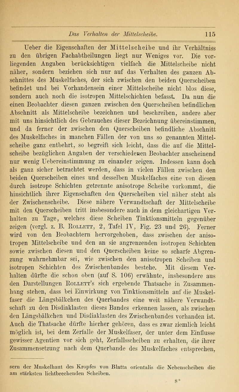 lieber die Eigenschaften der Mittelsclieibe und ihr Verhältniss zu den übrigen Fachabtheilungen liegt nur Weniges vor. Die vor- liegenden Angaben berücksichtigen vielfach die Mittelsclieibe nicht näher, sondern beziehen sich nur auf das Verhalten des ganzen Ab- schnittes des Muskelfaches, der sich zwischen den beiden Querscheiben befindet und bei Vorhandensein einer Mittelscheibe nicht blos diese, sondern auch noch die isotropen Mittelschichten befasst. Da nun die einen Beobachter diesen ganzen zwischen den Querscheiben befindlichen Abschnitt als Mittelscheibe bezeichnen und beschreiben, andere aber mit uns hinsichtlich des Gebrauches dieser Bezeichnung übereinstimmen, und da ferner der zwischen den Querscheiben befindliche Abschnitt des Muskelfaches in manchen Fällen der von uns so genannten Mittel- scheibe ganz entbehrt, so begreift sich leicht, dass die auf die Mittel- scheibe bezüglichen Angaben der verschiedenen Beobachter anscheinend nur wenig TJebereinstimmung zu einander zeigen. Indessen kann doch als ganz sicher betrachtet werden, dass in vielen Fällen zwischen den beiden Querscheiben eines und desselben Muskelfaches eine von diesen durch isotrope Schichten getrennte anisotrope Scheibe vorkommt, die hinsichtlich ihrer Eigenschaften den Querscheiben viel näher steht als der Zwischenscheibe. Diese nähere Verwandtschaft der Mittelscheibe mit den Querscheiben tritt insbesondere auch in dem gleichartigen Ver- halten zu Tage, welches diese Scheiben Tinktionsmitteln gegenüber zeigen (vergl. z. B. Bollett, 2, Tafel IV, Fig. 23 und 26). Ferner wird von den Beobachtern hervorgehoben, dass zwischen der aniso- tropen Mittelscheibe und den an sie angrenzenden isotropen Schichten sowie zwischen diesen und den Querscheiben keine so scharfe Abgren- zung wahrnehmbar sei, wie zwischen den anisotropen Scheiben und isotropen Schichten des Zwischenbandes bestehe. Mit diesem Ver- halten dürfte die schon oben (auf S. 106) erwähnte, insbesondere aus den Darstellungen Eollett's sich ergebende Thatsache in Zusammen- hang stehen, dass bei Einwirkung von Tinktionsmitteln auf die Muskel- faser die Längsbälkchen des Querbandes eine weit nähere Verwandt- schaft zu den Disdiaklasten dieses Bandes erkennen lassen, als zwischen den Längsbälkchen und Disdiaklasten des Zwischenbandes vorhanden ist. Auch die Thatsache dürfte hierher gehören, dass es zwar ziemlich leicht möglich ist, bei dem Zerfalle der Muskelfaser, der unter dem Einflüsse gewisser Agentien vor sich geht, Zerfallsscheiben zu erhalten, die ihrer Zusammensetzung nach dem Querbande des Muskelfaches entsprechen, Sern der Muskelhaut des Kropfes von Blatta orientalis die Nebenscheiben die am stärksten liclitbrechenden Scheiben.