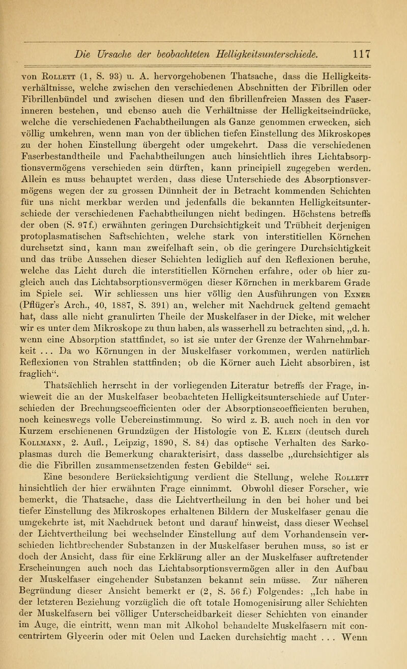 von KoLLETT (1, S. 93) u. A. hervorgehobenen Thatsache, dass die Helligkeits- verhältnisse, welche zwischen den verschiedenen Abschnitten der Fibrillen oder Fibrillenbündel und zwischen diesen und den fibrilleufreien Massen des Faser- inneren bestehen, und ebenso auch die Verhältnisse der Helligkeitseindrücke, welche die verschiedenen Fachabtheilungen als Ganze genommen erwecken, sich völlig umkehren, wenn man von der üblichen tiefen Einstellung des Mikroskopes zu der hohen Einstellung übergeht oder umgekehrt. Dass die verschiedenen Faserbestand theile und Fachabtheilungen auch hinsichtlich ihres Lichtabsorp- tionsvermögens verschieden sein dürften, kann principiell zugegeben werden. Allein es muss behauptet werden, dass diese Unterschiede des Absorptionsver- mögens wegen der zu grossen Dünnheit der in Betracht kommenden Schichten für uns nicht merkbar werden und jedenfalls die bekannten Helligkeitsunter- schiede der verschiedenen Fachabtheilungen nicht bedingen. Höchstens betreffs der oben (S. 97f.) erwähnten geringen Durchsichtigkeit und Trübheit derjenigen protoplasmatischen Saftschichten, welche stark von interstitiellen Körnchen durchsetzt sind, kann man zweifelhaft sein, ob die geringere Durchsichtigkeit und das trübe Aussehen dieser Schichten lediglich auf den Reflexionen beruhe, welche das Licht durch die interstitiellen Körnchen erfahre, oder ob hier zu- gleich auch das Lichtabsorptionsvermögen dieser Körnchen in merkbarem Grade im Spiele sei. Wir schliessen uns hier völlig den Ausführungen von Exner (Pflüger's Arch., 40, 1887, S. 391) an, welcher mit Nachdruck geltend gemacht hat, dass alle nicht granulirten Theile der Muskelfaser in der Dicke, mit welcher wir es unter dem Mikroskope zu thun haben, als wasserhell zu betrachten sind, „d. h. wenn eine Absorption stattfindet, so ist sie unter der Grenze der Wahrnehmbar- keit ... Da wo Körnungen in der Muskelfaser vorkommen, werden natürlich Reflexionen von Strahlen stattfinden; ob die Körner auch Licht absorbiren, ist fraglich. Thatsächlich herrscht in der vorliegenden Literatur betreffs der Frage, in- wieweit die an der Muskelfaser beobachteten Helligkeitsunterschiede auf Unter- schieden der Brechuugscoefficienten oder der Absorptionscoefficienten beruhen, noch keineswegs volle Uebereinstimmung. So wird z. B. auch noch in den vor Kurzem erschienenen Grundzügen der Histologie von E. Klein (deutsch dui-ch Kollmann, 2. Aufl., Leipzig, 1890, S. 84) das optische Verhalten des Sarko- plasmas durch die Bemerkung charakterisirt, dass dasselbe „durchsichtiger als die die Fibrillen zusammensetzenden festen Gebilde sei. Eine besondere Berücksichtigung verdient die Stellung, welche Rollett hinsichtlich der hier erwähnten Frage einnimmt. Obwohl dieser Forscher, wie bemerkt, die Thatsache, dass die Lichtvertheilung in den bei hoher und bei tiefer Einstellung des Mikroskopes erhaltenen Bildern der Muskelfaser genau die umgekehrte ist, mit Nachdruck betont und darauf hinweist, dass dieser Wechsel der Lichtvertheilung bei wechselnder Einstellung auf dem Vorhandensein ver- schieden lichtbrechender Substanzen in der Muskelfaser beruhen muss, so ist er doch der Ansicht, dass für eine Erklärung aller an der Muskelfaser auftretender Erscheinungen auch noch das Lichtabsorptionsvermögen aller in den Aufbau der Muskelfaser eingehender Substanzen bekannt sein müsse. Zur näheren Begründung dieser Ansicht bemerkt er (2, S. 56 f.) Folgendes: „Ich habe in der letzteren Beziehung vorzüglich die oft totale Homogenisirung aller Schichten der Muskelfasern bei völliger Unterscheidbarkeit dieser Schichten von einander im Auge, die eintritt, wenn man mit Alkohol behandelte Muskelfasern mit con- centrirtem Glycerin oder mit Oelen und Lacken durchsichtig macht . . . Wenn