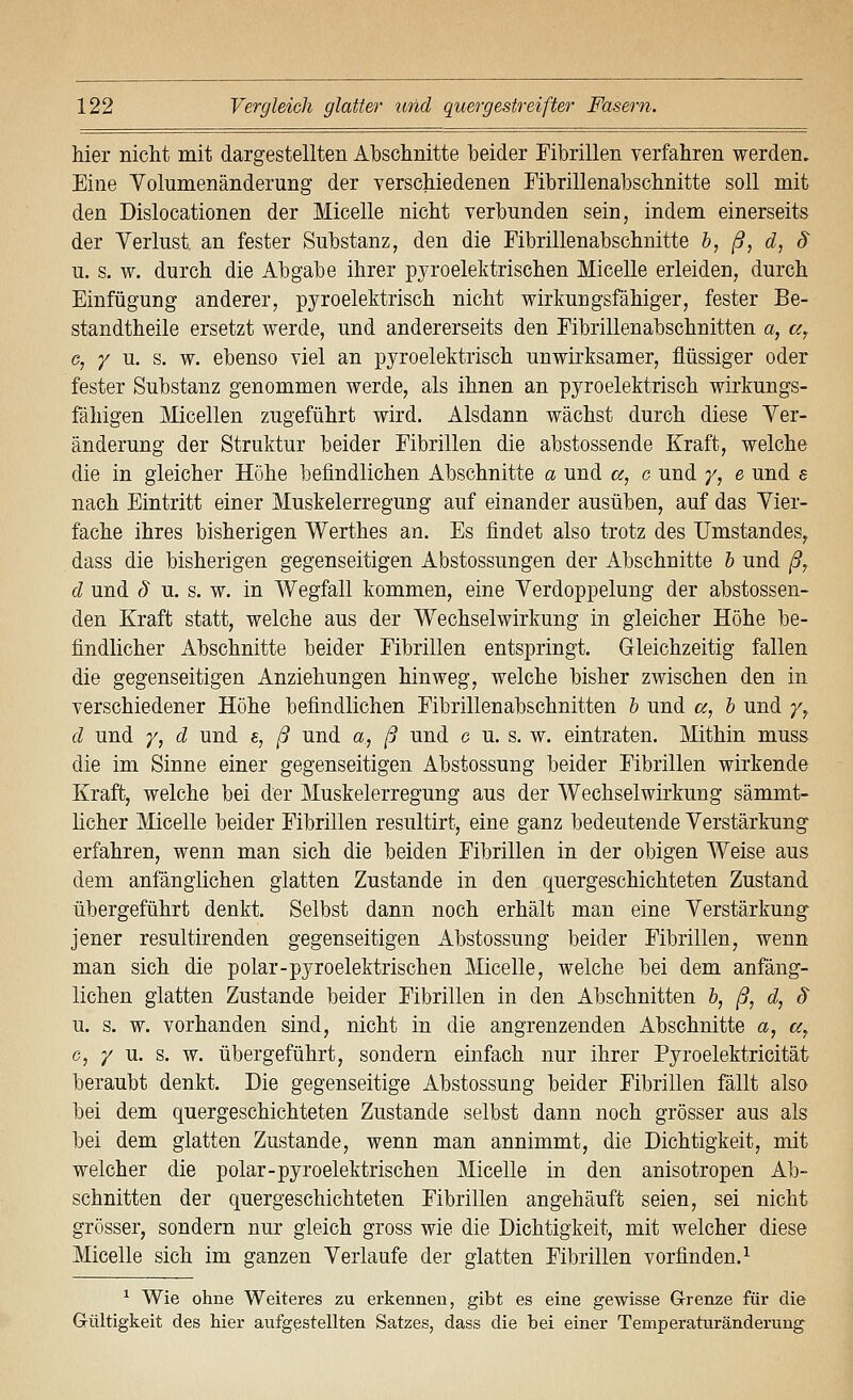 hier nicht mit dargestellten Abschnitte beider Fibrillen verfahren werden. Eine Volumenänderung der verschiedenen Fibrillenabschnitte soll mit den Dislocationen der Micelle nicht verbunden sein, indem einerseits der Verlust, an fester Substanz, den die Fibrillenabschnitte h, ß, d, $ u. s. w. durch die Abgabe ihrer pyroelektrischen Micelle erleiden, durch Einfügung anderer, pyroelektrisch nicht wirkungsfähiger, fester Be- standtheile ersetzt werde, und andererseits den Eibrillenabschnitten a, a, c, / u. s. w. ebenso viel an pyroelektrisch unwirksamer, flüssiger oder fester Substanz genommen werde, als ihnen an pyroelektrisch wirkungs- fähigen Micellen zugeführt wird. Alsdann wächst durch diese Ver- änderung der Struktur beider Eibrillen die abstossende Kraft, welche die in gleicher Höhe befindlichen Abschnitte a und «, c und y, e und e nach Eintritt einer Muskelerregung auf einander ausüben, auf das Vier- fache ihres bisherigen Werthes an. Es findet also trotz des Umstandes, dass die bisherigen gegenseitigen Abstossungen der Abschnitte h und ßj d und § u. s. w. in Wegfall kommen, eine Verdoppelung der abstossen- den Kraft statt, welche aus der Wechselwirkung in gleicher Höhe be- findlicher Abschnitte beider Fibrillen entspringt. Gleichzeitig fallen die gegenseitigen Anziehungen hinweg, welche bisher zwischen den in verschiedener Höhe befindlichen Eibrillenabschnitten h und a, h und y^ d und /, d und s, ß und a, ß und c u. s. w. eintraten. Mithin muss die im Sinne einer gegenseitigen Abstossung beider Fibrillen wirkende Kraft, welche bei der Muskelerregung aus der Wechselwirkung sämmt- licher Micelle beider Fibrillen resultirt, eine ganz bedeutende Verstärkung erfahren, wenn man sich die beiden Fibrillen in der obigen Weise aus dem anfänglichen glatten Zustande in den quergeschichteten Zustand übergeführt denkt. Selbst dann noch erhält man eine Verstärkung jener resultirenden gegenseitigen Abstossung beider Fibrillen, wenn man sich die polar-pyroelektrischen Micelle, welche bei dem anfäng- lichen glatten Zustande beider Eibrillen in den Abschnitten h, ß, d, (5 u. s. w. vorhanden sind, nicht in die angrenzenden Abschnitte a, a, c, / u. s. w. übergeführt, sondern einfach nur ihrer Pyroelektricität beraubt denkt. Die gegenseitige Abstossung beider Fibrillen fällt also bei dem quergeschichteten Zustande selbst dann noch grösser aus als bei dem glatten Zustande, wenn man annimmt, die Dichtigkeit, mit welcher die polar-pyroelektrischen Micelle in den anisotropen Ab- schnitten der quergeschichteten Eibrillen angehäuft seien, sei nicht grösser, sondern nur gleich gross wie die Dichtigkeit, mit welcher diese Micelle sich im ganzen Verlaufe der glatten Fibrillen vorfinden.^ ^ Wie ohne Weiteres zu erkennen, gibt es eine gewisse Grenze für die Gültigkeit des hier aufgestellten Satzes, dass die bei einer Temperaturänderung