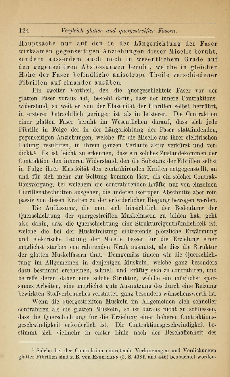 Hauptsache nur auf den in der Längsrichtung der Faser wirksamen gegenseitigen Anziehungen dieser Micelle beruht, sondern ausserdem auch noch in wesentlichem Grade auf den gegenseitigen Abstossungen beruht, welche in gleicher Höhe der Faser befindliche anisotrope Theile verschiedener Fibrillen auf einander ausüben. Ein zweiter Vortheil, den die quergeschichtete Faser vor der glatten Faser voraus hat, besteht darin, dass der innere Contraktions- widerstand, so weit er von der Elasticität der Fibrillen selbst herrührt, in ersterer beträchtlich geringer ist als in letzterer. Die Contraktion einer glatten Faser beruht im Wesentlichen darauf, dass sich jede Fibrille in Folge der in der Längsrichtung der Faser stattfindenden, gegenseitigen Anziehungen, welche für die Micelle aus ihrer elektrischen Ladung resultiren, in ihrem ganzen Verlaufe aktiv verkürzt und ver- dickt, i Es ist leicht zu erkennen, dass ein solches Zustandekommen der Contraktion den inneren Widerstand, den die Substanz der Fibrillen selbst in Folge ihrer Elasticität den contrahirenden Kräften entgegenstellt, an und für sich mehr zur Geltung kommen lässt, als ein solcher Contrak- tionsvorgang, bei welchem die contrahirenden Kräfte nur von einzelnen Fibrillenabschnitten ausgehen, die anderen isotropen xibschnitte aber rein passiv von diesen Kräften zu der erforderlichen Biegung bewogen werden. Die Auffassung, die man sich hinsichtlich der Bedeutung der Quer Schichtung der quergestreiften Muskelfasern zu bilden hat, geht also dahin, dass die Querschichtung eine Struktureigenthümlichkeit ist, welche die bei der Muskelreizung eintretende plötzliche Erwärmung und elektrische Ladung der Micelle besser für die Erzielung einer möglichst starken contrahirenden Kraft ausnutzt, als dies die Struktur der glatten Muskelfasern thut. Demgemäss finden wir die Querschich- tung im Allgemeinen in denjenigen Muskeln, welche ganz besonders dazu bestimmt erscheinen, schnell und kräftig sich zu contrahiren, und betreffs deren daher eine solche Struktur, welche ein möglichst spar- sames Arbeiten, eine möglichst gute Ausnutzung des durch eine Eeizung bewirkten Stoffverbrauches verstattet, ganz besonders wünschenswerth ist. Wenn die quergestreiften Muskeln im Allgemeinen sich schneller contrahiren als die glatten Muskeln, so ist daraus nicht zu schliessen, dass die Querschichtung für die Erzielung einer höheren Contraktions- geschwindigkeit erforderlich ist. Die Contraktionsgeschwindigkeit be- stimmt sich vielmehr in erster Linie nach der Beschaffenheit des ^ Solche bei der Contraktion eintretende Verkürzungen und Verdickungen glatter Fibrillen sind z. B. von Engelmann (3, S. 438 f. und 446) beobachtet worden.