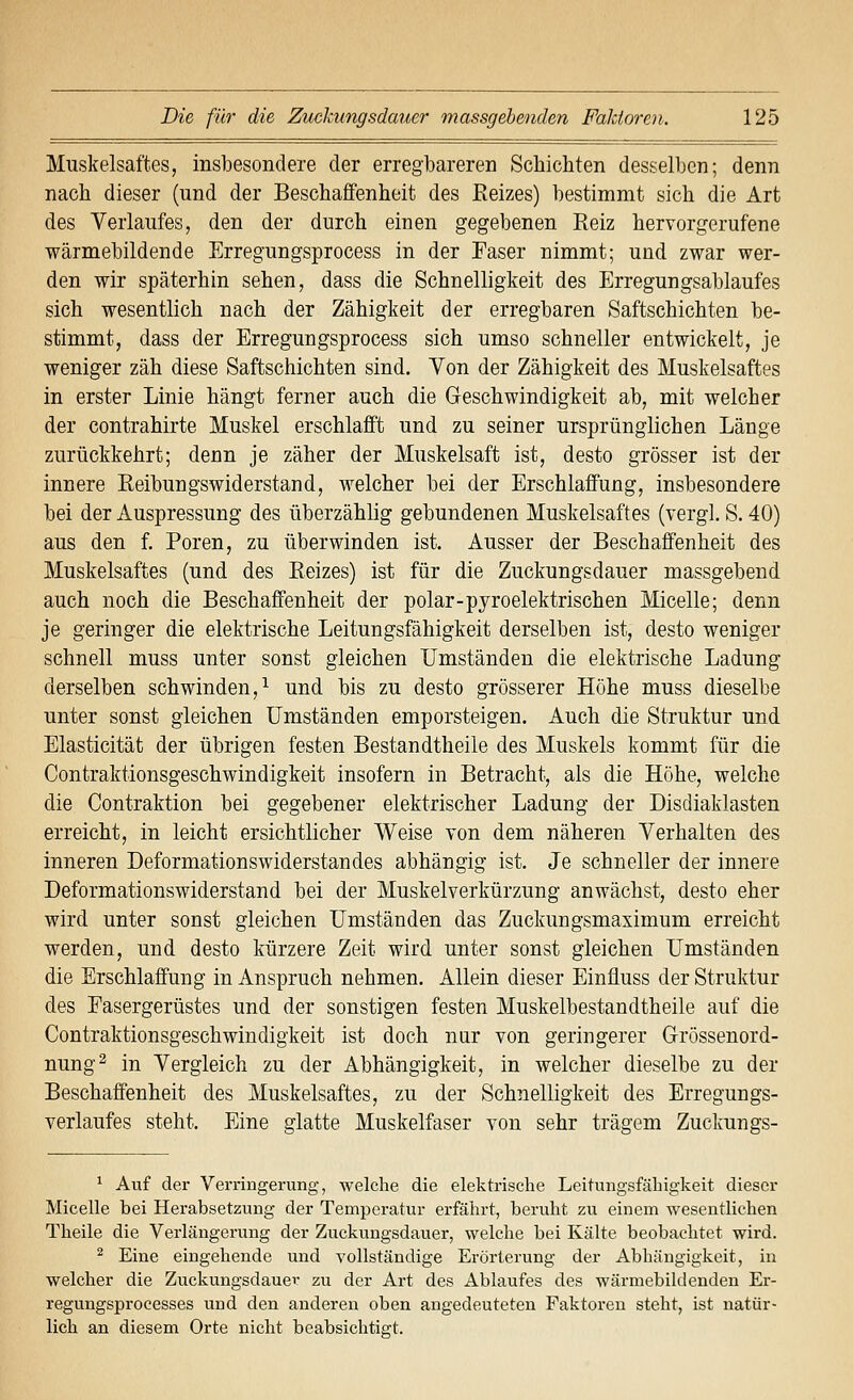 Muskelsaftes, insbesondere der erregbareren Schichten desselben; denn nach dieser (und der Beschaffenheit des Reizes) bestimmt sich die Art des Verlaufes, den der durch einen gegebenen Reiz hervorgerufene ■wärmebildende Erregungsprocess in der Faser nimmt; und zwar wer- den wir späterhin sehen, dass die Schnelligkeit des Erregungsablaufes sich wesentlich nach der Zähigkeit der erregbaren Saftschichten be- stimmt, dass der Erregungsprocess sich umso schneller entwickelt, je weniger zäh diese Saftschichten sind. Von der Zähigkeit des Muskelsaftes in erster Linie hängt ferner auch die Greschwindigkeit ab, mit weicher der contrahirte Muskel erschlafft und zu seiner ursprünglichen Länge zurückkehrt; denn je zäher der Muskelsaft ist, desto grösser ist der innere Reibungswiderstand, welcher bei der Erschlaffung, insbesondere bei der Auspressung des überzählig gebundenen Muskelsaftes (vergl. S. 40) aus den f. Poren, zu überwinden ist. Ausser der Beschaffenheit des Muskelsaftes (und des Reizes) ist für die Zuckungsdauer massgebend auch noch die Beschaffenheit der polar-pyroelektrischen Micelle; denn je geringer die elektrische Leitungsfähigkeit derselben ist, desto weniger schnell muss unter sonst gleichen Umständen die elektrische Ladung derselben schwinden,^ und bis zu desto grösserer Höhe muss dieselbe unter sonst gleichen Umständen emporsteigen. Auch die Struktur und Elasticität der übrigen festen Bestandtheile des Muskels kommt für die Contraktionsgeschwindigkeit insofern in Betracht, als die Höhe, welche die Contraktion bei gegebener elektrischer Ladung der Disdiaklasten erreicht, in leicht ersichtlicher Weise von dem näheren Verhalten des inneren Deformationswiderstandes abhängig ist. Je schneller der innere Deformationswiderstand bei der Muskelverkürzung anwächst, desto eher wird unter sonst gleichen Umständen das Zuckungsmaximum erreicht werden, und desto kürzere Zeit wird unter sonst gleichen Umständen die Erschlaffung in Anspruch nehmen. Allein dieser Einfluss der Struktur des Fasergerüstes und der sonstigen festen Muskelbestandtheile auf die Contraktionsgeschwindigkeit ist doch nur von geringerer Grössenord- nung^ in Vergleich zu der Abhängigkeit, in welcher dieselbe zu der Beschaffenheit des Muskelsaftes, zu der Schnelligkeit des Erregungs- verlaufes steht. Eine glatte Muskelfaser von sehr trägem Zuckungs- ^ Auf der Verringerung, welche die elektrische Leitungsfähigkeit dieser Micelle bei Herabsetzung der Temperatur erfährt, beruht zu einem wesentlichen Theile die Verlängerung der Zuckuugsdauer, welche bei Kälte beobachtet wird. ^ Eine eingehende und vollständige Erörterung der Abhängigkeit, in welcher die Zuckungsdauer zu der Art des Ablaufes des wärmebildenden Er- regungsprocesses und den anderen oben angedeuteten Faktoren steht, ist natür- lich an diesem Orte nicht beabsichtigt.