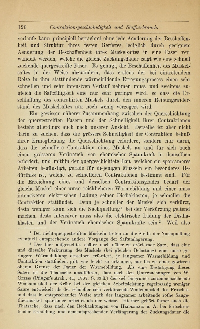 verlaufe kann principiell betrachtet ohne jede Aenderung der Beschaffen- heit und Struktur ihres festen Gerüstes lediglich durch geeignete Aenderung der Beschaffenheit ihres Muskelsaftes in eine Faser ver- wandelt werden, welche die gleiche Zuckungsdauer zeigt wie eine schnell zuckende quergestreifte Faser. Es genügt, die Beschaffenheit des Muskel-' Saftes in der Weise abzuändern, dass erstens der bei eintretendem Keize in ihm stattfindende wärmebildende Erregungsprocess einen sehr schnellen und sehr intensiven Verlauf nehmen muss, und zweitens zu- gleich die Saftzähigkeit eine nur sehr geringe wird, so dass die Er- schlaffung des Contrahirten Muskels durch den inneren Keibungswider- stand des Muskelsaftes nur noch wenig verzögert wird. Ein gewisser näherer Zusammenhang zwischen der Querschichtung der quergestreiften Fasern und der Schnelligkeit ihrer Contraktionen besteht allerdings auch nach unserer Ansicht. Derselbe ist aber nicht darin zu suchen, dass die grössere Schnelligkeit der Contraktion behufs ihrer Ermöglichung die Querschichtung erfordere, sondern nur darin, dass die schnellere Contraktion eines Muskels an und für sich auch einen grösseren Verbrauch von chemischer Spannkraft in demselben erfordert, und mithin der quergeschichtete Bau, welcher ein sparsameres Arbeiten begünstigt, gerade für diejenigen Muskeln ein besonderes Be- dürfniss ist, welche zu schnelleren Contraktionen bestimmt sind. Für die Erreichung eines und desselben Contraktionsgrades bedarf der gleiche Muskel einer umso reichlicheren Wärmebildung und einer umso intensiveren elektrischen Ladung seiner Disdiaklasten, je schneller die Contraktion stattfindet. Denn je schneller der Muskel sich verkürzt, desto weniger kann sich die Nachquellung ^ bei der Verkürzung geltend machen, desto intensiver muss also die elektrische Ladung der Disdia- klasten und der Verbrauch chemischer Spannkräfte sein.^ Weil also ^ Bei nicht-quergestreiften Muskeln treten an die Stelle der Nachquellung eventuell entsprechende andere Vorgänge der Saftumlagerung. ^ Der hier aufgestellte, später noch näher zu erörternde Satz, dass eine und dieselbe Verkürzung des Muskels (bei gleicher Belastung) eine umso ge- ringere Wärmebildung desselben erfordert, je langsamer Wärmebildung und Contraktion stattfinden, gilt, wie leicht zu erkennen, nur bis zu einer gewissen oberen Grenze der Dauer der Wärmebildung. Als eine Bestätigung dieses Satzes ist die Thatsache anzuführen, dass nach den Untersuchungen von W. Gleiss (Pflüger's Arch., 41, 1887, S. 69 ff.) der sich langsamer zusammenziehende Wadenmuskel der Kröte bei der gleichen Arbeitsleistung regelmässig weniger Säure entwickelt als der schneller sich verkürzende Wadenmuskel des Frosches, und dass in entsprechender Weise auch der langsamer arbeitende rothe Säuge- thiermuskel sparsamer arbeitet als der weisse. Hierher gehört ferner auch die Thatsache, dass nach den Beobachtungen von Heidenhain u. A. bei fortschrei- tender Ermüdung und dementsprechend er Verlängerung der Zuckungsdauer die