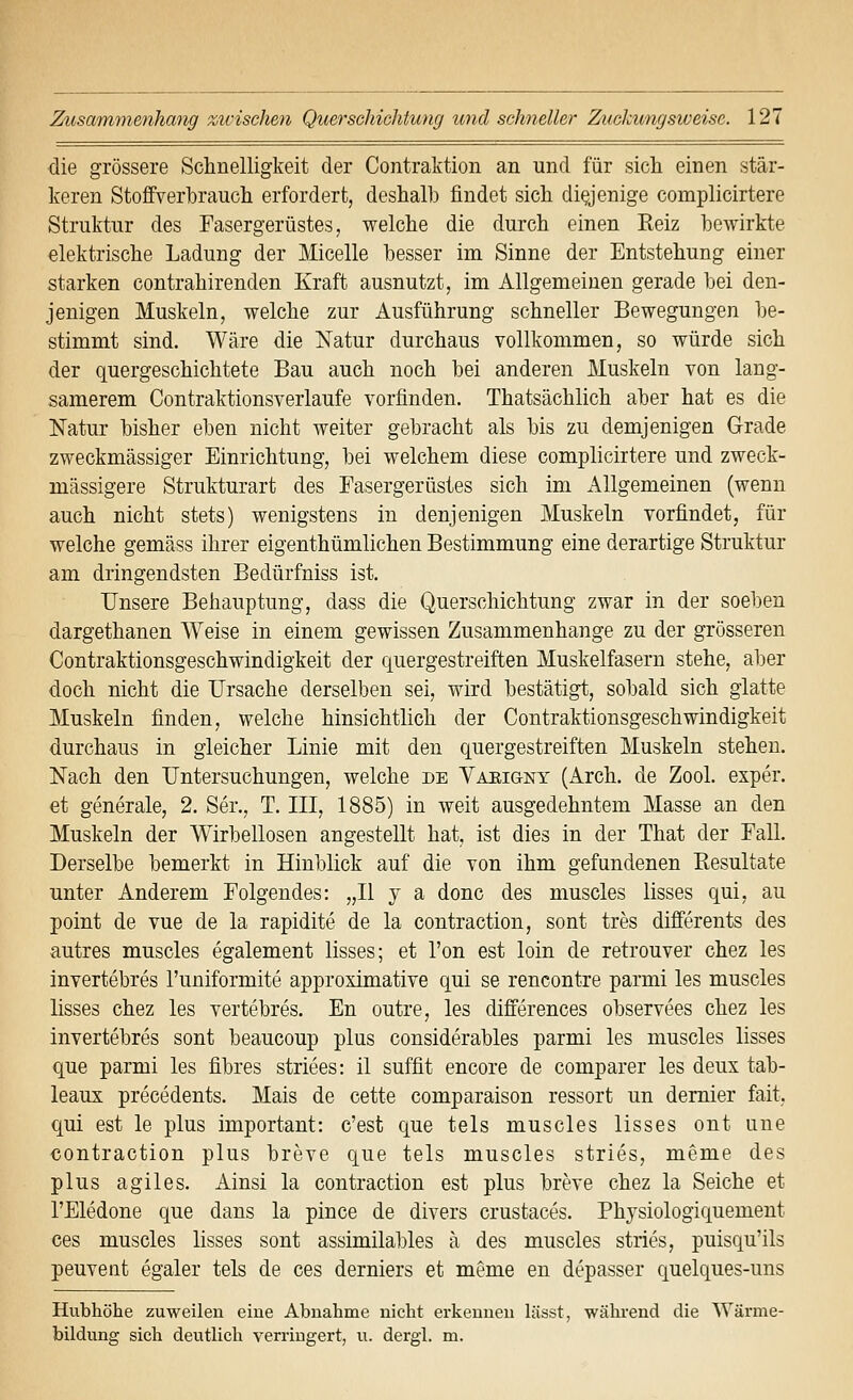 die grössere Schnelligkeit der Contraktion an und für sich einen stär- keren Stoffverlbrauch erfordert, deshalb findet sich di^enige complicirtere Struktur des Fasergerüstes, welche die durch einen Reiz bewirkte elektrische Ladung der Micelle hesser im Sinne der Entstehung einer starken contrahirenden Kraft ausnutzt, im Allgemeinen gerade bei den- jenigen Muskeln, welche zur Ausführung schneller Bewegungen be- stimmt sind. Wäre die Natur durchaus vollkommen, so würde sich der quergeschichtete Bau auch noch bei anderen Muskeln von lang- samerem Contraktionsverlaufe vorfinden. Thatsächlich aber hat es die Natur bisher eben nicht weiter gebracht als bis zu demjenigen Grade zweckmässiger Einrichtung, bei welchem diese complicirtere und zweck- mässigere Strukturart des Easergerüstes sich im Allgemeinen (wenn auch nicht stets) wenigstens in denjenigen Muskeln vorfindet, für welche gemäss ihrer eigenthümlichen Bestimmung eine derartige Struktur am dringendsten Bedürfniss ist. Unsere Behauptung, dass die Querschichtung zwar in der soeben dargethanen Weise in einem gewissen Zusammenhange zu der grösseren Contraktionsgeschwindigkeit der quergestreiften Muskelfasern stehe, aber doch nicht die Ursache derselben sei, wird bestätigt, sobald sich glatte Muskeln finden, welche hinsichtlich der Contraktionsgeschwindigkeit durchaus in gleicher Linie mit den quergestreiften Muskeln stehen. Nach den Untersuchungen, welche de Yaeigny (Arch. de Zool. exper. et generale, 2. Ser., T. III, 1885) in weit ausgedehntem Masse an den Muskeln der Wirbellosen angestellt hat, ist dies in der That der Fall. Derselbe bemerkt in Hinblick auf die von ihm gefundenen Resultate unter Anderem Folgendes: „U y a donc des muscles lisses qui, au point de vue de la rapidite de la contraction, sont tres differents des autres muscles egalement lisses; et l'on est loin de retrouver chez les invertebres l'uniformite approximative qui se rencontre parmi les muscles lisses chez les vertebres. En outre, les differences observees chez les invertebres sont beaucoup plus considerables parmi les muscles lisses que parmi les fibres striees: il suffit encore de comparer les deux tab- leaux precedents. Mais de cette comparaison ressort un demier fait, qui est le plus important: c'est que tels muscles lisses ont une contraction plus breve que tels muscles stries, meme des plus agiles. Ainsi la contraction est plus breve chez la Seiche et l'Eledone que dans la pince de divers crustaces. Physiologiquement ces muscles lisses sont assimilables ä des muscles stries, puisqu'ils peuveiit egaler tels de ces derniers et meme en depasser quelques-uns Hubhöhe zuweilen eine Abnahme nicht erkennen lässt, wähi-end die Wärme- bildung sich deutlich verringert, u. dergl. m.