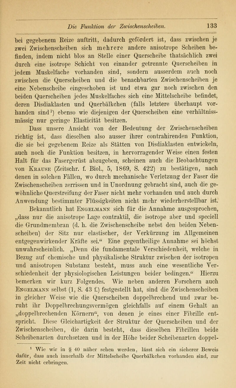 bei gegebenem Eeize auftritt, dadurch gefördert ist, dass zwischen je zwei Zwischenscheiben sich mehrere andere anisotrope Scheiben be- finden, indem nicht blos an Stelle einer Querscheibe thatsächlich zwei durch eine isotrope Schicht von einander getrennte Querscheiben in jedem Muskelfache vorhanden sind, sondern ausserdem auch noch zwischen die Querscheiben und die benachbarten Zwischenscheiben je eine Nebenscheibe eingeschoben ist und etwa gar noch zwischen den beiden Querscheiben jedes Muskelfaches sich eine Mittelscheibe befindet, deren Disdiaklasten und Querbälkchen (falls letztere überhaupt vor- handen sind^) ebenso wie diejenigen der Querscheiben eine verhältniss- mässig nur geringe Elasticität besitzen. Dass unsere Ansicht von der Bedeutung der Zwischenscheiben richtig ist, dass dieselben also ausser ihrer contrahirenden Funktion, die sie bei gegebenem Eeize als Stätten von Disdiaklasten entwickeln, auch noch die Funktion besitzen, in hervorragender Weise einen festen Halt für das Fasergerüst abzugeben, scheinen auch die Beobachtungen von Keause (Zeitschr. f. BioL, 5, 1869, S. 422) zu bestätigen, nach denen in solchen Fällen, wo durch mechanische Verletzung der Faser die Zwischenscheiben zerrissen und in Unordnung gebracht sind, auch die ge- wöhnliche Querstreifung der Faser nicht mehr vorhanden und auch durch Anwendung bestimmter Flüssigkeiten nicht mehr wiederherstellbar ist. Bekanntlich hat Engelmanist sich für die Annahme ausgesprochen, „dass nur die anisotrope Lage contraktil, die isotrope aber und speciell die Grundmembran (d. h. die Zwischenscheibe nebst den beiden Neben- scheiben) der Sitz nur elastischer, der Verkürzung im Allgemeinen entgegenwirkender Kräfte sei. Eine gegentheilige Annahme sei höchst unwahrscheinlich. „Denn die fundamentale Verschiedenheit, welche in Bezug auf chemische und physikalische Struktur zwischen der isotropen und anisotropen Substanz besteht, muss auch eine wesentliche Ver- schiedenheit der physiologischen Leistungen beider bedingen. Hierzu bemerken wir kurz Folgendes. Wie neben anderen Forschern auch Engelmanjst selbst (1, S. 43 f.) festgestellt hat, sind die Zwischenscheiben in gleicher Weise wie die Querscheiben doppelbrechend und zwar be- ruht ihr Doppelbrechungsvermögen gleichfalls auf einem Gehalt an „doppelbrechenden Körnern, von denen je eines einer Fibrille ent- spricht. Diese Gleichartigkeit der Struktur der Querscheiben und der Zwischenscheiben, die darin besteht, dass dieselben Fibrillen beide Scheibenarten durchsetzen und in der Höhe beider Scheibenarten doppel- ^ Wie wir in § 40 näher sehen werden, lässt sich ein sicherer Beweis dafür, dass auch innerhalb der Mittelscheibe Querbälkchen vorhanden sind, zur Zeit nicht erbrine-en.