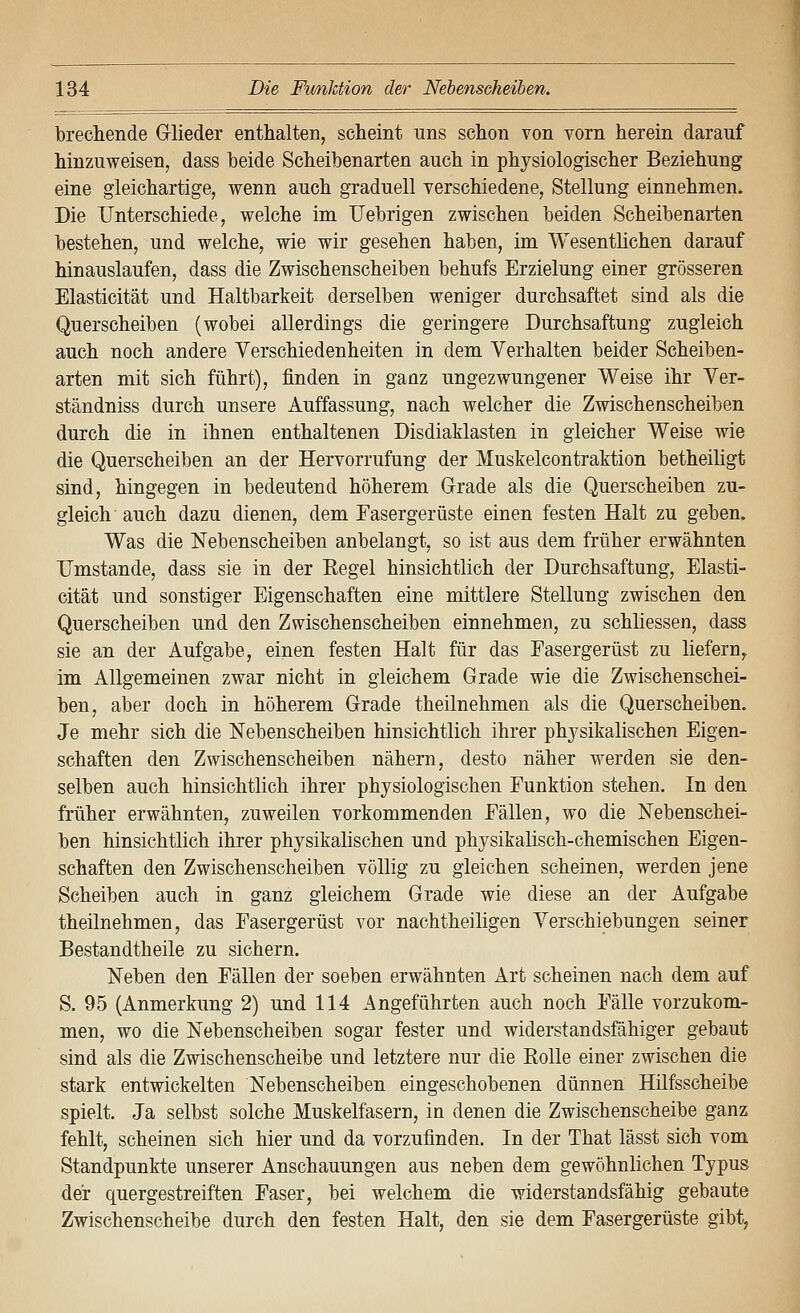 brechende Glieder enthalten, scheint uns schon von vorn herein darauf hinzuweisen, dass beide Scheibenarten auch in physiologischer Beziehung eine gleichartige, wenn auch graduell verschiedene, Stellung einnehmen. Die Unterschiede, welche im Uebrigen zwischen beiden Scheibenarten bestehen, und welche, wie wir gesehen haben, im Wesentlichen darauf hinauslaufen, dass die Zwischenscheiben behufs Erzielung einer grösseren Elasticität und Haltbarkeit derselben weniger durchsaftet sind als die Querscheiben (wobei allerdings die geringere Durchsaftung zugleich auch noch andere Verschiedenheiten in dem Verhalten beider Scheiben- arten mit sich führt), finden in ganz ungezwungener Weise ihr Ver- ständniss durch unsere Auffassung, nach welcher die Zwischenscheiben durch die in ihnen enthaltenen Disdiaklasten in gleicher Weise wie die Querscheiben an der Hervorrufung der Muskelcontraktion betheiligt sind, hingegen in bedeutend höherem Grade als die Querscheiben zu- gleich auch dazu dienen, dem Fasergerüste einen festen Halt zu geben. Was die Nebenscheiben anbelangt, so ist aus dem früher erwähnten Umstände, dass sie in der Kegel hinsichtlich der Durchsaftung, Elasti- cität und sonstiger Eigenschaften eine mittlere Stellung zwischen den Querscheiben und den Zwischenscheiben einnehmen, zu schliessen, dass sie an der Aufgabe, einen festen Halt für das Fasergerüst zu liefern, im Allgemeinen zwar nicht in gleichem Grade wie die Zwischenschei- hen, aber doch in höherem Grade theilnehmen als die Querscheiben. Je mehr sich die Nebenscheiben hinsichtlich ihrer physikalischen Eigen- schaften den Zwischenscheiben nähern, desto näher werden sie den- selben auch hinsichtlich ihrer physiologischen Funktion stehen. In den früher erwähnten, zuweilen vorkommenden Fällen, wo die Nebenschei- ben hinsichtlich ihrer physikalischen und physikalisch-chemischen Eigen- schaften den Zwischenscheiben völlig zu gleichen scheinen, werden jene Scheiben auch in ganz gleichem Grade wie diese an der Aufgabe theilnehmen, das Fasergerüst vor nachtheiligen Verschiebungen seiner Bestandtheile zu sichern. Neben den Fällen der soeben erwähnten Art scheinen nach dem auf S. 95 (Anmerkung 2) und 114 Angeführten auch noch Fälle vorzukom- men, wo die Nebenscheiben sogar fester und widerstandsfähiger gebaut sind als die Zwischenscheibe und letztere nur die Rolle einer zwischen die stark entwickelten Nebenscheiben eingeschobenen dünnen Hilfsscheibe spielt. Ja selbst solche Muskelfasern, in denen die Zwischenscheibe ganz fehlt, scheinen sich hier und da vorzufinden. In der That lässt sich vom Standpunkte unserer Anschauungen aus neben dem gewöhnlichen Typus der quergestreiften Faser, bei welchem die widerstandsfähig gebaute Zwischenscheibe durch den festen Halt, den sie dem Fasergerüste gibt,