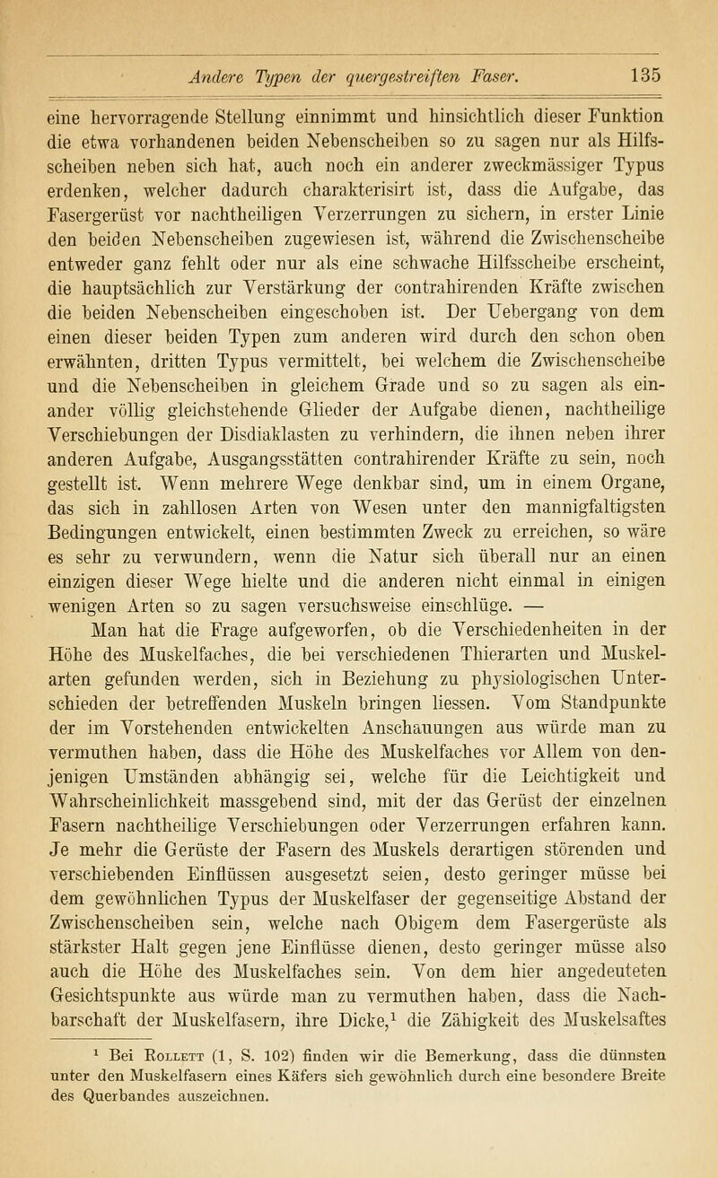 eine hervorragende Stellung einnimmt und hinsichtlich dieser Funktion die etwa vorhandenen beiden Nebenscheiben so zu sagen nur als Hilfs- scheiben neben sich hat, auch noch ein anderer zweckmässiger Typus erdenken, welcher dadurch charakterisirt ist, dass die xiufgabe, das Fasergerüst vor nachtheiligen Verzerrungen zu sichern, in erster Linie den beiden Nebenscheiben zugewiesen ist, während die Zwischenscheibe entweder ganz fehlt oder nur als eine schwache Hilfsscheibe erscheint, die hauptsächlich zur Verstärkung der contrahirenden Kräfte zwischen die beiden Nebenscheiben eingeschoben ist. Der Uebergang von dem einen dieser beiden Typen zum anderen wird durch den schon oben erwähnten, dritten Typus vermittelt, bei welchem die Zwischenscheibe und die Nebenscheiben in gleichem Grade und so zu sagen als ein- ander völlig gleichstehende Glieder der Aufgabe dienen, nachtheilige Verschiebungen der Disdiaklasten zu verhindern, die ihnen neben ihrer anderen Aufgabe, Ausgangsstätten contrahirender Kräfte zu sein, noch gestellt ist. Wenn mehrere Wege denkbar sind, um in einem Organe, das sich in zahllosen Arten von Wesen unter den mannigfaltigsten Bedingungen entwickelt, einen bestimmten Zweck zu erreichen, so wäre es sehr zu verwundern, wenn die Natur sich überall nur an einen einzigen dieser Wege hielte und die anderen nicht einmal in einigen wenigen Arten so zu sagen versuchsweise einschlüge. — Man hat die Frage aufgeworfen, ob die Verschiedenheiten in der Höhe des Muskelfaches, die bei verschiedenen Thierarten und Muskel- arten gefunden werden, sich in Beziehung zu physiologischen Unter- schieden der betreffenden Muskeln bringen liessen. Vom Standpunkte der im Vorstehenden entwickelten Anschauungen aus würde man zu vermuthen haben, dass die Höhe des Muskelfaches vor Allem von den- jenigen Umständen abhängig sei, welche für die Leichtigkeit und Wahrscheinlichkeit massgebend sind, mit der das Gerüst der einzelnen Fasern nachtheilige Verschiebungen oder Verzerrungen erfahren kann. Je mehr die Gerüste der Fasern des Muskels derartigen störenden und verschiebenden Einflüssen ausgesetzt seien, desto geringer müsse bei dem gewöhnlichen Typus der Muskelfaser der gegenseitige Abstand der Zwischenscheiben sein, welche nach Obigem dem Fasergerüste als stärkster Halt gegen jene Einflüsse dienen, desto geringer müsse also auch die Höhe des Muskelfaches sein. Von dem hier angedeuteten Gesichtspunkte aus würde man zu vermuthen haben, dass die Nach- barschaft der Muskelfasern, ihre Dicke,^ die Zähigkeit des Muskelsaftes ^ Bei EoLLETT (1, S. 102) finden wir die Bemerkung, dass die dünnsten unter den Muskelfasern eines Käfers sieh gewöhnlich durch eine besondere Breite des Querbandes auszeichnen.