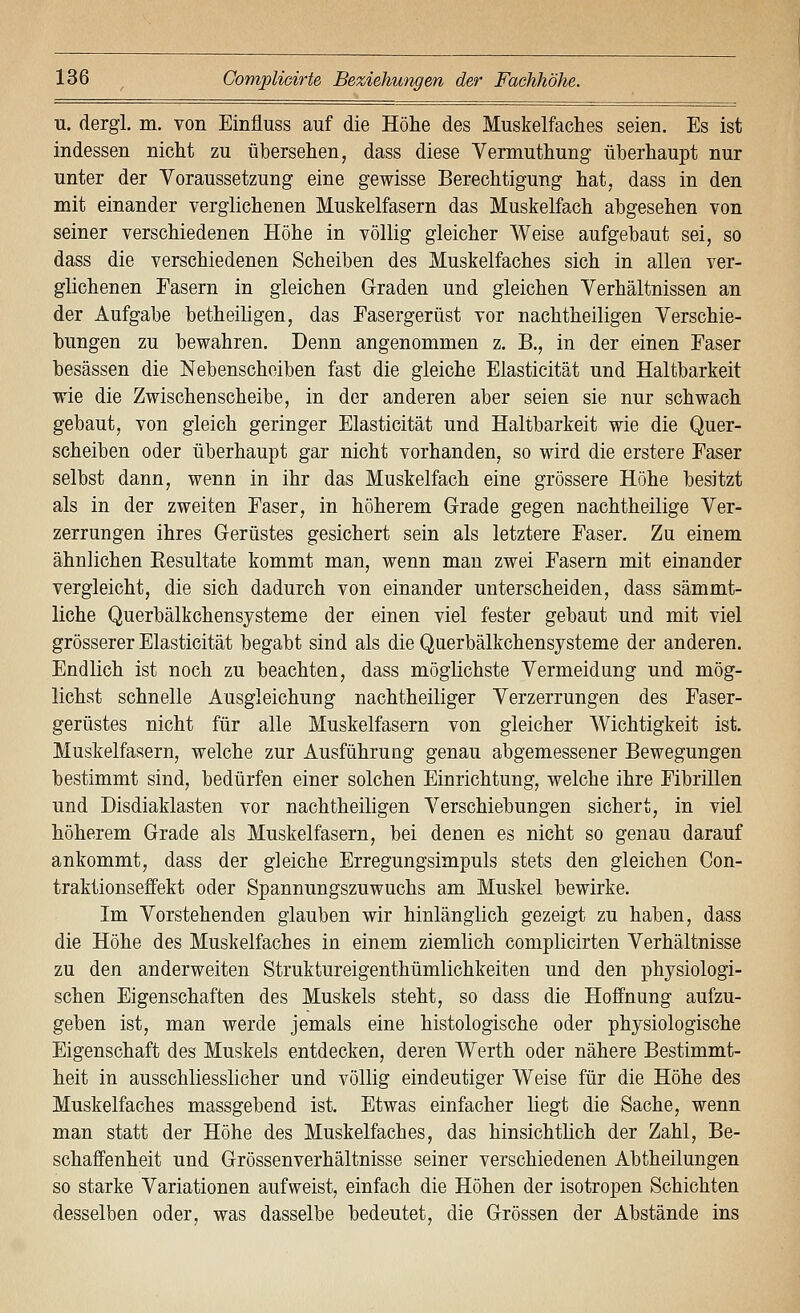 u. dergl. m. von Einfluss auf die Höhe des Muskelfaches seien. Es ist indessen nicht zu übersehen, dass diese Vermuthung überhaupt nur unter der Voraussetzung eine gewisse Berechtigung hat, dass in den mit einander verglichenen Muskelfasern das Muskelfach abgesehen von seiner verschiedenen Höhe in völlig gleicher Weise aufgebaut sei, so dass die verschiedenen Scheiben des Muskelfaches sich in allen ver- glichenen Fasern in gleichen Graden und gleichen Verhältnissen an der Aufgabe betheiligen, das Fasergerüst vor nachtheiligen Verschie- bungen zu bewahren. Denn angenommen z. B., in der einen Faser besässen die Nebenscheiben fast die gleiche Elasticität und Haltbarkeit wie die Zwischenscheibe, in der anderen aber seien sie nur schwach gebaut, von gleich geringer Elasticität und Haltbarkeit wie die Quer- scheiben oder überhaupt gar nicht vorhanden, so wird die erstere Faser selbst dann, wenn in ihr das Muskelfach eine grössere Höhe besitzt als in der zweiten Faser, in höherem Grade gegen nachtheilige Ver- zerrungen ihres Gerüstes gesichert sein als letztere Faser. Zu einem ähnlichen Eesultate kommt man, wenn mau zwei Fasern mit einander vergleicht, die sich dadurch von einander unterscheiden, dass sämmt- liche Querbälkchensysteme der einen viel fester gebaut und mit viel grösserer Elasticität begabt sind als die Querbälkchensysteme der anderen. Endlich ist noch zu beachten, dass möglichste Vermeidung und mög- lichst schnelle Ausgleichung nachtheiliger Verzerrungen des Faser- gerüstes nicht für alle Muskelfasern von gleicher Wichtigkeit ist. Muskelfasern, welche zur Ausführung genau abgemessener Bewegungen bestimmt sind, bedürfen einer solchen Einrichtung, welche ihre Fibrillen und Disdiaklasten vor nachtheiligen Verschiebungen sichert, in viel höherem Grade als Muskelfasern, bei denen es nicht so genau darauf ankommt, dass der gleiche Erregungsimpuls stets den gleichen Con- traktionseffekt oder Spannungszuwuchs am Muskel bewirke. Im Vorstehenden glauben wir hinlänglich gezeigt zu haben, dass die Höhe des Muskelfaches in einem ziemlich complicirten Verhältnisse zu den anderweiten Struktureigenthümlichkeiten und den physiologi- schen Eigenschaften des Muskels steht, so dass die Hoffnung aufzu- geben ist, man werde jemals eine histologische oder physiologische Eigenschaft des Muskels entdecken, deren Werth oder nähere Bestimmt- heit in ausschliesslicher und völlig eindeutiger Weise für die Höhe des Muskelfaches massgebend ist. Etwas einfacher liegt die Sache, wenn man statt der Höhe des Muskelfaches, das hinsichtlich der Zahl, Be- schaffenheit und Grössenverhältnisse seiner verschiedenen Abtheilungen so starke Variationen aufweist, einfach die Höhen der isotropen Schichten desselben oder, was dasselbe bedeutet, die Grössen der Abstände ins