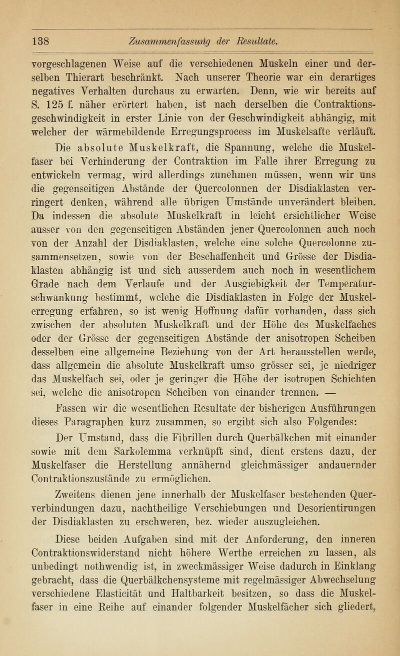 vorgeschlagenen Weise auf die veTschiedenen Muskeln einer und der- selben Thierart beschränkt. Nach unserer Theorie war ein derartiges negatives Verhalten durchaus zu erwarten. Denn, wie wir bereits auf S. 125 f. näher erörtert haben, ist nach derselben die Contraktions- geschwindigkeit in erster Linie von der Geschwindigkeit abhängig, mit welcher der wärmebildende Erregungsprocess im Muskelsafte verläuft. Die absolute Muskelkraft, die Spannung, welche die Muskel- faser bei Verhinderung der Contraktion im Falle ihrer Erregung zu entwickeln vermag, wird allerdings zunehmen müssen, wenn wir uns die gegenseitigen Abstände der Quercolonnen der Disdiaklasten ver- ringert denken, während alle übrigen Umstände unverändert bleiben. Da indessen die absolute Muskelkraft in leicht ersichtlicher Weise ausser von den gegenseitigen Abständen jener Quercolonnen auch noch von der Anzahl der Disdiaklasten, welche eine solche Quercolonne zu- sammensetzen, sowie von der Beschaffenheit und Grösse der Disdia- klasten abhängig ist und sich ausserdem auch noch in wesentlichem Grade nach dem Verlaufe und der Ausgiebigkeit der Temperatur- schwankung bestimmt, welche die Disdiaklasten in Eolge der Muskel- erregung erfahren, so ist wenig Hoffnung dafür vorhanden, dass sich zwischen der absoluten Muskelkraft und der Höhe des Muskelfaches oder der Grösse der gegenseitigen Abstände der anisotropen Scheiben desselben eine allgemeine Beziehung von der Art herausstellen werde, dass allgemein die absolute Muskelkraft umso grösser sei, je niedriger das Muskelfach sei, oder je geringer die Höhe der isotropen Schichten sei, welche die anisotropen Scheiben von einander trennen. — Fassen wir die wesentlichen Eesultate der bisherigen Ausführungen dieses Paragraphen kurz zusammen, so ergibt sich also Folgendes: Der Umstand, dass die Fibrillen durch Querbälkchen mit einander sowie mit dem Sarkolemma verknüpft sind, dient erstens dazu, der Muskelfaser die Herstellung annähernd gleichmässiger andauernder Contraktionszustände zu ermöglichen. Zweitens dienen jene innerhalb der Muskelfaser bestehenden Quer- verbindungen dazu, nachtheilige Verschiebungen und Desorientirungen der Disdiaklasten zu erschweren, bez. wieder auszugleichen. Diese beiden Aufgaben sind mit der Anforderung, den inneren Contraktionswiderstand nicht höhere Werthe erreichen zu lassen, als unbedingt nothwendig ist, in zweckmässiger Weise dadurch in Einklang gebracht, dass die Querbälkchensysteme mit regelmässiger Abwechselung verschiedene Elasticität und Haltbarkeit besitzen, so dass die Muskel- faser in eine Reihe auf einander folgender Muskelfächer sich gliedert,