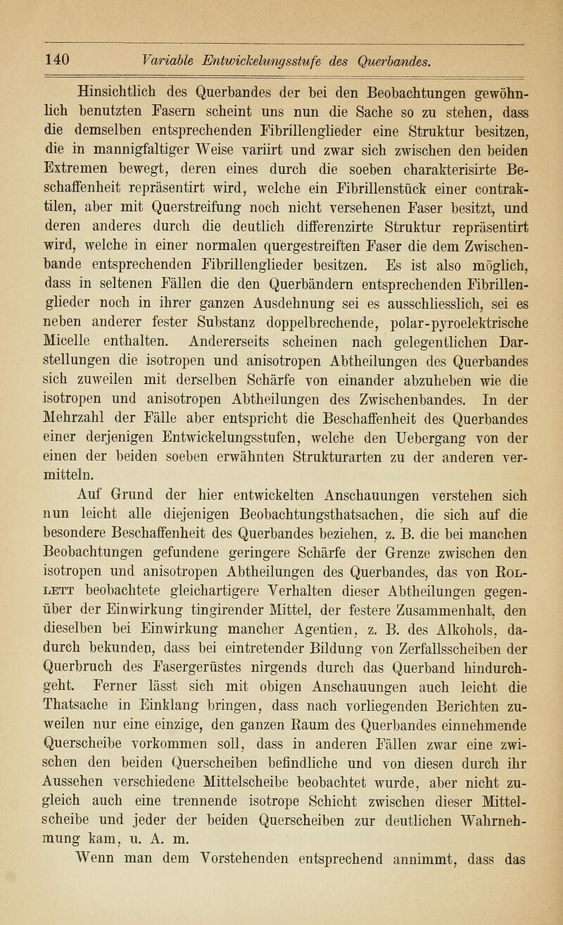 Hinsichtlich des Querbandes der hei den Beobachtungen gewöhn- lich benutzten Fasern scheint uns nun die Sache so zu stehen, dass die demselben entsprechenden Fibrillenglieder eine Struktur besitzen, die in mannigfaltiger Weise variirt und zwar sich zwischen den beiden Extremen bewegt, deren eines durch die soeben charakterisirte Be- schaffenheit repräsentirt wird, welche ein Fibrillenstück einer contrak- tilen, aber mit Querstreifung noch nicht versehenen Faser besitzt, und deren anderes durch die deutlich differenzirte Struktur repräsentirt wird, welche in einer normalen quergestreiften Faser die dem Zwischen- bande entsprechenden Fibrillenglieder besitzen. Es ist also möglich, dass in seltenen Fällen die den Querbändern entsprechenden Fibrillen- glieder noch in ihrer ganzen Ausdehnung sei es ausschliesslich, sei es neben anderer fester Substanz doppelbrechende, polar-pjToelektrische Micelle enthalten. Andererseits scheinen nach gelegentlichen Dar- stellungen die isotropen und anisotropen Abtheilungen des Querbandes sich zuweilen mit derselben Schärfe von einander abzuheben wie die isotropen und anisotropen Abtheilungen des Zwischenbandes. In der Mehrzahl der Fälle aber entspricht die Beschaffenheit des Querbandes einer derjenigen Entwicklungsstufen, welche den üebergang von der einen der beiden soeben erwähnten Strukturarten zu der anderen ver- mitteln. Auf Grund der hier entwickelten Anschauungen verstehen sich nun leicht alle diejenigen Beobachtungsthatsachen, die sich auf die besondere Beschaffenheit des Querbandes beziehen, z. B. die bei manchen Beobachtungen gefundene geringere Schärfe der Grenze zwischen den isotropen und anisotropen Abtheilungen des Querbandes, das von ßoL- LETT beobachtete gleichartigere Verhalten dieser Abtheilungeu gegen- über der Einwirkung tingirender Mittel, der festere Zusammenhalt, den dieselben bei Einwirkung mancher Agentien, z. B. des Alkohols, da- durch bekundeii, dass bei eintretender Bildung von Zerfallsscheiben der Querbruch des Fasergerüstes nirgends durch das Querband hindurch- geht. Ferner lässt sich mit obigen Anschauungen auch leicht die Thatsache in Einklang bringen, dass nach vorliegenden Berichten zu- weilen nur eine einzige, den ganzen Eaum des Querbandes einnehmende Querscheibe vorkommen soll, dass in anderen Fällen zwar eine zwi- schen den beiden Querscheiben befindliche und von diesen durch ihr Aussehen verschiedene Mittelscheibe beobachtet wurde, aber nicht zu- gleich auch eine trennende isotrope Schicht zwischen dieser Mittel- scheibe und jeder der beiden Querscheiben zur deutlichen Wahrneh- mung kam, u. A. m. Wenn man dem Vorstehenden entsprechend annimmt, dass das