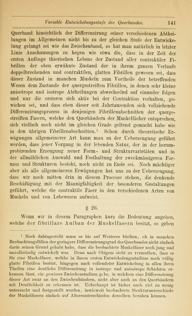 Querband hinsichtlich der Differenzirung seiner verschiedenen Abthei- lungen im Allgemeinen nicht bis zu der gleichen Stufe der Entwicke- lung gelangt sei wie das Zwischenband, so hat man natürlich in letzter Linie Anschauungen zu hegen wie etwa die, dass in der Zeit der ersten Anfänge thierischen Lebens der Zustand aller contraktiler Fi- brillen der oben erwähnte Zustand der in ihrem ganzen Verlaufe doppelbrechenden und contraktilen, glatten Fibrillen gewesen sei, dass dieser Zustand in manchen Muskeln zum Vortheile der betreffenden Wesen dem Zustande der quergestreiften Fibrillen, in denen sehr kleine anisotrope und isotrope Abtheilungen abwechselnd auf einander folgen und nur die ersteren sich aktiv bei der Contraktion verhalten, ge- wichen sei, und dass eben dieser seit Jahrtausenden sich vollziehende Differenzirungsprocess in denjenigen Fibrillenabschnitten der querge- streiften Fasern, welche den Querbändern der Muskelfächer entsprechen, sich vielfach noch nicht im gleichen Grade geltend gemacht habe wie in den übrigen Fibrillenabschnitten.^ Schon durch theoretische Er- wägungen allgemeinerer Art kann man zu der Ueberzeugung geführt werden, dass jener Vorgang in der lebenden Natur, der in der herum- probirenden Erzeugung neuer Form- und Strukturvarietäten und in der allmählichen Auswahl und Festhaltung der zweckmässigeren For- men und Strukturen besteht, noch nicht zu Ende sei. Noch mächtiger aber als alle allgemeineren Erwägungen hat uns zu der Ueberzeugung, tlass wir noch mitten drin in diesem Processe stehen, die denkende Beschäftigung mit der Mannigfaltigkeit der besonderen Gestaltungen geführt, welche die contraktile Faser in den verschiedenen Arten von Muskeln und von Lebewesen aufweist. § 26. Wenn wir in diesem Paragraphen kurz die Bedeutung angeben, welche der fibrillare Aufbau der Muskelfasern besitzt, so geben ^ Noch dahingestellt muss es bis auf Weiteres bleiben, ob in manchen Beobachtungsfällen der geringere Differenzirungsgrad des Querbandes nicht einfach darin seinen Grund gehabt habe, dass die beobachtete Muskelfaser noch jung und unvollständig entwickelt war. Denn nach Obigem steht zu vermuthen, dass es für eine Muskelfaser, welche in ihrem ersten Entwickelungsstadium noch völlig glatte Fibrillen besitzt, hingegen nach vollendeter Entwickelung in allen ihren Theilen eine deutliche Differenzirung in isotrope und anisotrope Schichten er- kennen lässt, ein gewisses Zwischenstadium gebe, in welchem eine Differenzirung dieser Art zwar an den Zwischenbändern, nicht aber auch an den Querbändern mit Deutlichkeit zu erkennen ist. Ueberhaupt ist bisher noch viel zu wenig untersucht und festgestellt worden, inwieweit beobachtete Strukturunterschiede der Muskelfasern einfach auf Altersunterschieden derselben beruhen können.