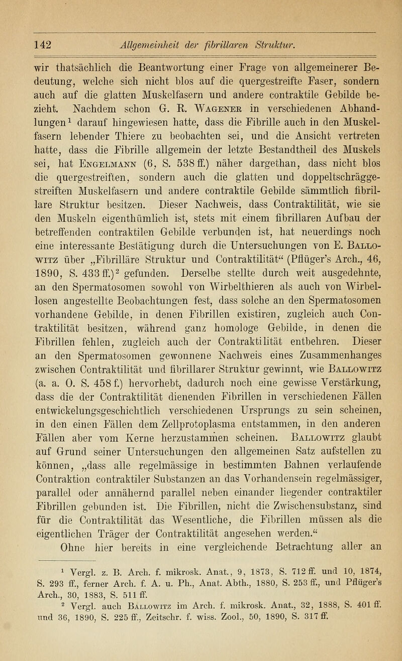 wir thatsäclilich die Beantwortung einer Frage von allgemeinerer Be- deutung, welche sich nicht blos auf die quergestreifte Faser, sondern auch auf die glatten Muskelfasern und andere contraktile Gebilde be- zieht. Nachdem schon G. R. Wagenee in verschiedenen Abhand- lungen^ darauf hingewiesen hatte, dass die Fibrille auch in den Muskel- fasern lebender Thiere zu beobachten sei, und die Ansicht vertreten hatte, dass die Fibrille allgemein der letzte Bestandtheil des Muskels sei, hat Engelmann (6, S. 538 ff.) näher dargethan, dass nicht blos die quergestreiften, sondern auch die glatten und doppeltschrägge- streiften Muskelfasern und andere contraktile Gebilde sämmtlich fibril- lare Struktur besitzen. Dieser Nachweis, dass Contraktilität, wie sie den Muskeln eigenthümlich ist, stets mit einem fibrülaren Aufbau der betreffenden contraktilen Gebilde verbunden ist, hat neuerdings noch eine interessante Bestätigung durch die Untersuchungen von E. Ballo- wiTZ über „Fibrilläre Struktur und Contraktilität (Pflüger's Arch., 46, 1890, S. 433 ff.) 2 gefunden. Derselbe stellte durch weit ausgedehnte, an den Spermatosomen sowohl von Wirbelthieren als auch von Wirbel- losen angestellte Beobachtungen fest, dass solche an den Spermatosomen vorhandene Gebilde, in denen Fibrillen existiren, zugleich auch Con- traktilität besitzen, während ganz homologe Gebilde, in denen die Fibrillen fehlen, zugleich auch der Contraktilität entbehren. Dieser an den Spermatosomen gewonnene Nachweis eines Zusammenhanges zwischen Contraktilität und fibrillarer Struktur gewinnt, wie Ballowitz (a. a. 0. S. 458 f.) hervorhebt, dadurch noch eine gewisse Verstärkung, dass die der Contraktilität dienenden Fibrillen in verschiedenen Fällen entwickelungsgeschichtlich verschiedenen Ursprungs zu sein scheinen, in den einen Fällen dem Zellprotoplasma entstammen, in den anderen Fällen aber vom Kerne herzustammen scheinen. Ballowitz glaubt auf Grund seiner Untersuchungen den allgemeinen Satz aufstellen zu können, „dass alle regelmässige in bestimmten Bahnen verlaufende Contraktion contraktiler Substanzen an das Vorhandensein regelmässiger, parallel oder annähernd parallel neben einander liegender contraktiler Fibrillen gebunden ist. Die Fibrillen, nicht die Zwischensubstanz, sind für die Contraktilität das Wesentliche, die Fibrillen müssen als die eigentlichen Träger der Contraktilität angesehen werden. Ohne hier bereits in eine vergleichende Betrachtung aller an 1 Vergl. z. B. Arch. f. mikrosk. Anat., 9, 1873, S. 712 ff. und 10, 1874, S. 293 ff., ferner Arcli. f. A. u. Ph., Anat. Abth., 1880, S. 253 ff., und Pflüger's Arch., 30, 1883, S. 511 ff. ^ Vergl. auch Ballowitz im Arch. f. mikrosk. Anat., 32, 1888, S. 401 ff. und 86, 1890, S. 225 ff., Zeitschr. f. wiss. Zool., 50, 1890, S. 317 ff.