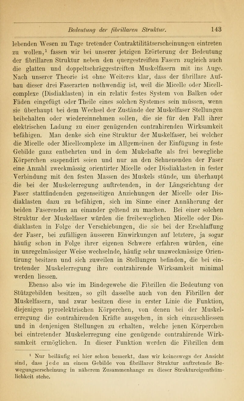 lebenden Wesen zu Tage tretender Contraktilitätserscheinungen eintreten zu wollen,^ fassen wir bei unserer jetzigen Erörterung der Bedeutung der fibrillaren Struktur neben den quergestreiften Fasern zugleich auch die glatten und doppeltschräggestreiften Muskelfasern mit ins Auge. Nach unserer Theorie ist ohne Weiteres klar, dass der fibrillare Auf- bau dieser drei Faserarten nothwendig ist, weil die Micelle oder ]\licell- complexe (Disdiaklasten) in ein relativ festes System von Balken oder Fäden eingefügt oder Theile eines solchen Systemes sein müssen, wenn sie überhaupt bei dem Wechsel der Zustände der Muskelfaser Stellungen beibehalten oder wiedereinnehmen sollen, die sie für den Fall ihrer elektrischen Ladung zu einer genügenden contrahirenden Wirksamkeit befähigen. Man denke sich eine Struktur der Muskelfaser, bei welcher die Micelle oder Micellcomplexe im Allgemeinen der Einfügung in feste Gebilde ganz entbehrten und in dem Mukelsafte als frei bewegliche Körperchen suspendirt seien und nur an den Sehnenenden der Faser eine Anzahl zweckmässig orientirter Micelle oder Disdiaklasten in fester Verbindung mit den festen Massen des Muskels stünde, um überhaupt die bei der Muskelerregung auftretenden, in der Längsrichtung der F'aser stattfindenden gegenseitigen Anziehungen der Micelle oder Dis- diaklasten dazu zu befähigen, sich im Sinne einer Annäherung der beiden Faserenden an einander geltend zu machen. Bei einer solchen Struktur der Muskelfaser würden die freibeweglichen Micelle oder Dis- diaklasten in Folge der Verschiebungen, die sie bei der Erschlaffung der Faser, bei zufälligen äusseren Einwirkungen auf letztere, ja sogar häufig schon in Folge ihrer eigenen Schwere erfahren würden, eine in unregelmässiger Weise wechselnde, häufig sehr unzweckmässige Orien- tirung besitzen und sich zuweilen in Stellungen befinden, die bei ein- tretender Muskelerregung ihre contrahirende Wirksamkeit minimal werden Hessen. Ebenso also wie im Bindegewebe die Fibrillen die Bedeutung von Stützgebilden besitzen, so gilt dasselbe auch von den Fibrillen der Muskelfasern, und zwar besitzen diese in erster Linie die Funktion, diejenigen pyroelektrischen Körperchen, von denen bei der Muskel- erregung die contrahirenden Kräfte ausgehen, in sich einzuschliessen und in denjenigen Stellungen zu erhalten, welche jenen Körperchen bei eintretender Muskelerregung eine genügende contrahirende Wirk- samkeit ermöglichen. In dieser Funktion werden die Fibrillen dem ^ Nur beiläufig sei hier schon bemerkt, dass wir keineswegs der Ansieht sind, dass jede an einem Gebilde von fibrillarer Struktur auftretende Be- wegungserscheinung in näherem Zusammenhange zu dieser Struktureigenthüm- lichkeit stehe.