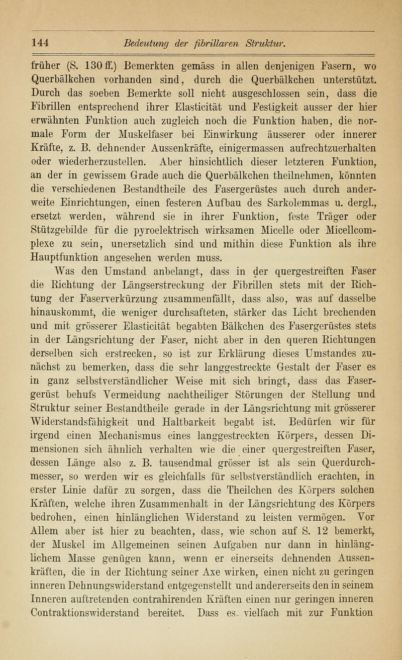 früher (S. 130 £f.) Bemerkten gemäss in allen denjenigen Fasern, wo Querbälkchen vorhanden sind, durch die Querbälkchen unterstützt. Durch das soeben Bemerkte soll nicht ausgeschlossen sein, dass die Fibrillen entsprechend ihrer Elasticität und Festigkeit ausser der hier erwähnten Funktion auch zugleich noch die Funktion haben, die nor- male Form der Muskelfaser bei Einwirkung äusserer oder innerer Kräfte, z. B. dehnender Aussenkräfte, einigermassen aufrechtzuerhalten oder wiederherzustellen. Aber hinsichtlich dieser letzteren Funktion, an der in gewissem Grade auch die Querbälkchen theilnehmen, könnten die verschiedenen Bestandtheile des Fasergerüstes auch durch ander- weite Einrichtungen, einen festeren Aufbau des Sarkolemmas u. dergl., ersetzt werden, während sie in ihrer Funktion, feste Träger oder Stützgebilde für die pyroelektrisch wirksamen Micelle oder Micellcom- plexe zu sein, unersetzlich sind und mithin diese Funktion als ihre Hauptfunktion angesehen werden muss. Was den Umstand anbelangt, dass in der quergestreiften Faser die Eichtung der Längserstreckung der Fibrillen stets mit der Kich- tung der Faserverkürzung zusammenfällt, dass also, was auf dasselbe hinauskommt, die weniger durchsafteten, stärker das Licht brechenden und mit grösserer Elasticität begabten Bälkchen des Fasergerüstes stets in der Längsrichtung der Faser, nicht aber in den queren Eichtungen derselben sich erstrecken, so ist zur Erklärung dieses Umstandes zu- nächst zu bemerken, dass die sehr langgestreckte G-estalt der Faser es in ganz selbstverständlicher Weise mit sich bringt, dass das Faser- gerüst behufs Vermeidung nachtheiliger Störungen der Stellung und Struktur seiner Bestandtheile gerade in der Längsrichtung mit grösserer Widerstandsfähigkeit und Haltbarkeit begabt ist. Bedürfen wir für irgend einen Mechanismus eines langgestreckten Körpers, dessen Di- mensionen sich ähnlich verhalten wie die einer quergestreiften Faser, dessen Länge also z. B. tausendmal grösser ist als sein Querdurch- messer, so werden wir es gleichfalls für selbstverständlich erachten, in erster Linie dafür zu sorgen, dass die Theilchen des Körpers solchen Kräften, welche ihren Zusammenhalt in der Längsrichtung des Körpers bedrohen, einen hinlänglichen Widerstand zu leisten vermögen. Vor Allem aber ist hier zu beachten, dass, wie schon auf S. 12 bemerkt, der Muskel im Allgemeinen seinen Aufgaben nur dann in hinläng- lichem Masse genügen kann, wenn er einerseits dehnenden Aussen- kräften, die in der Eichtung seiner Axe wirken, einen nicht zu geringen inneren Dehnungswiderstand entgegenstellt und andererseits den in seinem Inneren auftretenden contrahirenden Kräften einen nur geringen inneren Contraktionswiderstand bereitet. Dass es. vielfach mit zur Funktion