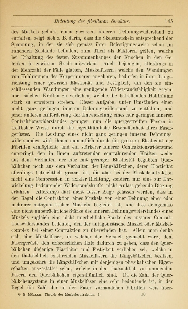 des Muskels gehört, einen gewissen inneren Dehnungswiderstand zu entfalten, zeigt sich z. B. darin, dass die Skeletmuskeln entsprechend der Spannung, in der sie sich gemäss ihrer Befestigungsweise schon im ruhenden Zustande befinden, zum Theil als Faktoren gelten, welche bei Erhaltung des festen Zusammenhanges der Knochen in den Ge- lenken in gewissem Grade mitwirken. Auch diejenigen, allerdings in der Mehrzahl der Fälle glatten, Muskelfasern, welche den Wandungen von Hohlräumen des Körperinneren angehören, bedürfen in ihrer Längs- richtung einer gewissen Elasticität und Festigkeit, um den sie ein- schliessenden Wandungen eine genügende Widerstandsfähigkeit gegen- über solchen Kräften zu verleihen, welche die betreffenden Hohlräume stark zu erweitern streben. Dieser Aufgabe, unter Umständen einen nicht ganz geringen inneren Dehnungswiderstand zu entfalten, und jener anderen Anforderung der Entwickelung eines nur geringen inneren Contraktionswiderstandes genügen nun die quergestreiften Fasern in trefflicher Weise durch die eigenthümliche Beschaffenheit ihres Faser- gerüstes. Die Leistung eines nicht ganz geringen inneren Dehnungs- widerstandes wird ihnen namentlich durch die grössere Elasticität der Fibrillen ermöglicht; und ein stärkerer innerer Contraktionswiderstand entspringt den in ihnen auftretenden contrahirenden Kräften weder aus dem Verhalten der nur mit geringer Elasticität begabten Quer- bälkchen noch aus dem Verhalten der Längsbälkchen, deren Elasticität allerdings beträchtlich grösser ist, die aber bei der Muskelcontraktion nicht eine Compression in axialer Eichtung, sondern nur eine zur Ent- wickelung bedeutender Widerstandskräfte nicht Anlass gebende Biegung erfahren. Allerdings darf nicht ausser Auge gelassen werden, dass in der Kegel die Contraktion eines Muskels von einer Dehnung eines oder mehrerer antagonistischer Muskeln begleitet ist, und dass demgemäss eine nicht unbeträchtliche Stärke des inneren Dehnungswiderstandes eines Muskels zugleich eine nicht unerhebliche Stärke des äusseren Contrak- tionswiderstandes bedeutet, den der antagonistische Muskel oder Muskel- complex bei seiner Contraktion zu überwinden hat. Allein man denke sich eine Muskelfaser, in welcher der Versuch gemacht wäre, dem Fasergerüste den erforderlichen Halt dadurch zu geben, dass den Quer- bälkchen diejenige Elasticität und Festigkeit verliehen sei, welche in den thatsächlich existirenden Muskelfasern die Längsbälkchen besitzen, und umgekehrt die Längsbälkchen mit denjenigen physikalischen Eigen- schaften ausgestattet seien, welche in den thatsächlich vorkommenden Fasern den Querbälkchen eigenthümlich sind. Da die Zahl der Quer- bälkchensysteme in einer Muskelfaser eine sehr bedeutende ist, in der Regel die Zahl der in der Faser vorhandenen Fibrillen weit über- G. E. MÜLLER, Theorie der Muskelcontraktion. I. 10
