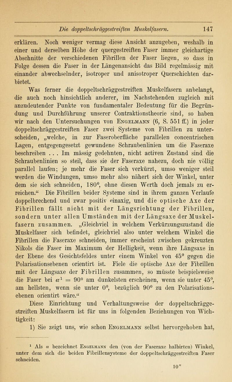 erklären. Noch weniger vermag diese Ansicht anzugeben, weshalb in einer und derselben Höhe der quergestreiften Faser immer gleichartige Abschnitte der verschiedenen Fibrillen der Faser liegen, so dass in Folge dessen die Faser in der Längenansicht das Bild regelmässig mit einander abwechselnder, isotroper und anisotroper Querschichten dar- bietet. Was ferner die doppeltschräggestreiften Muskelfasern anbelangt, die auch noch hinsichtlich anderer, im Nachstehenden zugleich mit anzudeutender Punkte von fundamentaler Bedeutung für die Begrün- dung und Durchführung unserer Contraktionstheorie sind, so haben wir nach den Untersuchungen von ENGELMAim (6, S. 551 ff.) in jeder doppeltschräggestreiften Faser zwei Systeme von Fibrillen zu unter- scheiden, „welche, in zur Faseroberfläche parallelen concentrischen Lagen, entgegengesetzt gewundene Schraubenlinien um die Faseraxe beschreiben ... Im massig gedehnten, nicht activen Zustand sind die Schraubenlinien so steil, dass sie der Faseraxe nahezu, doch nie völlig parallel laufen; je mehr die Faser sich verkürzt, umso weniger steil werden die Windungen, umso mehr also nähert sich der Winkel, unter dem sie sich schneiden, 180*^, ohne diesen Werth doch jemals zu er- reichen. Die Fibrillen beider Systeme sind in ihrem ganzen Verlaufe doppelbrechend und zwar positiv einaxig, und die optische Axe der Fibrillen fällt nicht mit der Längsrichtung der Fibrillen, sondern unter allen Umständen mit der Längsaxe der Muskel- fasern zusammen. „Gleichviel in welchem Verkürzungszustand die Muskelfaser sich befindet, gleichviel also unter welchem Winkel die Fibrillen die Faseraxe schneiden, immer erscheint zwischen gekreuzten Nikols die Faser im Maximum der Helligkeit, wenn ihre Längsaxe in der Ebene des Gesichtsfeldes unter einem Winkel von 45° gegen die Polarisationsebenen orientirt ist. Fiele die optische Axe der Fibrillen mit der Längsaxe der Fibrillen zusammen, so müsste beispielsweise die Faser bei «^ = 90° am dunkelsten erscheinen, wenn sie unter 45*^, am hellsten, wenn sie unter 0*^, bezüglich 90° zu den Polarisations- ebenen orientirt wäre. Diese Einrichtung und Verhaltungsweise der doppeltschrägge- streiften Muskelfasern ist für uns in folgenden Beziehungen von Wich- tigkeit: 1) Sie zeigt uns, wie schon Engelmann selbst hervorgehoben hat. ^ Als a bezeichnet Engelmann den (von der Faseraxe halbirten) Winkel, unter dem sich die beiden Fibrillensysteme der doppeltschräggestreiften Faser schneiden, 10*