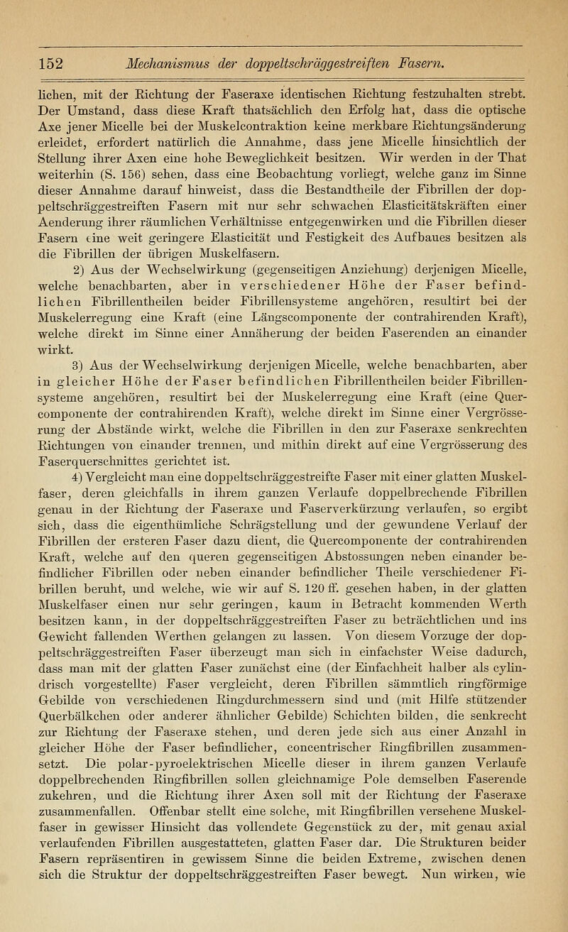liehen, mit der Eichtung der Faseraxe identischen Eichtung festzuhalten strebt. Der Umstand, dass diese Kraft thatsächlich den Erfolg hat, dass die optische Axe jener Micelle bei der Muskelcontraktion keine merkbare Eichtungsänderung erleidet, erfordert natürlich die Annahme, dass jene Micelle hinsichtlich der Stellung ihrer Axen eine hohe Beweglichkeit besitzen. Wir werden in der That weiterhin (S. 156) sehen, dass eine Beobachtung vorliegt, welche ganz im Sinne dieser Annahme darauf hinweist, dass die Bestandtheile der Fibrillen der doj)- peltschräggestreiften Fasern mit nur sehr schwachen Elasticitätskräften einer Aenderung ihrer räumlichen Verhältnisse entgegenwirken und die Fibrillen dieser Fasern tine weit geringere Elasticität und Festigkeit des Aufbaues besitzen als die Fibrillen der übrigen Muskelfasern. 2) Aus der Wechselwirkung (gegenseitigen Anziehung) derjenigen Micelle, welche benachbarten, aber in verschiedener Höhe der Faser befind- lichen Fibrillentheilen beider Fibrillensysteme angehören, resultirt bei der Muskelerregung eine Kraft (eine Längscomponente der contrahirenden Kraft), welche direkt im Sinne einer Annäherung der beiden Faser enden an einander wirkt. 3) Aus der Wechselwirkung derjenigen Micelle, welche benachbarten, aber in gleicher Höhe der Faser befindlichen Fibrillentheilen beider Fibrillen- systeme angehören, resultirt bei der Muskelerregung eine Kraft (eine Quer- componente der contrahirenden Kraft), welche direkt im Sinne einer Vergrösse- rung der Abstände wirkt, welche die Fibrillen in den zur Faseraxe senkrechten Eichtungen von einander trennen, und mithin direkt auf eine Vergrösserung des Faserquerschnittes gerichtet ist. 4) Vergleicht man eine doppeltschräggestreifte Faser mit einer glatten Muskel- faser, deren gleichfalls in ihrem ganzen Verlaufe doppelbrechende Fibrillen genau in der Eichtung der Faseraxe und Faserverkürzung verlaufen, so ergibt sich, dass die eigenthümliche Schrägstellung und der gewundene Verlauf der Fibrillen der ersteren Faser dazu dient, die Quercomponente der contrahirenden Kraft, welche auf den queren gegenseitigen Abstossungen neben einander be- findlicher Fibrillen oder neben einander befindlicher Theile verschiedener Fi- brillen beruht, und welche, wie wir auf S. 120 fi. gesehen haben, in der glatten Muskelfaser einen nur sehr geringen, kaum in Betracht kommenden Werth besitzen kann, in der doppeltschräggestrelften Faser zu beträchtlichen und ins Gewicht fallenden Werthen gelangen zu lassen. Von diesem Vorzuge der dop- peltschräggestreiften Faser überzeugt man sich in einfachster Weise dadurch, dass man mit der glatten Faser zunächst eine (der Einfachheit halber als cylin- drisch vorgestellte) Faser vergleicht, deren Fibrillen sämmtlich ringförmige Gebilde von verschiedenen Eingdurchmessern sind und (mit Hilfe stützender Querbälkchen oder anderer ähnlicher Gebilde) Schichten bilden, die senkrecht zur Eichtung der Faseraxe stehen, und deren jede sich aus einer Anzahl in gleicher Höhe der Faser befindlicher, concentrischer Eingfibrillen zusammen- setzt. Die polar-pyroelektrischen Micelle dieser in ihrem ganzen Verlaufe doppelbrechenden Eingfibrillen sollen gleichnamige Pole demselben Faserende zukehren, und die Eichtung ihrer Axen soll mit der Eichtung der Faseraxe zusammenfallen. Offenbar stellt eine solche, mit Eingfibrillen versehene Muskel- faser in gewisser Hinsicht das vollendete Gegenstück zu der, mit genau axial verlaufenden Fibrillen ausgestatteten, glatten Faser dar. Die Strukturen beider Fasern repräsentiren in gewissem Sinne die beiden Extreme, zwischen denen sich die Struktur der doppeltschräggestreiften Faser bewegt. Nun wirken, wie