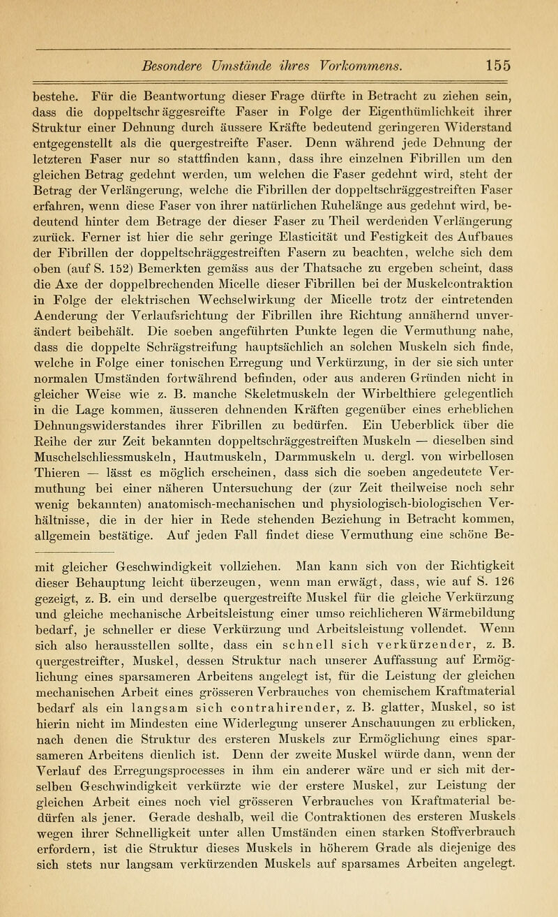 bestehe. Für die Beantwortung dieser Frage dürfte in Betracht zu ziehen sein, dass die doppeltschr äggesreifte Faser in Folge der Eigenthümlichkeit ihrer Struktur einer Dehnung durch äussere Kräfte bedeutend geringeren Widerstand entgegenstellt als die quergestreifte Faser. Denn während jede Dehnung der letzteren Faser nur so stattfinden kann, dass ihre einzelnen Fibrillen um den gleichen Betrag gedehnt werden, um welchen die Faser gedehnt wird, steht der Betrag der Verlängerung, welche die Fibrillen der doppeltschräggestreiften Faser erfahren, wenn diese Faser von ihrer natürlichen Euhelänge aus gedehnt wird, be- deutend hinter dem Betrage der dieser Faser zu Theil werdenden Verlängerung zurück. Ferner ist hier die sehr geringe Elasticität und Festigkeit des Aufbaues der Fibrillen der doppeltschräggestreiften Fasern zu beachten, welche sich dem oben (auf S. 152) Bemerkten gemäss aus der Thatsache zu ergeben scheint, dass die Axe der doppelbrechenden Micelle dieser Fibrillen bei der Muskelcontraktion in Folge der elektrischen Wechselwirkung der Micelle trotz der eintretenden Aenderung der Verlaufsrichtung der Fibrillen ihre Richtung annähernd unver- ändert beibehält. Die soeben angeführten Punkte legen die Vermuthung nahe, dass die doppelte Schrägstreifung hauptsächlich an solchen Muskeln sich finde, welche in Folge einer tonischen Erregung und Verkürzung, in der sie sich unter normalen Umständen fortwährend befinden, oder aus anderen Gründen nicht in gleicher Weise wie z. B. manche Skeletmuskeln der Wirbelthiere gelegentlich in die Lage kommen, äusseren dehnenden Kräften gegenüber eines erheblichen Dehnungswiderstandes ihrer Fibrillen zu bedürfen. Ein Ueberblick über die Reihe der zur Zeit bekannten doppeltschräggestreiften Muskeln — dieselben sind Muschelschliessmuskeln, Hautmuskeln, Darmmuskeln u. dergl. von wirbellosen Thieren — lässt es möglich erscheinen, dass sich die soeben angedeutete Ver- muthung bei einer näheren Untersuchung der (zur Zeit theilweise noch sehr wenig bekannten) anatomisch-mechanischen und physiologisch-biologischen Ver- hältnisse, die in der hier in Rede stehenden Beziehung in Beti-acht kommen, allgemein bestätige. Auf jeden Fall findet diese Vermuthung eine schöne Be- mit gleicher Geschwindigkeit vollziehen. Man kann sich von der Richtigkeit dieser Behauptung leicht überzeugen, wenn man erwägt, dass, wie auf S. 126 gezeigt, z. B. ein und derselbe quergestreifte Muskel für die gleiche Verkürzung und gleiche mechanische Arbeitsleistung einer umso reichlicheren Wärmebildung bedarf, je schneller er diese Verkürzung und Arbeitsleistung vollendet. Wenn sich also herausstellen sollte, dass ein schnell sich verkürzender, z. B. quergestreifter, Muskel, dessen Struktur nach unserer Auffassung auf Ermög- lichung eines sparsameren Arbeitens angelegt ist, für die Leistung der gleichen mechanischen Arbeit eines grösseren Verbrauches von chemischem Kraftmaterial bedarf als ein langsam sich contrahirender, z. B. glatter, Muskel, so ist hierin nicht im Mindesten eine Widerlegung unserer Anschauungen zu erblicken, nach denen die Struktur des ersteren Muskels zur Ermöglichung eines spar- sameren Arbeitens dienlich ist. Denn der zweite Muskel würde dann, wenn der Verlauf des Erregungsprocesses in ihm ein anderer wäre und er sich mit der- selben Geschwindigkeit verkürzte wie der erstere Muskel, zur Leistung der gleichen Arbeit eines noch viel grösseren Verbrauches von Kraftmaterial be- dürfen als jener. Gerade deshalb, weil die Contraktionen des ersteren Muskels wegen ihrer Schnelligkeit unter allen Umständen einen starken Stoflfverbrauch erfordern, ist die Struktur dieses Muskels in höherem Grade als diejenige des sich stets nur langsam verkürzenden Muskels auf sparsames Arbeiten angelegt.