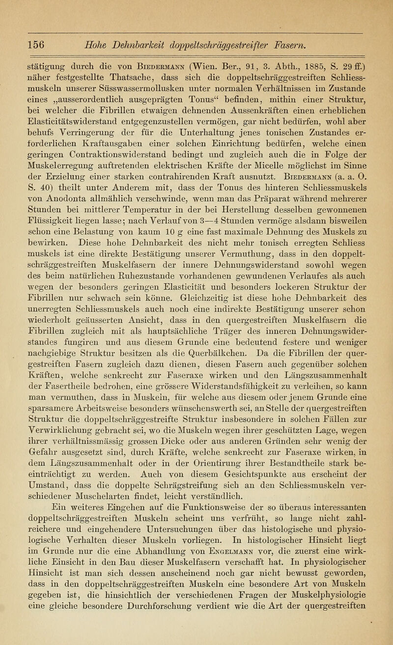 stätigung durch die von Biedermann (Wien. Ber., 91, 3. Abtli., 1885, S. 29 ff.) näher festgestellte Thatsache, dass sich die doppeltschräggestreiften Schliess- muskeln unserer Süsswassermollusken unter normalen Verhältnissen im Zustande eines „ausserordentlich ausgeprägten Tonus befinden, mithin einer Struktur, bei welcher die Fibrillen etwaigen dehnenden Aussenkräften einen erheblichen Elasticitätswiderstand entgegenzustellen vermögen, gar nicht bedürfen, wohl aber behufs Verringerung der für die Unterhaltung jenes tonischen Zustandes er- forderlichen Kraftausgaben einer solchen Einrichtung bedürfen, welche einen geringen Contraktionswiderstand bedingt und zugleich auch die in Folge der Muskelerregung auftretenden elektrischen Kräfte der Micelle möglichst im Siune der Erzielung einer starken contrahirenden Kraft ausnutzt. Biedermann (a. a. O. S. 40) theilt unter Anderem mit, dass der Tonus des hinteren Schliessmuskels von Anodonta allmählich verschwinde, wenn man das Präparat während mehrerer Stunden bei mittlerer Temperatur in der bei Herstellung desselben gewonnenen Flüssigkeit liegen lasse; nach Verlauf von 3—4 Stunden vermöge alsdann bisweilen schon eine Belastung von kaum 10 g eine fast maximale Dehnung des Muskels zu bewirken. Diese hohe Dehnbarkeit des nicht mehi- tonisch erregten Schliess muskels ist eine direkte Bestätigung unserer Vermuthung, dass in den doppelt- schräggestreiften Muskelfasern der innere Dehnungswiderstand sowohl wegen des beim natürlichen Ruhezustände vorhandenen gewundenen Verlaufes als auch wegen der besonders geringen Elasticität und besonders lockeren Struktur der Fibrillen nur schwach sein könne. Gleichzeitig ist diese hohe Dehnbarkeit des unerregten Schliessmuskels auch noch eine indh-ekte Bestätigung unserer schon wiederholt geäusserten Ansicht, dass in den quergestreiften Muskelfasern die Fibrillen zugleich mit als hauptsächliche Träger des inneren Dehnungswider- standes fangiren und aus diesem Grunde eine bedeutend festere und weniger nachgiebige Struktur besitzen als die Querbälkchen. Da die Fibrillen der quer- gestreiften Fasern zugleich dazu dienen, diesen Fasern auch gegenüber solchen Kräften, welche senkrecht zur Faseraxe wirken und den Längszusammenhalt der Fasertheile bedrohen, eine grössere Widerstandsfähigkeit zu verleihen, so kann man vermuthen, dass in Muskeln, für welche aus diesem oder jenem Grunde eine sparsamere Arbeitsweise besonders wünschenswerth sei, an Stelle der quergestreiften Struktur die doppeltschräggestreifte Sti-uktur insbesondere in solchen Fällen zur Verwirklichung gebracht sei, wo die Muskeln wegen ihrer geschützten Lage, wegen ihrer verhältnissmässig grossen Dicke oder aus anderen Gründen sehr wenig der Gefahr ausgesetzt sind, durch Kräfte, welche senkrecht zur Faseraxe wirken, in dem Längszusammenhalt oder in der Orientirung ihrer Bestandtheile stark be- einträchtigt zu werden. Auch von diesem Gesichtspunkte aus erscheint der Umstand, dass die doppelte Schrägstreifung sich an den Schliessmuskeln ver- schiedener Muschelarten findet, leicht verständlich. Ein weiteres Eingehen auf die Funktionsweise der so überaus interessanten doppeltschräggestreiften Muskeln scheint uns verfrüht, so lange nicht zahl- reichere und eingehendere Untersuchungen über das histologische und physio- logische Verhalten dieser Muskeln vorliegen. In histologischer Hinsicht liegt im Grunde nur die eine Abhandlung von Engelmann vor, die zuerst eine wirk- liche Einsicht in den Bau dieser Muskelfasern verschafft hat. In physiologischer Hinsicht ist man sich dessen anscheinend noch gar nicht bewusst geworden, dass in den doppeltschi-äggestreiften Muskeln eine besondere Art von Muskeln gegeben ist, die hinsichtlich der verschiedenen Fragen der Muskelphysiologie eine gleiche besondere Durchforschung verdient wie die Art der quergestreiften