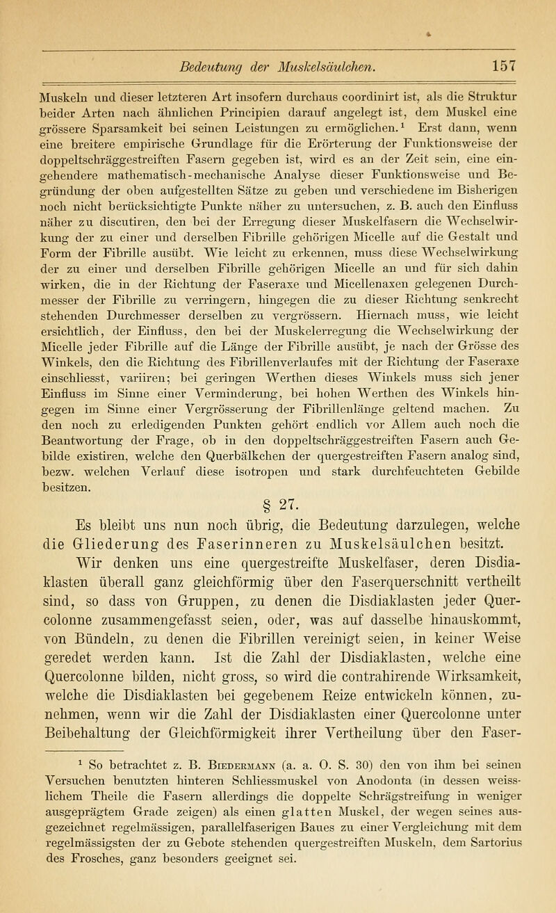 Muskeln und dieser letzteren Art insofern durchaus coordinirt ist, als die Struktur beider Arten nach ähnlichen Principien darauf angelegt ist, dem Muskel eine grössere Sparsamkeit bei seinen Leistungen zu ermöglichen.^ Erst dann, wenn eine breitere empirische Grundlage für die Erörterung der Funktionsweise der doppeltschräggestreiften Fasern gegeben ist, wird es an der Zeit sein, eine ein- gehendere mathematisch-mechanische Analyse dieser Funktionsweise und Be- gründung der oben aufgestellten Sätze zu geben und verschiedene im Bisherigen noch nicht berücksichtigte Punkte näher zu untersuchen, z. B. auch den Einfluss näher zu discutiren, den bei der Erregung dieser Muskelfasern die Wechselwir- kung der zu einer und derselben Fibrille gehörigen Micelle auf die Gestalt und Form der Fibrille ausübt. Wie leicht zu erkennen, muss diese Wechselwirkung der zu einer und derselben Fibrille gehörigen Micelle an und für sich dahin wirken, die in der Richtung der Faseraxe und Micellenaxen gelegenen Durch- messer der Fibrille zu verringern, hingegen die zu dieser Eichtung senkrecht stehenden Durchmesser derselben zu vergrössern. Hiernach muss, wie leicht ersichtlich, der Einfluss, den bei der Muskelerregung die Wechselwirkung der Micelle jeder Fibrille auf die Länge der Fibrille ausübt, je nach der Grösse des Winkels, den die Eichtung des Fibrillenverlaufes mit der Eichtung der Faseraxe einschliesst, variiren; bei geringen Werthen dieses Winkels muss sich jener Einfluss im Sinne einer Verminderung, bei hohen Werthen des Winkels hin- gegen im Sinne einer Vergrösserung der Fibrillenlänge geltend machen. Zu den noch zu erledigenden Punkten gehört endlich vor Allem auch noch die Beantwortung der Frage, ob in den doppeltschräggestreiften Fasern auch Ge- bilde existiren, welche den Querbälkchen der quergestreiften Fasern analog sind, bezw. welchen Verlauf diese isotropen und stark durchfeuchteten Gebilde besitzen. § 27. Es bleibt uns nun noch übrig, die Bedeutung darzulegen, welche die Griiederung des Faserinneren zu Muskelsäulchen besitzt. Wir denken uns eine quergestreifte Muskelfaser, deren Disdia- klasten überall ganz gleichförmig über den Faserquerschnitt vertheilt sind, so dass von Gruppen, zu denen die Disdiaklasten jeder Quer- colonne zusammengefasst seien, oder, was auf dasselbe hinauskommt, von Bündeln, zu denen die Fibrillen vereinigt seien, in keiner Weise geredet werden kann. Ist die Zahl der Disdiaklasten, welche eine Quercolonne bilden, nicht gross, so wird die contrahirende Wirksamkeit, welche die Disdiaklasten bei gegebenem Eeize entwickeln können, zu- nehmen, wenn wir die Zahl der Disdiaklasten einer Quercolonne unter Beibehaltung der Gleichförmigkeit ihrer Vertheilung über den Faser- ^ So betrachtet z. B. Beedermann (a. a. 0. S. 30) den von ihm bei seinen Versuchen benutzten hinteren Schliessmuskel von Anodonta (in dessen weiss- lichem Theile die Fasern allerdings die doppelte Schrägstreifung in weniger ausgeprägtem Grade zeigen) als einen glatten Muskel, der wegen seines aus- gezeichnet regelmässigen, parallelfaserigen Baues zu einer Vergleichung mit dem regelmässigsten der zu Gebote stehenden quergestreiften Muskeln, dem Sartorius des Frosches, ganz besonders geeignet sei.