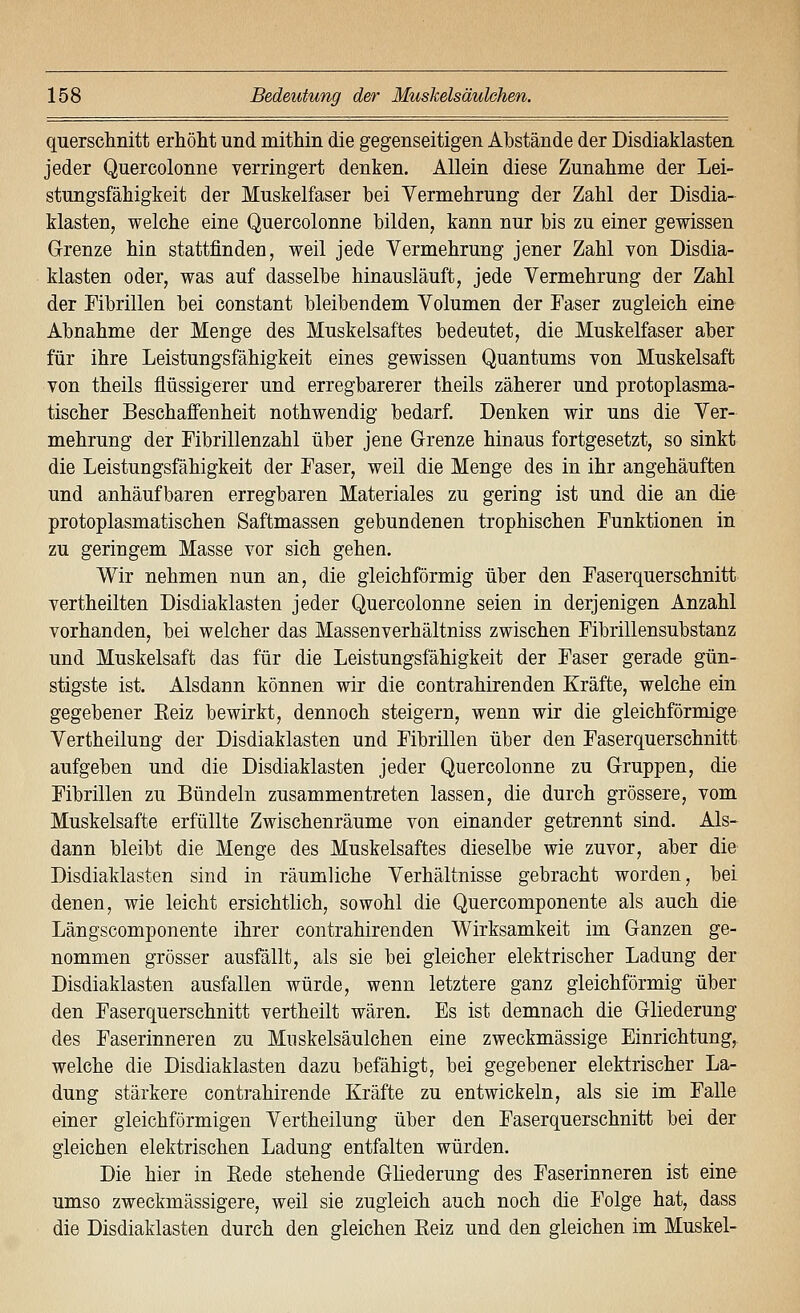 quersclinitt erhöht und mithm die gegenseitigen Albstände der Disdiaklasten jeder Quercolonne verringert denken. Allein diese Zunahme der Lei- stungsfähigkeit der Muskelfaser bei Vermehrung der Zahl der Disdia- klasten, welche eine Quercolonne bilden, kann nur bis zu einer gewissen Grenze hin stattfinden, weil jede Vermehrung jener Zahl von Disdia- klasten oder, was auf dasselbe hinausläuft, jede Vermehrung der Zahl der Fibrillen bei constant bleibendem Volumen der Faser zugleich eine Abnahme der Menge des Muskelsaftes bedeutet, die Muskelfaser aber für ihre Leistungsfähigkeit eines gewissen Quantums von Muskelsaft von theils flüssigerer und erregbarerer theils zäherer und protoplasma- tischer Beschaffenheit nothwendig bedarf. Denken wir uns die Ver- mehrung der Fibrillenzahl über jene Grenze hinaus fortgesetzt, so sinkt die Leistungsfähigkeit der Faser, weil die Menge des in ihr angehäuften und anhäufbaren erregbaren Materiales zu gering ist und die an die protoplasmatischen Saftmassen gebundenen trophischen Funktionen in zu geringem Masse vor sich gehen. Wir nehmen nun an, die gleichförmig über den Faserquerschnitt vertheilten Disdiaklasten jeder Quercolonne seien in derjenigen Anzahl vorhanden, bei welcher das Massenverhältniss zwischen Fibrillensubstanz und Muskelsaft das für die Leistungsfähigkeit der Faser gerade gün- stigste ist. Alsdann können wir die contrahirenden Kräfte, welche ein gegebener Eeiz bewirkt, dennoch steigern, wenn wir die gleichförmige Vertheilung der Disdiaklasten und Fibrillen über den Faserquerschnitt, aufgeben und die Disdiaklasten jeder Quercolonne zu Gruppen, die Fibrillen zu Bündeln zusammentreten lassen, die durch grössere, vom Muskelsafte erfüllte Zwischenräume von einander getrennt sind. Als- dann bleibt die Menge des Muskelsaftes dieselbe wie zuvor, aber die Disdiaklasten sind in räumliche Verhältnisse gebracht worden, bei denen, wie leicht ersichtlich, sowohl die Quercomponente als auch die Längscomponente ihrer contrahirenden Wirksamkeit im Ganzen ge- nommen grösser ausfällt, als sie bei gleicher elektrischer Ladung der Disdiaklasten ausfallen würde, wenn letztere ganz gleichförmig über den Faserquerschnitt vertheilt wären. Es ist demnach die Gliederung des Faserinneren zu Muskelsäulchen eine zweckmässige Einrichtung,, welche die Disdiaklasten dazu befähigt, bei gegebener elektrischer La- dung stärkere contrahirende Kräfte zu entwickeln, als sie im Falle einer gleichförmigen Vertheilung über den Faserquerschnitt bei der gleichen elektrischen Ladung entfalten würden. Die hier in Eede stehende Gliederung des Faserinneren ist eine umso zweckmässigere, weil sie zugleich auch noch die Folge hat, dass die Disdiaklasten durch den gleichen Eeiz und den gleichen im Muskel-