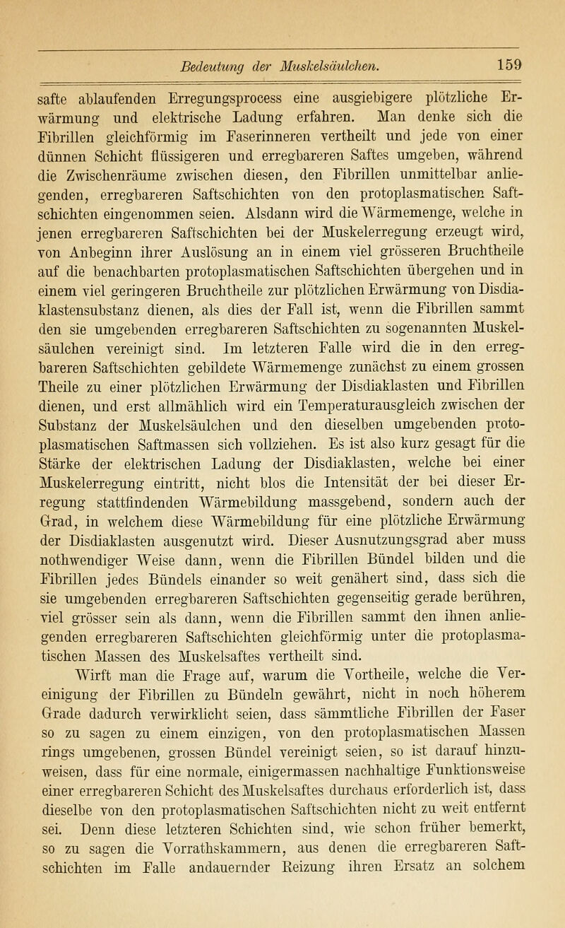 safte ablaufenden Erregungsprocess eine ausgiebigere plötzliche Er- wärmung und elektrische Ladung erfahren. Man denke sich die Eibrillen gleichförmig im Easerinneren vertheilt und jede von einer dünnen Schicht flüssigeren und erregbareren Saftes umgeben, während die Zwischenräume zwischen diesen, den Eibrillen unmittelbar anlie- genden, erregbareren Saftschichten von den protoplasmatischen Saft- schichten eingenommen seien. Alsdann wird die Wärmemenge, welche in jenen erregbareren Saftschichten bei der Muskelerregung erzeugt wird, von Anbeginn ihrer Auslösung an in einem viel grösseren Bruchtheile auf die benachbarten protoplasmatischen Saftschichten übergehen und in einem viel geringeren Bruchtheile zur plötzlichen Erwärmung von Disdia- klastensubstanz dienen, als dies der Eall ist, wenn die Eibrillen sammt den sie umgebenden erregbareren Saftschichten zu sogenannten Muskel- säulchen vereinigt sind. Im letzteren Ealle wird die in den erreg- bareren Saftschichten gebildete Wärmemenge zunächst zu einem grossen Theile zu einer plötzlichen Erwärmung der Disdiaklasten und Eibrillen dienen, und erst allmählich wird ein Temperaturausgleich zwischen der Substanz der Muskelsäulchen und den dieselben umgebenden proto- plasmati sehen Saftmassen sich vollziehen. Es ist also kurz gesagt für die Stärke der elektrischen Ladung der Disdiaklasten, welche bei einer Muskelerregung eintritt, nicht blos die Intensität der bei dieser Er- regung stattfindenden Wärmebildung massgebend, sondern auch der Grrad, in welchem diese Wärmebildung für eine plötzliche Erwärmung der Disdiaklasten ausgenutzt wird. Dieser Ausnutzungsgrad aber muss nothwendiger Weise dann, wenn die Eibrillen Bündel bilden und die Eibrillen jedes Bündels einander so weit genähert sind, dass sich die sie umgebenden erregbareren Saftschichten gegenseitig gerade berühren, viel grösser sein als dann, wenn die Eibrillen sammt den ihnen anlie- genden erregbareren Saftschichten gleichförmig unter die protoplasma- tischen Massen des Muskelsaftes vertheilt sind. Wirft man die Erage auf, warum die Yortheile, welche die Ver- einigung der Eibrillen zu Bündeln gewährt, nicht in noch höherem Grade dadurch verwirklicht seien, dass sämmtliche Eibrillen der Easer so zu sagen zu einem einzigen, von den protoplasmatischen Massen rings umgebenen, grossen Bündel vereinigt seien, so ist darauf hinzu- weisen, dass für eine normale, einigermassen nachhaltige Eunktionsweise einer erregbareren Schicht des Muskelsaftes durchaus erforderlich ist, dass dieselbe von den protoplasmatischen Saftschichten nicht zu weit entfernt sei. Denn diese letzteren Schichten sind, wie schon früher bemerkt, so zu sagen die Yorrathskammern, aus denen die erregbareren Saft- schichten im Ealle andauernder Reizung ihren Ersatz an solchem