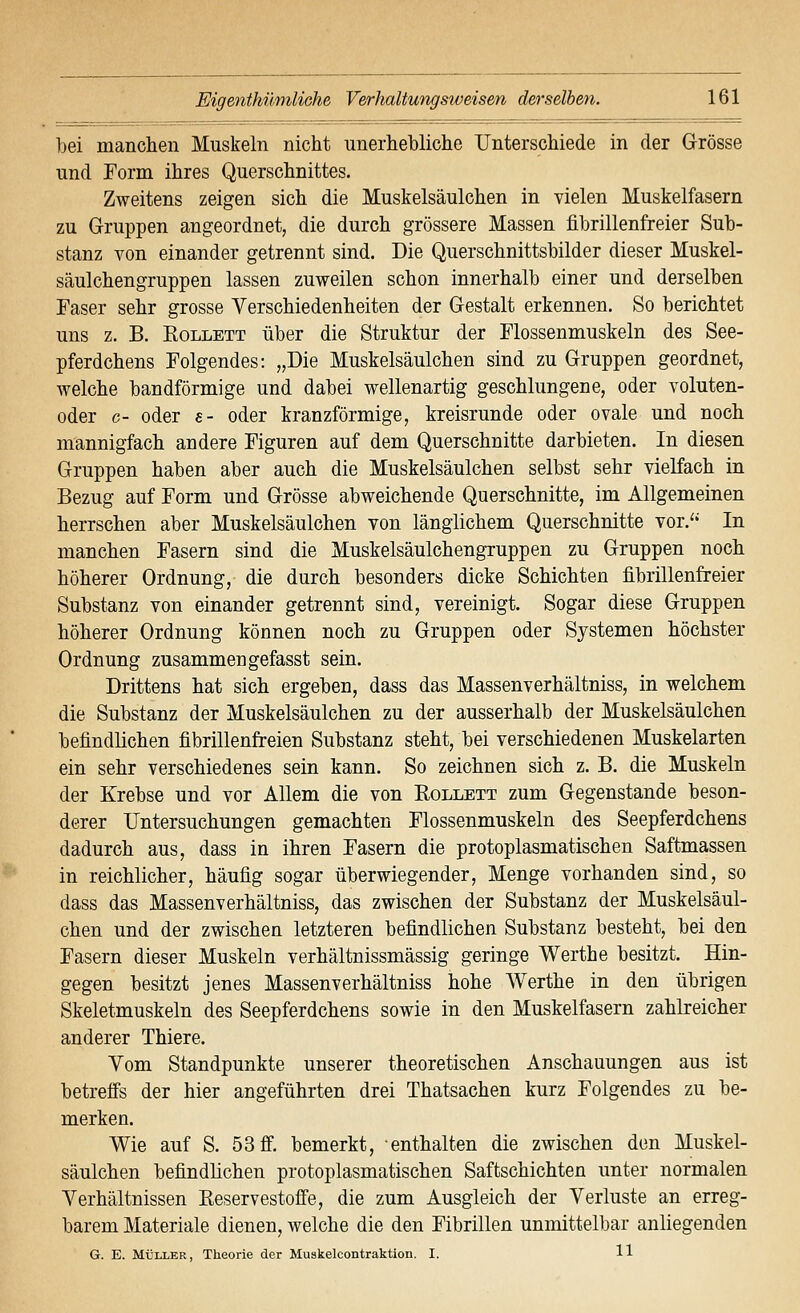 bei manchen Muskeln nicht unerhebliche Unterschiede in der Grösse und Form ihres Querschnittes. Zweitens zeigen sich die Muskelsäulchen in vielen Muskelfasern zu Gruppen angeordnet, die durch grössere Massen fibrillenfreier Sub- stanz von einander getrennt sind. Die Querschnittsbilder dieser Muskel- säulchengruppen lassen zuweilen schon innerhalb einer und derselben Faser sehr grosse Verschiedenheiten der Gestalt erkennen. So berichtet uns z, B. EoLLETT über die Struktur der Flossenmuskeln des See- pferdchens Folgendes: „Die Muskelsäulchen sind zu Gruppen geordnet, welche bandförmige und dabei wellenartig geschlungene, oder voluten- oder c- oder e- oder kranzförmige, kreisrunde oder ovale und noch mannigfach andere Figuren auf dem Querschnitte darbieten. In diesen Gruppen haben aber auch die Muskelsäulchen selbst sehr vielfach in Bezug auf Form und Grösse abweichende Querschnitte, im Allgemeinen herrschen aber Muskelsäulchen von länglichem Querschnitte vor.'*' In manchen Fasern sind die Muskelsäulchengruppen zu Gruppen noch höherer Ordnung, die durch besonders dicke Schichten fibrillenfreier Substanz von einander getrennt sind, vereinigt. Sogar diese Gruppen höherer Ordnung können noch zu Gruppen oder Systemen höchster Ordnung zusammen gefasst sein. Drittens hat sich ergeben, dass das Massenverhältniss, in welchem die Substanz der Muskelsäulchen zu der ausserhalb der Muskelsäulchen befindlichen fibrillenfreien Substanz steht, bei verschiedenen Muskelarten ein sehr verschiedenes sein kann. So zeichnen sich z. B. die Muskeln der Krebse und vor Allem die von Rollett zum Gegenstande beson- derer Untersuchungen gemachten Flossenmuskeln des Seepferdchens dadurch aus, dass in ihren Fasern die protoplasmatischen Saftmassen in reichlicher, häufig sogar überwiegender, Menge vorhanden sind, so dass das Massenverhältniss, das zwischen der Substanz der Muskelsäul- chen und der zwischen letzteren befindlichen Substanz besteht, bei den Fasern dieser Muskeln verhältnissmässig geringe Werthe besitzt. Hin- gegen besitzt jenes Massenverhältniss hohe Werthe in den übrigen Skeletmuskeln des Seepferdchens sowie in den Muskelfasern zahlreicher anderer Thiere. Vom Standpunkte unserer theoretischen Anschauungen aus ist betreffs der hier angeführten drei Thatsachen kurz Folgendes zu be- merken. Wie auf S. 53 fi. bemerkt, enthalten die zwischen den Muskel- säulchen befindlichen protoplasmatischen Saftschichten unter normalen Verhältnissen Reservestofie, die zum Ausgleich der Verluste an erreg- barem Materiale dienen, welche die den Fibrillen unmittelbar anliegenden G. E. MÜLLER, Theorie der Muskelcontraktion. I. 11