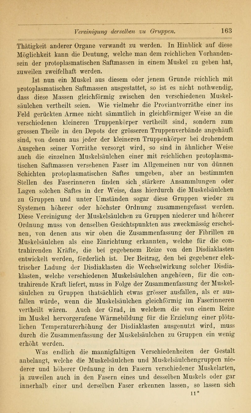 Thätigkeit anderer Organe verwandt zu werden. In Hinblick auf diese Möglichkeit kann die Deutung, welche man dem reichlichen Vorhanden- sein der protoplasmatischen Saftmassen in einem Muskel zu geben hat, zuweilen zweifelhaft werden. Ist nun ein Muskel aus diesem oder jenem Grunde reichlich mit protoplasmatischen Saftmassen ausgestattet, so ist es nicht nothwendig, dass diese Massen gleichförmig zwischen den verschiedenen Muskel- säulchen vertheilt seien. Wie vielmehr die Proviantvorräthe einer ins Feld gerückten Armee nicht sämmtlich in gleichförmiger Weise an die verschiedenen kleineren Truppenkörper vertheilt sind, sondern zum grossen Theile in den Depots der grösseren Truppenverbände angehäuft sind, von denen aus jeder der kleineren Truppenkörper bei drohendem Ausgehen seiner Vorräthe versorgt wird, so sind in ähnlicher Weise auch die einzelnen Muskelsäulchen einer mit reichlichen protoplasma- tischen Saftmassen versehenen Faser im Allgemeinen nur von dünnen Schichten protoplasmatischen Saftes umgeben, aber an bestimmten Stellen des Faserinneren finden sich stärkere Ansammlungen oder Lagen solchen Saftes in der Weise, dass hierdurch die Muskelsäulchen zu Gruppen und unter Umständen sogar diese Gruppen wieder zu Systemen höherer oder höchster Ordnung zusammengefasst werden. Diese Vereinigung der Muskelsäulchen zu Gruppen niederer und höherer Ordnung muss von denselben Gesichtspunkten aus zweckmässig erschei- nen, von denen aus wir oben die Zusammenfassung der Fibrillen zu Muskelsäulchen als eine Einrichtung erkannten, welche für die con- trahirenden Kräfte, die bei gegebenem Reize von den Disdiaklasten entwickelt werden, förderlich ist. Der Beitrag, den bei gegebener elek- trischer Ladung der Disdiaklasten die Wechselwirkung solcher Disdia- klasten, welche verschiedenen Muskelsäulchen angehören, für die con- trahirende Kraft liefert, muss in Folge der Zusammenfassung der Muskel- säulchen zu Gruppen thatsächlich etwas grösser ausfallen, als er aus- fallen würde, wenn die Muskelsäulchen gleichförmig im Faserinneren vertheilt wären. Auch der Grad, in welchem die von einem Reize im Muskel hervorgerufene Wärmebildung für die Erzielung einer plötz- lichen Temperaturerhöhung der Disdiaklasten ausgenutzt wird, muss durch die Zusammenfassung der Muskelsäulchen zu Gruppen ein wenig erhöht werden. Was endlich die mannigfaltigen Verschiedenheiten der Gestalt anbelangt, welche die Muskelsäulchen und Muskelsäulchengruppen nie- derer und höherer Ordnung in den Fasern verschiedener Muskelarten, ja zuweilen auch in den Fasern eines und desselben Muskels oder gar innerhalb einer und derselben Faser erkennen lassen, so lassen sich 11*