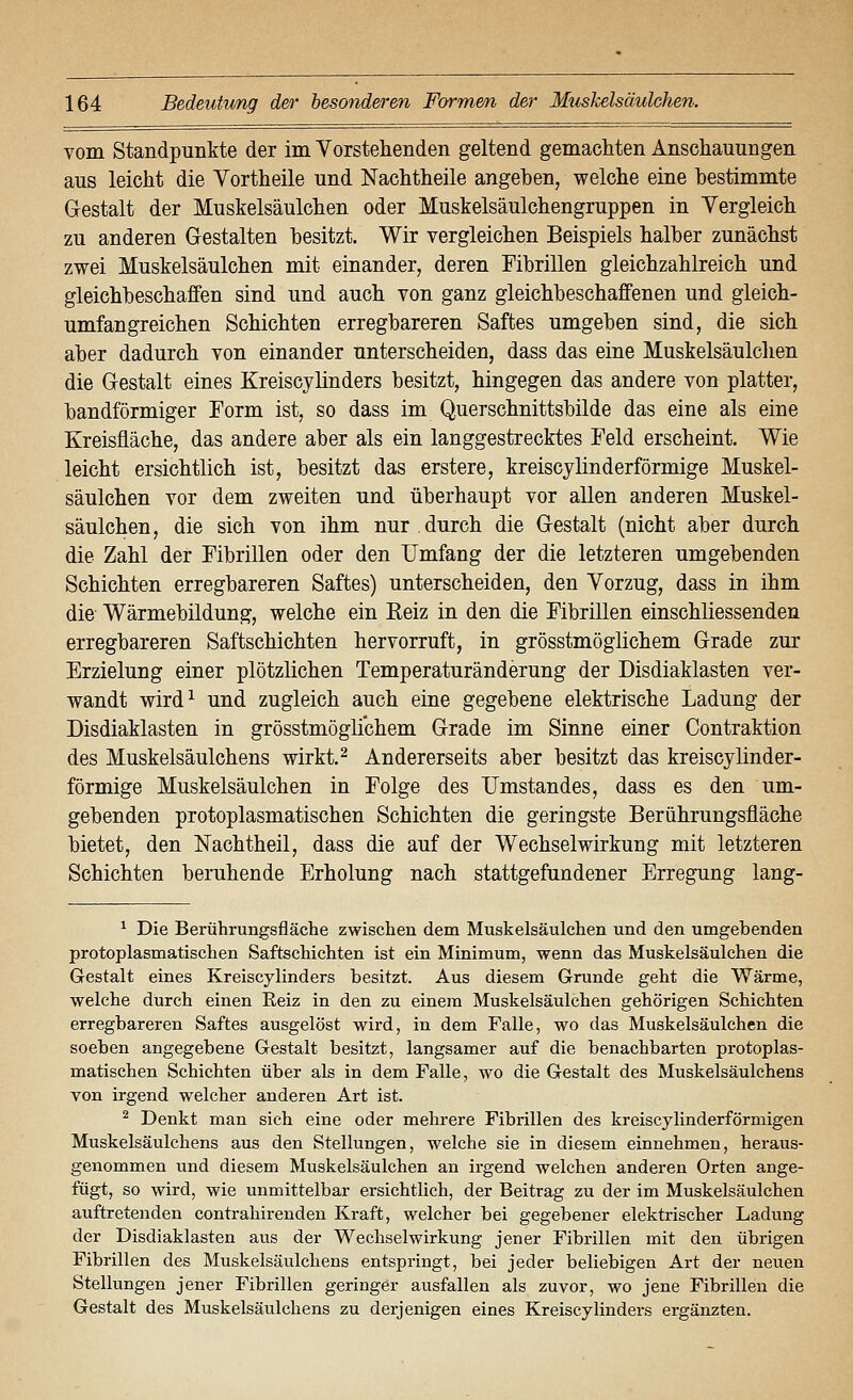 vom Standpunkte der im Vorstehenden geltend gemachten Anschauungen aus leicht die Vortheile und Nachtheile angeben, welche eine bestimmte Gestalt der Muskelsäulchen oder Muskelsäulchengruppen in Vergleich zu anderen Gestalten besitzt. Wir vergleichen Beispiels halber zunächst zwei Muskelsäulchen mit einander, deren Fibrillen gleichzahlreich und gleichbeschaffen sind und auch von ganz gleichbeschaffenen und gleich- umfangreichen Schichten erregbareren Saftes umgeben sind, die sich aber dadurch von einander unterscheiden, dass das eine Muskelsäulchen die Gestalt eines Kreiscylinders besitzt, hingegen das andere von platter, bandförmiger Form ist, so dass im Querschnittsbilde das eine als eine Kreisfläche, das andere aber als ein langgestrecktes Feld erscheint. Wie leicht ersichtlich ist, besitzt das erstere, kreiscylinderförmige Muskel- säulchen vor dem zweiten und überhaupt vor allen anderen Muskel- säulchen, die sich von ihm nur durch die Gestalt (nicht aber durch die Zahl der Fibrillen oder den Umfang der die letzteren umgebenden Schichten erregbareren Saftes) unterscheiden, den Vorzug, dass in ihm die Wärmebildung, welche ein Reiz in den die Fibrillen einschliessenden erregbareren Saftschichten hervorruft, in grösstmöglichem Grade zur Erzielung einer plötzlichen Temperaturänderung der Disdiaklasten ver- wandt wird^ und zugleich auch eine gegebene elektrische Ladung der Disdiaklasten in grösstmöglichem Grade im Sinne einer Contraktion des Muskelsäulchens wirkt,^ Andererseits aber besitzt das kreiscylinder- förmige Muskelsäulchen in Folge des IJmstandes, dass es den um- gebenden protoplasmatischen Schichten die geringste Berührungsfläche bietet, den Nachtheil, dass die auf der Wechselwirkung mit letzteren Schichten beruhende Erholung nach stattgefundener Erregung lang- ^ Die Berührungsfläclie zwischen dem Muskelsäulchen und den umgebenden protoplasmatischen Saftschichten ist ein Minimum, wenn das Muskelsäulchen die Gestalt eines Kreiscylinders besitzt. Aus diesem Grunde geht die Wärme, welche durch einen Eeiz in den zu einem Muskelsäulchen gehörigen Schichten erregbareren Saftes ausgelöst wird, in dem Falle, wo das Muskelsäulchen die soeben angegebene Gestalt besitzt, langsamer auf die benachbarten protoplas- matischen Schichten über als in dem Falle, wo die Gestalt des Muskelsäulchens von irgend welcher anderen Art ist. ^ Denkt man sich eine oder mehrere Fibrillen des kreiscylinderförmigen Muskelsäulchens aus den Stellungen, welche sie in diesem einnehmen, heraus- genommen und diesem Muskelsäulchen an irgend welchen anderen Orten ange- fügt, so wird, wie unmittelbar ersichtlich, der Beitrag zu der im Muskelsäulchen auftretenden contrahirenden Kraft, welcher bei gegebener elektrischer Ladung der Disdiaklasten aus der Wechselwirkung jener Fibrillen mit den übrigen Fibrillen des Muskelsäulchens entspringt, bei jeder beliebigen Art der neuen Stellungen jener Fibrillen geringer ausfallen als zuvor, wo jene Fibrillen die Gestalt des Muskelsäulchens zu derjenigen eines Kreiscylinders ergänzten.