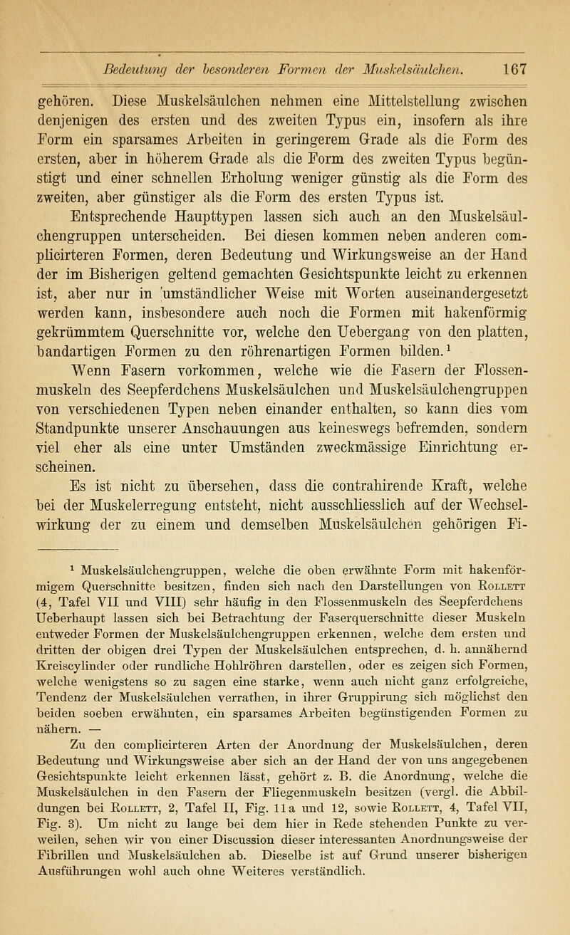 gehören. Diese Muskelsäulchen nehmen eine Mittelstellung zwischen denjenigen des ersten und des zweiten Typus ein, insofern als ihre Form ein sparsames Arbeiten in geringerem Grade als die Form des ersten, aber in höherem Grade als die Form des zweiten Typus begün- stigt und einer schnellen Erholung weniger günstig als die Form des zweiten, aber günstiger als die Form des ersten Typus ist. Entsprechende Haupttypen lassen sich auch an den Muskelsäul- chengruppen unterscheiden. Bei diesen kommen neben anderen com- plicirteren Formen, deren Bedeutung und Wirkungsweise an der Hand der im Bisherigen geltend gemachten Gesichtspunkte leicht zu erkennen ist, aber nur in umständlicher Weise mit Worten auseinandergesetzt werden kann, insbesondere auch noch die Formen mit hakenförmig gekrümmtem Querschnitte vor, welche den Uebergang von den platten, bandartigen Formen zu den röhrenartigen Formen bilden.^ Wenn Fasern vorkommen, welche wie die Fasern der Flossen- muskeln des Seepferdchens Muskelsäulchen und Muskelsäulchengruppen von verschiedenen Typen neben einander enthalten, so kann dies vom Standpunkte unserer Anschauungen aus keineswegs befremden, sondern viel eher als eine unter Umständen zweckmässige Einrichtung er- scheinen. Es ist nicht zu übersehen, dass die contrahirende Kraft, welche bei der Muskelerregung entsteht, nicht ausschliesslich auf der Wechsel- wirkung der zu einem und demselben Muskelsäulchen gehörigen Fi- ^ Muskelsäulchengruppen, welche die oben erwähnte Form mit hakenför- migem Querschnitte besitzen, finden sich nach den Darstellungen von Eollett (4, Tafel VII und VIII) sehr häufig in den Flossenmuskeln des Seepferdchens Ueberhaupt lassen sich bei Betrachtung der Faserquerschnitte dieser Muskeln entweder Formen der Muskelsäulchengruppen erkennen, welche dem ersten und dritten der obigen drei Typen der Muskelsäulchen entsprechen, d. h. annähernd Kreiscylinder oder rundliche Hohlröhren darstellen, oder es zeigen sich Formen, welche wenigstens so zu sagen eine starke, wenn auch nicht ganz erfolgreiche, Tendenz der Muskelsäulchen verrathen, in ihrer Gruppirung sich möglichst den beiden soeben erwähnten, ein sparsames Arbeiten begünstigenden Formen zu nähern. — Zu den complicirteren Arten der Anordnung der Muskelsäulchen, deren Bedeutung und Wirkungsweise aber sich an der Hand der von uns angegebenen Gesichtspunkte leicht erkennen lässt, gehört z. B. die Anordnung, welche die Muskelsäulchen in den Fasern der Fliegenmuskeln besitzen (vergl. die Abbil- dungen bei RoLLETT, 2, Tafel II, Fig. IIa und 12, sowie Eollett, 4, Tafel VII, Fig. 3). Um nicht zu lange bei dem hier in Rede stehenden Punkte zu ver- weilen, sehen wir von einer Discussion dieser interessanten Anordnungsweise der Fibrillen und Muskelsäulchen ab. Dieselbe ist auf Grund unserer bisherigen Ausführungen wohl auch ohne Weiteres verständlich.