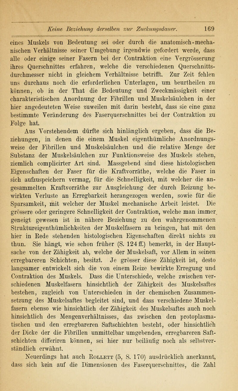 eines Muskels von Bedeutung sei oder durch die anatomisch-mecha- nischen Verhältnisse seiner Umgebung irgendwie gefordert werde, dass alle oder einige seiner Fasern bei der Contraktion eine Vergrösserung ihres Querschnittes erfahren, welche die verschiedenen Querschnitts- durchmesser nicht in gleichem Verhältnisse betrifft. Zur Zeit fehlen uns durchaus noch die erforderlichen Unterlagen, um beurtheilen zu können, ob in der That die Bedeutung und Zweckmässigkeit einer charakteristischen Anordnung der Fibrillen und Muskelsäulchen in der hier angedeuteten Weise zuweilen mit darin besteht, dass sie eine ganz bestimmte Veränderung des Faserquerschnittes bei der Contraktion zu Folge hat. Aus Vorstehendem dürfte sich hinlänglich ergeben, dass die Be- ziehungen, in denen die einem Muskel eigenthümliche Anordnungs- weise der Fibrillen und Muskelsäulchen und die relative Menge der Substanz der Muskelsäulchen zur Funktionsweise des Muskels stehen, ziemlich complicirter Art sind. Massgebend sind diese histologischen Eigenschaften der Faser für die Kraftvorräthe, welche die Faser in sich aufzuspeichern vermag, für die Schnelligkeit, mit welcher die an- gesammelten Kraftvorräthe zur Ausgleichung der durch Reizung be- wirkten Verluste an Erregbarkeit herangezogen werden, sowie für die Sparsamkeit, mit welcher der Muskel mechanische Arbeit leistet. Die grössere oder geringere Schnelligkeit der Contraktion, welche man immer. geneigt gewesen ist in nähere Beziehung zu den wahrgenommenen Struktureigenthümlichkeiten der Muskelfasern zu bringen, hat mit den hier in Eede stehenden histologischen Eigenschaften direkt nichts zu thun. Sie hängt, wie schon früher (S. 124 ff.) bemerkt, in der Haupt- sache von der Zähigkeit ab, welche der Muskelsaft, vor Allem in seinen erregbareren Schichten, besitzt. Je grösser diese Zähigkeit ist, desto langsamer entwickelt sich die von einem Reize bewirkte Erregung und Contraktion des Muskels. Dass die Unterschiede, welche zwischen ver- schiedenen Muskelfasern hinsichtlich der Zähigkeit des Muskelsaftes bestehen, zugleich von Unterschieden in der chemischen Zusammen- setzung des Muskelsaftes begleitet sind, und dass verschiedene Muskel- fasern ebenso wie hinsichtlich der Zähigkeit des Muskelsaftes auch noch hinsichtlich des Mengenverhältnisses, das zwischen den protoplasma- tischen und den erregbareren Saftschichten besteht, oder hinsichtlich der Dicke der die Fibrillen unmittelbar umgebenden, erregbareren Saft- schichten differiren können, sei hier nur beiläufig noch als selbstver- ständlich erwähnt. Neuerdings hat auch Rollett (5, S. 170) ausdrücklich anerkannt, dass sich kein auf die Dimensionen des Faserquerschnittes, die Zahl