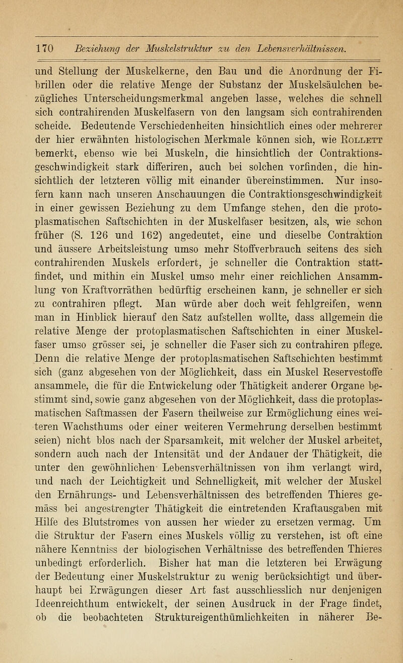 und Stellung der Muskelkerne, den Bau und die Anordnung der Fi- brillen oder die relative Menge der Substanz der Muskelsäulchen be- zügliches Untersclieidungsmerknial angeben lasse, welches die schnell sich contrahirenden Muskelfasern von den langsam sich contrahirenden scheide. Bedeutende Verschiedenheiten hinsichtlich eines oder mehrerer der hier erwähnten histologischen Merkmale können sich, wie Rollett bemerkt, ebenso wie bei Muskeln, die hinsichtlich der Contraktions- geschwindigkeit stark differiren, auch bei solchen vorfinden, die hin- sichtlich der letzteren völlig mit einander übereinstimmen. Nur inso- fern kann nach unseren Anschauungen die Contraktionsgeschwindigkeit in einer gewissen Beziehung zu dem Umfange stehen, den die proto- plasmatischen Saftschichten in der Muskelfaser besitzen, als, wie schon früher (S. 126 und 162) angedeutet, eine und dieselbe Contraktion und äussere Arbeitsleistung umso mehr StoflFverbrauch seitens des sich contrahirenden Muskels erfordert, je schneller die Contraktion statt- findet, und mithin ein Muskel umso mehr einer reichlichen Ansamm- lung von Kraftvorräthen bedürftig erscheinen kann, je schneller er sich zu contrahiren pflegt. Man würde aber doch weit fehlgreifen, wenn man in Hinblick hierauf den Satz aufstellen wollte, dass allgemein die relative Menge der protoplasmatischen Saftschichten in einer Muskel- faser umso grösser sei, je schneller die Faser sich zu contrahiren pflege. Denn die relative Menge der protoplasmatischen Saftschichten bestimmt sich (ganz abgesehen von der Möglichkeit, dass ein Muskel Eeservestoffe ansammele, die für die Entwickelung oder Thätigkeit anderer Organe be- stimmt sind, sowie ganz abgesehen von der Möglichkeit, dass die protoplas- matischen Saftmassen der Fasern theilweise zur Ermöglichung eines wei- teren Wachsthums oder einer weiteren Vermehrung derselben bestimmt seien) nicht blos nach der Sparsamkeit, mit welcher der Muskel arbeitet, sondern auch nach der Intensität und der Andauer der Thätigkeit, die unter den gewöhnlichen Lebensverhältnissen von ihm verlangt wird, und nach der Leichtigkeit und Schnelligkeit, mit welcher der Muskel den Ernährungs- und Lebensverhältnissen des betreffenden Thieres ge- mäss bei angestrengter Thätigkeit die eintretenden Kraftausgaben mit Hilfe des Blutstromes von aussen her wieder zu ersetzen vermag. Fm die Struktur der Fasern eines Muskels völlig zu verstehen, ist oft eine nähere Kenntniss der biologischen Verhältnisse des betreffenden Thieres unbedingt erforderlich. Bisher hat man die letzteren bei Erwägung der Bedeutung einer Muskelstruktur zu wenig berücksichtigt und über- haupt bei Erwägungen dieser Art fast ausschliesslich nur denjenigen Ideenreichthum entwickelt, der seinen Ausdruck in der Frage findet, ob die beobachteten Struktureigenthümlichkeiten in näherer Be-