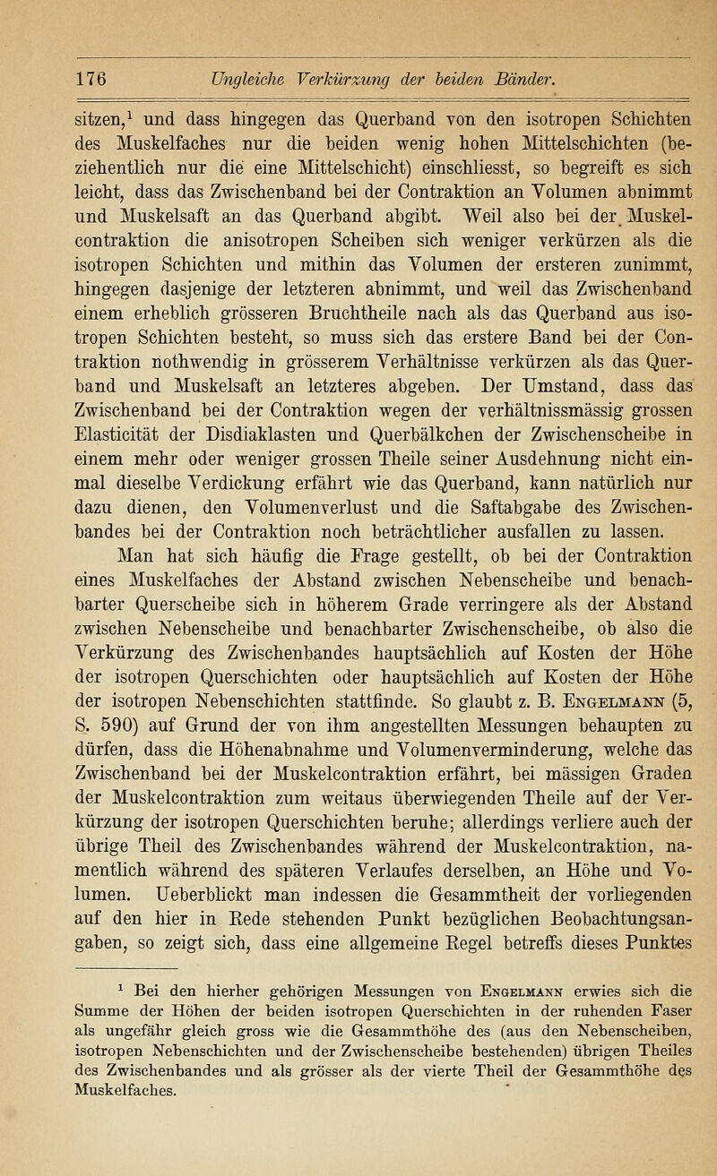 sitzen/ und dass hingegen das Querband von den isotropen Schicliten des Muskelfaches nur die beiden wenig hohen Mittelschichten (be- ziehentlich nur die eine Mittelschicht) einschliesst, so begreift es sich leicht, dass das Zwischenband bei der Contraktion an Yolumen abnimmt und Muskelsaft an das Querband abgibt. Weil also bei derMuskel- contraktion die anisotropen Scheiben sich weniger verkürzen als die isotropen Schichten und mithin das Volumen der ersteren zunimmt, hingegen dasjenige der letzteren abnimmt, und weil das Zwischenband einem erheblich grösseren Bruchtheile nach als das Querband aus iso- tropen Schichten besteht, so muss sich das erstere Band bei der Con- traktion nothwendig in grösserem Verhältnisse verkürzen als das Quer- band und Muskelsaft an letzteres abgeben. Der Umstand, dass das Zwischenband bei der Contraktion wegen der verhältnissmässig grossen Elasticität der Disdiaklasten und Querbälkchen der Zwischenscheibe in einem mehr oder weniger grossen Theile seiner Ausdehnung nicht ein- mal dieselbe Verdickung erfährt wie das Querband, kann natürlich nur dazu dienen, den Volumenverlust und die Saftabgabe des Zwischen- bandes bei der Contraktion noch beträchtlicher ausfallen zu lassen. Man hat sich häufig die Frage gestellt, ob bei der Contraktion eines Muskelfaches der Abstand zwischen Nebenscheibe und benach- barter Querscheibe sich in höherem Grade verringere als der Abstand zwischen Nebenscheibe und benachbarter Zwischenscheibe, ob also die Verkürzung des Zwischenbandes hauptsächlich auf Kosten der Höhe der isotropen Querschichten oder hauptsächlich auf Kosten der Höhe der isotropen Nebenschichten stattfinde. So glaubt z. B. Engelmann (5, S. 590) auf Grund der von ihm angestellten Messungen behaupten zu dürfen, dass die Höhenabnahme und Volumenverminderung, welche das Zwischenband bei der Muskelcontraktion erfährt, bei massigen Graden der Muskelcontraktion zum weitaus überwiegenden Theile auf der Ver- kürzung der isotropen Querschichten beruhe; allerdings verliere auch der übrige Theil des Zwischenbandes während der Muskelcontraktion, na- mentlich während des späteren Verlaufes derselben, an Höhe und Vo- lumen, üeberblickt man indessen die Gesammtheit der vorliegenden auf den hier in Rede stehenden Punkt bezüglichen Beobachtungsan- gaben, so zeigt sich, dass eine allgemeine Regel betreffs dieses Punktes ^ Bei den hierher gehörigen Messungen von Engelmann erwies sich die Summe der Höhen der beiden isotropen Querschichten in der ruhenden Faser als ungefähr gleich gross wie die Gesammthöhe des (aus den Nebenscheiben, isotropen Nebenschichten und der Zwischenscheibe bestehenden) übrigen Theiles des Zwischenbandes und als grösser als der vierte Theil der Gesammthöhe des Muskelfaches.