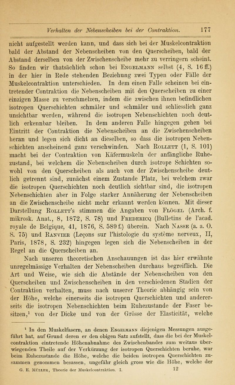 nicht aufgestellt werden kann, und dass sich bei der Muskelcontraktion bald der Abstand der Nebenscheiben von den Querscheiben, bald der Abstand derselben von der Zwischenscheibe mehr zu verringern scheint. So finden wir thatsächlich schon bei Engelmann selbst (4, S. 16 ff.) in der hier in Rede stehenden Beziehung zwei Typen oder Fälle der Muskelcontraktion unterschieden. In dem einen Falle scheinen bei ein- tretender Contraktion die Nebenscheiben mit den Querscheiben zu einer einzigen Masse zu verschmelzen, indem die zwischen ihnen befindlichen isotropen Querschichten schmäler und schmäler und schliesslich ganz unsichtbar werden, während die isotropen Nebenschichten noch deut- lich erkennbar bleiben. In dem anderen Falle hingegen gehen bei Eintritt der Contraktion die Nebenscheiben an die Zwischenscheiben heran und legen sich dicht an dieselben, so dass die isotropen Neben- schichten anscheinend ganz verschwinden. Nach Rollett (1, S. 101) macht bei der Contraktion von Käfermuskeln der anfängliche Ruhe- zustand, bei welchem die Nebenscheiben durch isotrope Schichten so- wohl von den Querscheiben als auch von der Zwischenscheibe deut- lich getrennt sind, zunächst einem Zustande Platz, bei welchem zwar die isotropen Querschichten noch deutlich sichtbar sind, die isotropen Nebenschichten aber in Folge starker Annäherung der Nebenscheiben an die Zwischenscheibe nicht mehr erkannt werden können. Mit dieser Darstellung Rollett's stimmen die Angaben von Flögel (Arch. f. mikrosk. Anat, 8, 1872, S. 78) und Feedericq (Bulletins de l'acad. royale de Belgique, 41, 1876, S. 589 f.) überein. Nach Nasse (a. a. 0. S. 75) und Ranviee (Le9ons sur l'histologie du Systeme nerveux, II, Paris, 1878, S. 232) hingegen legen sich die Nebenscheiben in der Regel an die Querscheiben an. Nach unseren theoretischen Anschauungen ist das hier erwähnte unregelmässige Verhalten der Neben Scheiben durchaus begreiflich. Die Art und Weise, wie sich die Abstände der Nebenscheiben von den Querscheiben und Zwischenscheiben in den verschiedenen Stadien der Contraktion verhalten, muss nach unserer Theorie abhängig sein von der Höhe, welche einerseits die isotropen Querschichten und anderer- seits die isotropen Nebenschichten beim Ruhezustande der Faser be- sitzen,^ von der Dicke und von der G-rösse der Elasticität, welche ^ In den Muskelfasern, an denen Engelmann diejenigen Messungen ausge- führt hat, auf Grund deren er den obigen Satz aufstellt, dass die bei der Muskel- contraktion eintretende Höhenabnahme des Zwischenbandes zum weitaus über- wiegenden Theile auf der Verkürzung der isotropen Querschichten beruhe, war beim Ruhezustande die Höhe, welche die beiden isoti'open Querschichten zu- sammen genommen besassen, ungefähr gleich gross wie die Höhe, welche der G. E. JIÜLLER, Theorie der Muskelcontraktion. I. 12