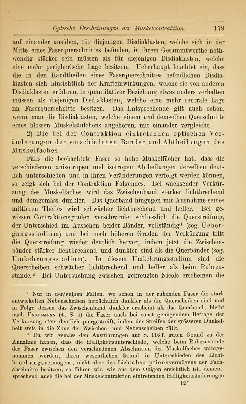 auf einander ausüben, für diejenigen Disdiaklasten, welche sich in der Mitte eines Faserquerschnittes befinden, in ihrem Gesammtwerthe noth- wendig stärker sein müssen als für diejenigen Disdiaklasten, welche eine mehr peripherische Lage besitzen. Ueberhaupt leuchtet ein, dass die in den Eandtheilen eines Faserquerschnittes befindlichen Disdia- klasten sich hinsichtlich der Krafteinwirkungen, welche sie von anderen Disdiaklasten erfahren, in quantitativer Beziehung etwas anders verhalten müssen als diejenigen Disdiaklasten, welche eine mehr centrale Lage im Faserquerschnitte besitzen. Das Entsprechende gilt auch schon, wenn man die Disdiaklasten, welche einem und demselben Querschnitte eines blossen Muskelsäulchens angehören, mit einander vergleicht. 2) Die bei der Contraktion eintretenden optischen Ver- änderungen der verschiedenen Bänder und Abtheilungen des Muskelfaches. Falls die beobachtete Faser so hohe Muskelfächer hat, dass die verschiedenen anisotropen und isotropen Abtheilungen derselben deut- lich unterschieden und in ihren Veränderungen verfolgt werden können, so zeigt sich bei der Contraktion Folgendes. Bei wachsender Verkür- zung des Muskelfaches wird das Zwischenband stärker lichtbrechend und demgemäss dunkler. Das Querband hingegen mit Ausnahme seines mittleren Theiles wird schwächer lichtbrechend und heller. Bei ge- wissen Contraktionsgraden verschwindet schliesslich die Querstreifung, der Unterschied im Aussehen beider Bänder, vollständig^ (sog. Ueber- gang sstadium) und bei noch höheren Graden der Verkürzung tritt die Querstreifung wieder deutlich hervor, indem jetzt die Zwischen- bänder stärker lichtbrechend und dunkler sind als die Querbänder (sog. Umkehrungsstadium). In diesem Umkehrungsstadium sind die Querscheiben schwächer lichtbrechend und heller als beim Euhezu- stande.2 Bei Untersuchung zwischen gekreuzten Nicols erscheinen die ^ Nur in denjenigen Fällen, wo schon in der ruhenden Faser die stark entwickelten Nebenscheiben beträchtlich dunkler als die Querscheiben sind und in Folge dessen das Zwischenband dunkler erscheint als das Querband, bleibt nach Engelmann (4, S. 4) die Faser auch bei sonst genügendem Betrage der Verkürzung stets deutlich quergestreift, indem der Streifen der gi-össeren Dunkel- heit stets in die Zone der Zwischen- und Nebenscheiben fällt. ^ Da wir gemäss den Ausführungen auf S. 116 f. guten Grund zu der Annahme haben, dass die Helligkeitsunterschiede, welche beim Euhezustande der Faser zwischen den verschiedenen Abschnitten des Muskelfaches wahrge- nommen werden, ihren wesentlichen Grund in Unterschieden des Licht- brechungsvermögens, nicht aber des Licht ab so rptions Vermögens der Fach- abschnitte besitzen, so führen wir, wie aus dem Obigen ersichtlich ist, dement- sprechend auch die bei der Muskelcontraktion eintretenden Helligkeitsänderuugen 12*