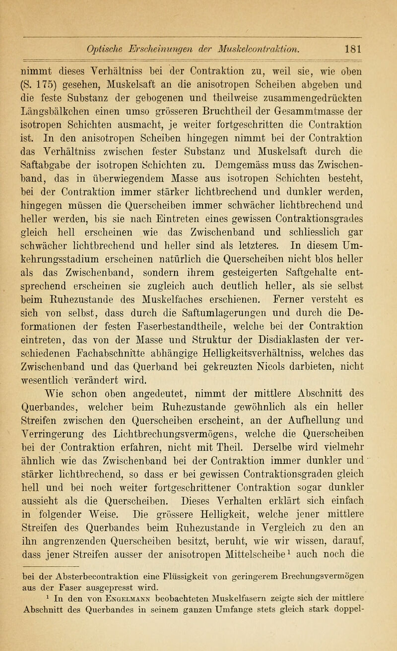 nimmt dieses Verhältniss bei der Contraktion zu, weil sie, wie oben (S. 175) gesehen, Miiskelsaft an die anisotropen Scheiben abgeben und die feste Substanz der gebogenen und theilweise zusammengedrückten Längsbälkchen einen umso grösseren Bruchtheil der Gesammtmasse der isotropen Schichten ausmacht, je weiter fortgeschritten die Contraktion ist. In den anisotropen Scheiben hingegen nimmt bei der Contraktion das Verhältniss zwischen fester Substanz und Muskelsaft durch die Saftabgabe der isotropen Schichten zu. Demgemäss muss das Zwischen- band, das in überwiegendem Masse aus isotropen Schichten besteht, bei der Contraktion immer stärker lichtbrechend und dunkler werden, hingegen müssen die Querscheiben immer schwächer lichtbrechend und heller werden, bis sie nach Eintreten eines gewissen Contraktionsgrades gleich hell erscheinen wie das Zwischenband und schliesslich gar schwächer lichtbrechend und heller sind als letzteres. In diesem Um- kehrungsstadium erscheinen natürlich die Querscheiben nicht blos heller als das Zwischenband, sondern ihrem gesteigerten Saftgehalte ent- sprechend erscheinen sie zugleich auch deutlich heller, als sie selbst beim Ruhezustande des Muskelfaches erschienen. Ferner versteht es sich von selbst, dass durch die Saftumlagerungen und durch die De- formationen der festen Faserbestandtheile, welche bei der Contraktion eintreten, das von der Masse und Struktur der Disdiaklasten der ver- schiedenen Fachabschnitte abhängige Helligkeitsverhältniss, welches das Zwischenband und das Querband bei gekreuzten Nicols darbieten, nicht wesentlich verändert wird. Wie schon oben angedeutet, nimmt der mittlere Abschnitt des Querbandes, welcher beim Ruhezustande gewöhnlich als ein heller Streifen zwischen den Querscheiben erscheint, an der Aufhellung und Verringerung des Lichtbrechungsvermögens, welche die Querscheiben bei der Contraktion erfahren, nicht mit Theil. Derselbe wird vielmehr ähnlich wie das Zwischenband bei der Contraktion immer dunkler und stärker lichtbrechend, so dass er bei gewissen Contraktionsgraden gleich hell und bei noch weiter fortgeschrittener Contraktion sogar dunkler aussieht als die Querscheiben. Dieses Verhalten erklärt sich einfach in folgender Weise. Die grössere Helligkeit, welche jener mittlere Streifen des Querbandes beim Ruhezustande in Vergleich zu den an ihn angrenzenden Querscheiben besitzt, beruht, wie wir wissen, darauf, dass jener Streifen ausser der anisotropen Mittelscheibe ^ auch noch die bei der Absterbecoutraktion eine Flüssigkeit von geringerem Brechungsvermögen aus der Faser ausgepresst wird. 1 In den von Engelmann beobachteten Muskelfasern zeigte sich der mittlere Abschnitt des Querbandes in seinem ganzen Umfange stets gleich stark doppel-