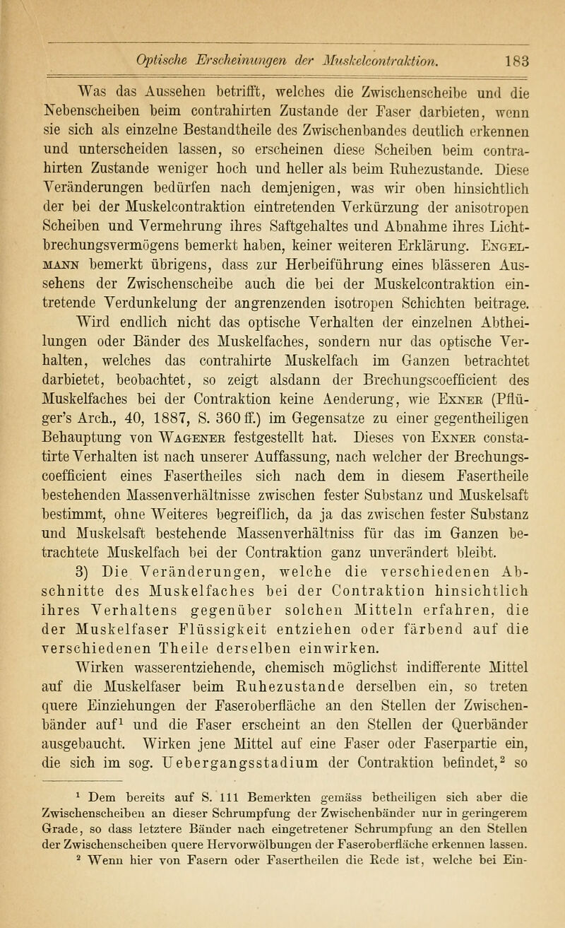 Was das Aussehen betrifft, welches die Zwischenscheibe und die Nebenscheiben beim contrahirten Zustande der Faser darbieten, wenn sie sich als einzelne Bestandtheile des Zwischenbandes deutlich erkennen und unterscheiden lassen, so erscheinen diese Scheiben beim contra- hirten Zustande weniger hoch und heller als beim Euhezustande. Diese Veränderungen bedürfen nach demjenigen, was wir oben hinsichtlich der bei der Muskelcontraktion eintretenden Verkürzung der anisotropen Scheiben und Vermehrung ihres Saftgehaltes und Abnahme ihres Licht- brechungsvermögens bemerkt haben, keiner weiteren Erklärung. Engel- mann bemerkt übrigens, dass zur Herbeiführung eines blasseren Aus- sehens der Zwischenscheibe auch die bei der Muskelcontraktion ein- tretende Verdunkelung der angrenzenden isotropen Schichten beitrage. Wird endlich nicht das optische Verhalten der einzelnen Abthei- lungen oder Bänder des Muskelfaches, sondern nur das optische Ver- halten, welches das contrahirte Muskelfach im Ganzen betrachtet darbietet, beobachtet, so zeigt alsdann der Brechungscoefficient des Muskelfaches bei der Contraktion keine Aenderung, wie Exner (Pflü- ger's Arch., 40, 1887, S. 360 ff.) im Gregensatze zu einer gegentheiligen Behauptung von Wagener festgestellt hat. Dieses von Exnee consta- tirte Verhalten ist nach unserer Auffassung, nach welcher der Brechungs- coefficient eines Easertheiles sich nach dem in diesem Fasertheile bestehenden Massenverhältnisse zwischen fester Substanz und Muskelsaft bestimmt, ohne Weiteres begreiflich, da ja das zwischen fester Substanz und Muskelsaft bestehende Massenverhältniss für das im Ganzen be- trachtete Muskelfach bei der Contraktion ganz unverändert bleibt. 3) Die Veränderungen, welche die verschiedenen Ab- schnitte des Muskelfaches bei der Contraktion hinsichtlich ihres Verhaltens gegenüber solchen Mitteln erfahren, die der Muskelfaser Flüssigkeit entziehen oder färbend auf die verschiedenen Theile derselben einwirken. Wirken wasserentziehende, chemisch möglichst indifferente Mittel auf die Muskelfaser beim Ruhezustande derselben ein, so treten quere Einziehungen der Faseroberfläche an den Stellen der Zwischen- bänder auf^ und die Faser erscheint an den Stellen der Querbänder ausgebaucht. Wirken jene Mittel auf eine Faser oder Faserpartie ein, die sich im sog. liebergangsstadium der Contraktion befindet,^ so ^ Dem bereits auf S. 111 Bemerkten gemäss betheiligen sich aber die Zwischenscheibeu an dieser Schrumpfung der Zwischenbänder nur in geringerem Grade, so dass letztere Bänder nach eingetretener Schrumpfung an den Stellen der Zwischenscheiben quere Hervorwölbungen der Faseroberfläche erkennen lassen. ^ Wenn hier von Fasern oder Fasertheilen die Rede ist, welche bei Ein-