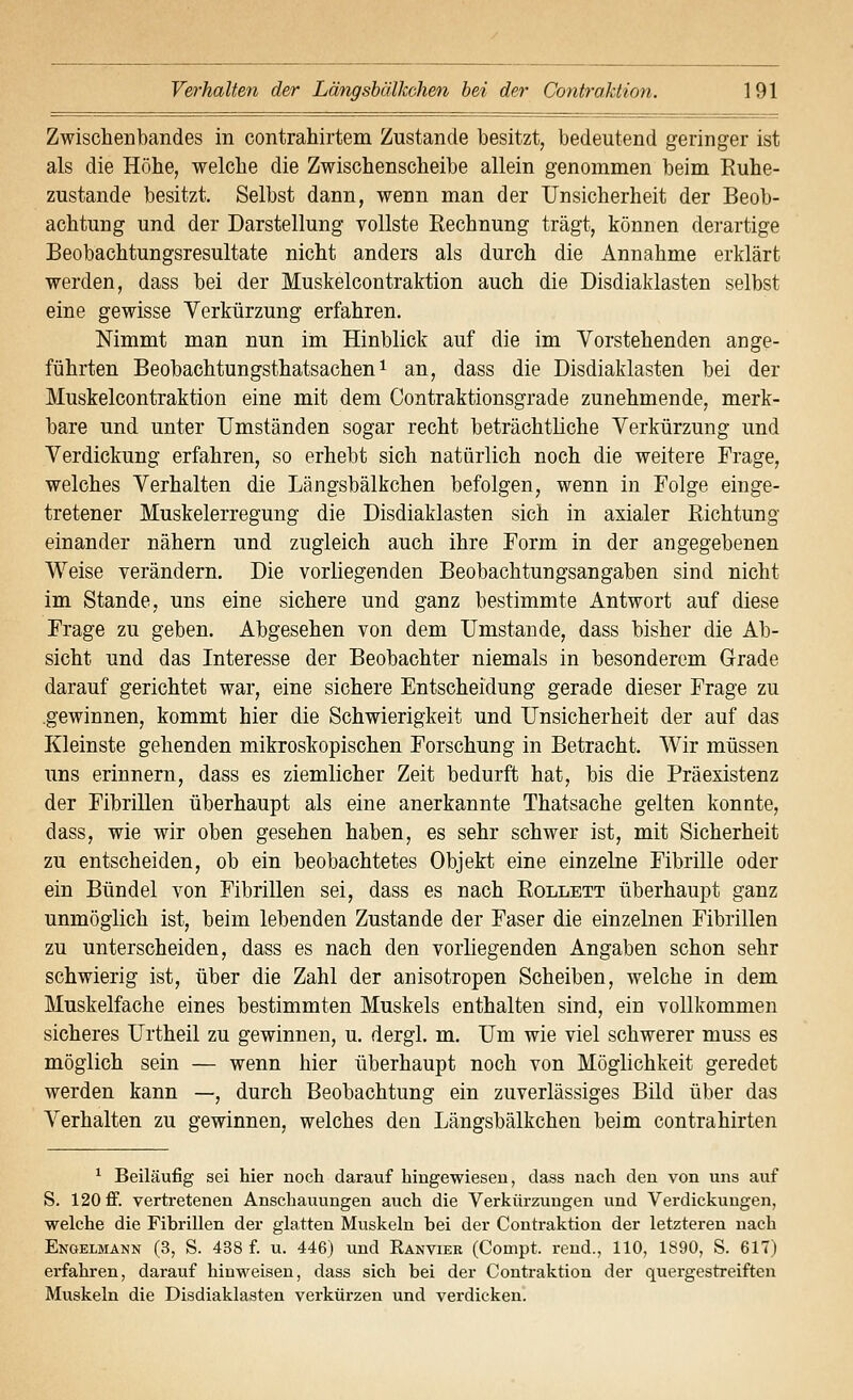 Zwischenbandes in contrahirtem Zustande besitzt, bedeutend geringer ist als die Höhe, welche die Zwischenscheibe allein genommen beim Ruhe- zustände besitzt. Selbst dann, wenn man der Unsicherheit der Beob- achtung und der Darstellung vollste Rechnung trägt, können derartige Beobachtungsresultate nicht anders als durch die Annahme erklärt werden, dass bei der Muskelcontraktion auch die Disdiaklasten selbst eine gewisse Verkürzung erfahren. Nimmt man nun im Hinblick auf die im Vorstehenden ange- führten Beobachtungsthatsachen 1 an, dass die Disdiaklasten bei der Muskelcontraktion eine mit dem Contraktionsgrade zunehmende, merk- bare und unter Umständen sogar recht beträchtliche Verkürzung und Verdickung erfahren, so erhebt sich natürlich noch die weitere Frage, welches Verhalten die Längsbälkchen befolgen, wenn in Folge einge- tretener Muskelerregung die Disdiaklasten sich in axialer Richtung einander nähern und zugleich auch ihre Form in der angegebenen Weise Terändern. Die vorliegenden Beobachtungsangaben sind nicht im Stande, uns eine sichere und ganz bestimmte Antwort auf diese Frage zu geben. Abgesehen von dem Umstände, dass bisher die Ab- sicht und das Interesse der Beobachter niemals in besonderem Grade darauf gerichtet war, eine sichere Entscheidung gerade dieser Frage zu .gewinnen, kommt hier die Schwierigkeit und Unsicherheit der auf das Kleinste gehenden mikroskopischen Forschung in Betracht. Wir müssen uns erinnern, dass es ziemlicher Zeit bedurft hat, bis die Präexistenz der Fibrillen überhaupt als eine anerkannte Thatsache gelten konnte, dass, wie wir oben gesehen haben, es sehr schwer ist, mit Sicherheit zu entscheiden, ob ein beobachtetes Objekt eine einzelne Fibrille oder ein Bündel von Fibrillen sei, dass es nach Rollett überhaupt ganz unmöglich ist, beim lebenden Zustande der Faser die einzelnen Fibrillen zu unterscheiden, dass es nach den vorliegenden Angaben schon sehr schwierig ist, über die Zahl der anisotropen Scheiben, welche in dem Muskelfache eines bestimmten Muskels enthalten sind, ein vollkommen sicheres Urtheil zu gewinnen, u. dergl. m. Um wie viel schwerer muss es möglich sein — wenn hier überhaupt noch von Möglichkeit geredet werden kann —, durch Beobachtung ein zuverlässiges Bild über das Verhalten zu gewinnen, welches den Längsbälkchen beim contrahirten ^ Beiläufig sei hier noch darauf hingewiesen, dass nach den von uns auf S. 120 ff. vertretenen Anschauungen auch die Verkürzungen und Verdickungen, welche die Fibrillen der glatten Muskeln bei der Contraktion der letzteren nach Engelmann (3, S. 438 f. u. 446) und Eanvier (Compt. rend., 110, 1890, S. 617) erfahi-en, darauf hinweisen, dass sich bei der Contraktion der quergestreiften Muskeln die Disdiaklasten verkürzen und verdicken.